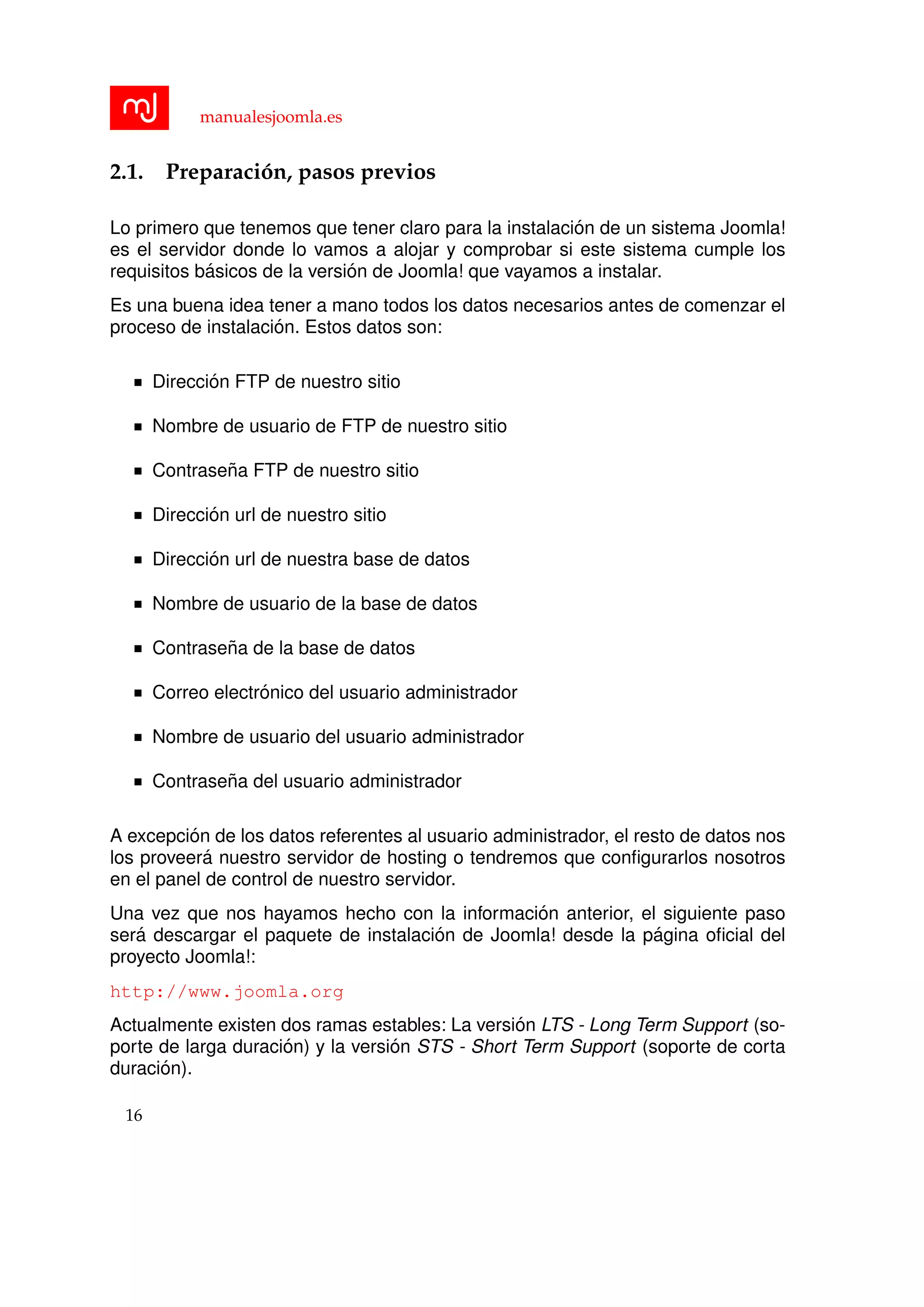manualesjoomla.es
2.1. Preparaci´on, pasos previos
Lo primero que tenemos que tener claro para la instalaci´on de un sistema Joomla!
es el servidor donde lo vamos a alojar y comprobar si este sistema cumple los
requisitos b´asicos de la versi´on de Joomla! que vayamos a instalar.
Es una buena idea tener a mano todos los datos necesarios antes de comenzar el
proceso de instalaci´on. Estos datos son:
Direcci´on FTP de nuestro sitio
Nombre de usuario de FTP de nuestro sitio
Contrase˜na FTP de nuestro sitio
Direcci´on url de nuestro sitio
Direcci´on url de nuestra base de datos
Nombre de usuario de la base de datos
Contrase˜na de la base de datos
Correo electr´onico del usuario administrador
Nombre de usuario del usuario administrador
Contrase˜na del usuario administrador
A excepci´on de los datos referentes al usuario administrador, el resto de datos nos
los proveer´a nuestro servidor de hosting o tendremos que conﬁgurarlos nosotros
en el panel de control de nuestro servidor.
Una vez que nos hayamos hecho con la informaci´on anterior, el siguiente paso
ser´a descargar el paquete de instalaci´on de Joomla! desde la p´agina oﬁcial del
proyecto Joomla!:
http://www.joomla.org
Actualmente existen dos ramas estables: La versi´on LTS - Long Term Support (so-
porte de larga duraci´on) y la versi´on STS - Short Term Support (soporte de corta
duraci´on).
16
 