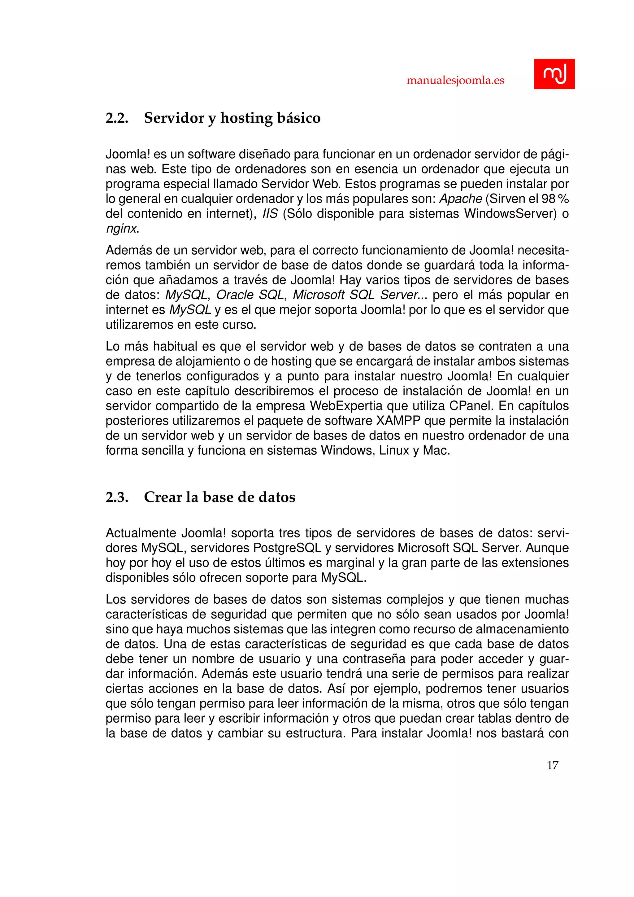 manualesjoomla.es
2.2. Servidor y hosting b´asico
Joomla! es un software dise˜nado para funcionar en un ordenador servidor de p´agi-
nas web. Este tipo de ordenadores son en esencia un ordenador que ejecuta un
programa especial llamado Servidor Web. Estos programas se pueden instalar por
lo general en cualquier ordenador y los m´as populares son: Apache (Sirven el 98 %
del contenido en internet), IIS (S´olo disponible para sistemas WindowsServer) o
nginx.
Adem´as de un servidor web, para el correcto funcionamiento de Joomla! necesita-
remos tambi´en un servidor de base de datos donde se guardar´a toda la informa-
ci´on que a˜nadamos a trav´es de Joomla! Hay varios tipos de servidores de bases
de datos: MySQL, Oracle SQL, Microsoft SQL Server... pero el m´as popular en
internet es MySQL y es el que mejor soporta Joomla! por lo que es el servidor que
utilizaremos en este curso.
Lo m´as habitual es que el servidor web y de bases de datos se contraten a una
empresa de alojamiento o de hosting que se encargar´a de instalar ambos sistemas
y de tenerlos conﬁgurados y a punto para instalar nuestro Joomla! En cualquier
caso en este cap´ıtulo describiremos el proceso de instalaci´on de Joomla! en un
servidor compartido de la empresa WebExpertia que utiliza CPanel. En cap´ıtulos
posteriores utilizaremos el paquete de software XAMPP que permite la instalaci´on
de un servidor web y un servidor de bases de datos en nuestro ordenador de una
forma sencilla y funciona en sistemas Windows, Linux y Mac.
2.3. Crear la base de datos
Actualmente Joomla! soporta tres tipos de servidores de bases de datos: servi-
dores MySQL, servidores PostgreSQL y servidores Microsoft SQL Server. Aunque
hoy por hoy el uso de estos ´ultimos es marginal y la gran parte de las extensiones
disponibles s´olo ofrecen soporte para MySQL.
Los servidores de bases de datos son sistemas complejos y que tienen muchas
caracter´ısticas de seguridad que permiten que no s´olo sean usados por Joomla!
sino que haya muchos sistemas que las integren como recurso de almacenamiento
de datos. Una de estas caracter´ısticas de seguridad es que cada base de datos
debe tener un nombre de usuario y una contrase˜na para poder acceder y guar-
dar informaci´on. Adem´as este usuario tendr´a una serie de permisos para realizar
ciertas acciones en la base de datos. As´ı por ejemplo, podremos tener usuarios
que s´olo tengan permiso para leer informaci´on de la misma, otros que s´olo tengan
permiso para leer y escribir informaci´on y otros que puedan crear tablas dentro de
la base de datos y cambiar su estructura. Para instalar Joomla! nos bastar´a con
17
 