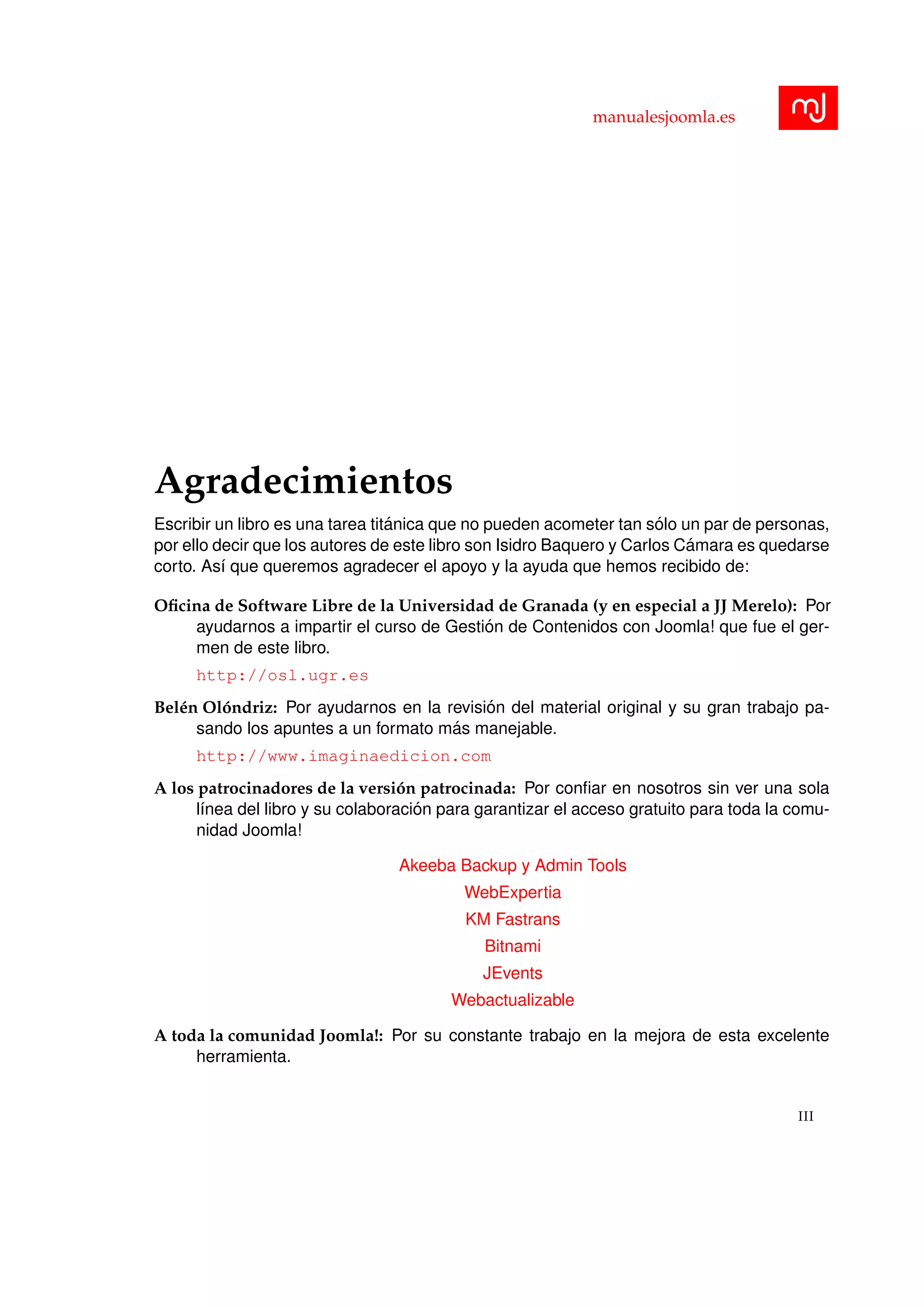 manualesjoomla.es
Agradecimientos
Escribir un libro es una tarea tit´anica que no pueden acometer tan s´olo un par de personas,
por ello decir que los autores de este libro son Isidro Baquero y Carlos C´amara es quedarse
corto. As´ı que queremos agradecer el apoyo y la ayuda que hemos recibido de:
Oﬁcina de Software Libre de la Universidad de Granada (y en especial a JJ Merelo): Por
ayudarnos a impartir el curso de Gesti´on de Contenidos con Joomla! que fue el ger-
men de este libro.
http://osl.ugr.es
Bel´en Ol´ondriz: Por ayudarnos en la revisi´on del material original y su gran trabajo pa-
sando los apuntes a un formato m´as manejable.
http://www.imaginaedicion.com
A los patrocinadores de la versi´on patrocinada: Por conﬁar en nosotros sin ver una sola
l´ınea del libro y su colaboraci´on para garantizar el acceso gratuito para toda la comu-
nidad Joomla!
Akeeba Backup y Admin Tools
WebExpertia
KM Fastrans
Bitnami
JEvents
Webactualizable
A toda la comunidad Joomla!: Por su constante trabajo en la mejora de esta excelente
herramienta.
III
 