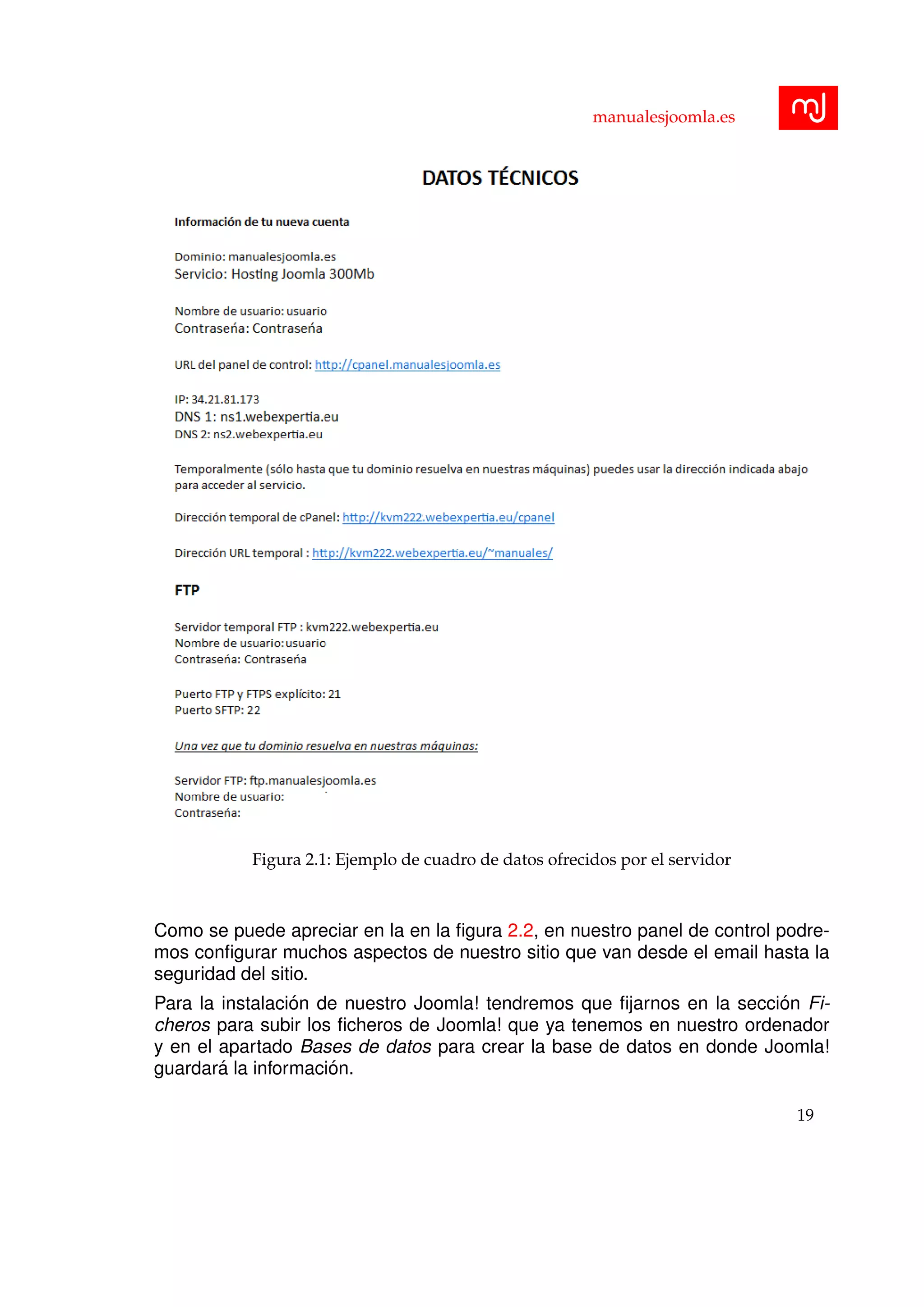 manualesjoomla.es
Figura 2.1: Ejemplo de cuadro de datos ofrecidos por el servidor
Como se puede apreciar en la en la ﬁgura 2.2, en nuestro panel de control podre-
mos conﬁgurar muchos aspectos de nuestro sitio que van desde el email hasta la
seguridad del sitio.
Para la instalaci´on de nuestro Joomla! tendremos que ﬁjarnos en la secci´on Fi-
cheros para subir los ﬁcheros de Joomla! que ya tenemos en nuestro ordenador
y en el apartado Bases de datos para crear la base de datos en donde Joomla!
guardar´a la informaci´on.
19
 