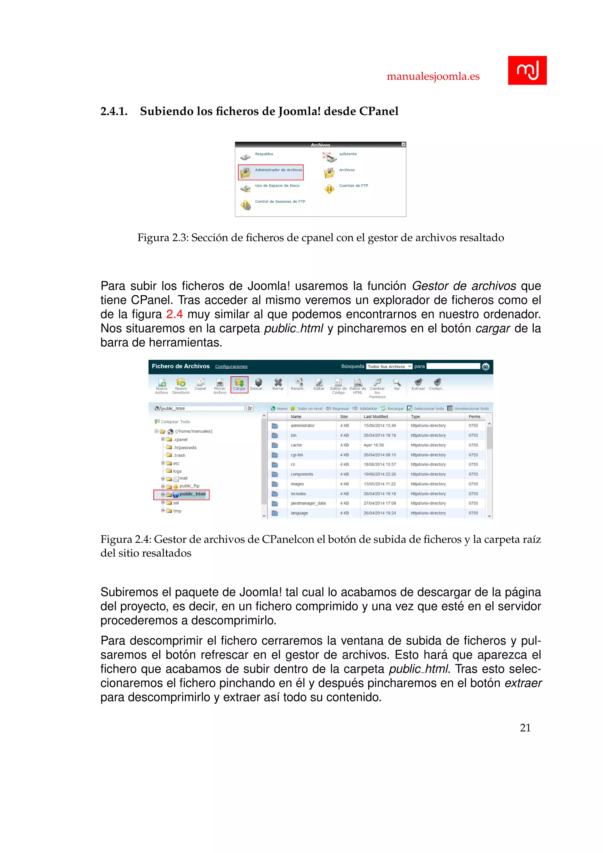 manualesjoomla.es
2.4.1. Subiendo los ﬁcheros de Joomla! desde CPanel
Figura 2.3: Secci´on de ﬁcheros de cpanel con el gestor de archivos resaltado
Para subir los ﬁcheros de Joomla! usaremos la funci´on Gestor de archivos que
tiene CPanel. Tras acceder al mismo veremos un explorador de ﬁcheros como el
de la ﬁgura 2.4 muy similar al que podemos encontrarnos en nuestro ordenador.
Nos situaremos en la carpeta public html y pincharemos en el bot´on cargar de la
barra de herramientas.
Figura 2.4: Gestor de archivos de CPanelcon el bot´on de subida de ﬁcheros y la carpeta ra´ız
del sitio resaltados
Subiremos el paquete de Joomla! tal cual lo acabamos de descargar de la p´agina
del proyecto, es decir, en un ﬁchero comprimido y una vez que est´e en el servidor
procederemos a descomprimirlo.
Para descomprimir el ﬁchero cerraremos la ventana de subida de ﬁcheros y pul-
saremos el bot´on refrescar en el gestor de archivos. Esto har´a que aparezca el
ﬁchero que acabamos de subir dentro de la carpeta public html. Tras esto selec-
cionaremos el ﬁchero pinchando en ´el y despu´es pincharemos en el bot´on extraer
para descomprimirlo y extraer as´ı todo su contenido.
21
 