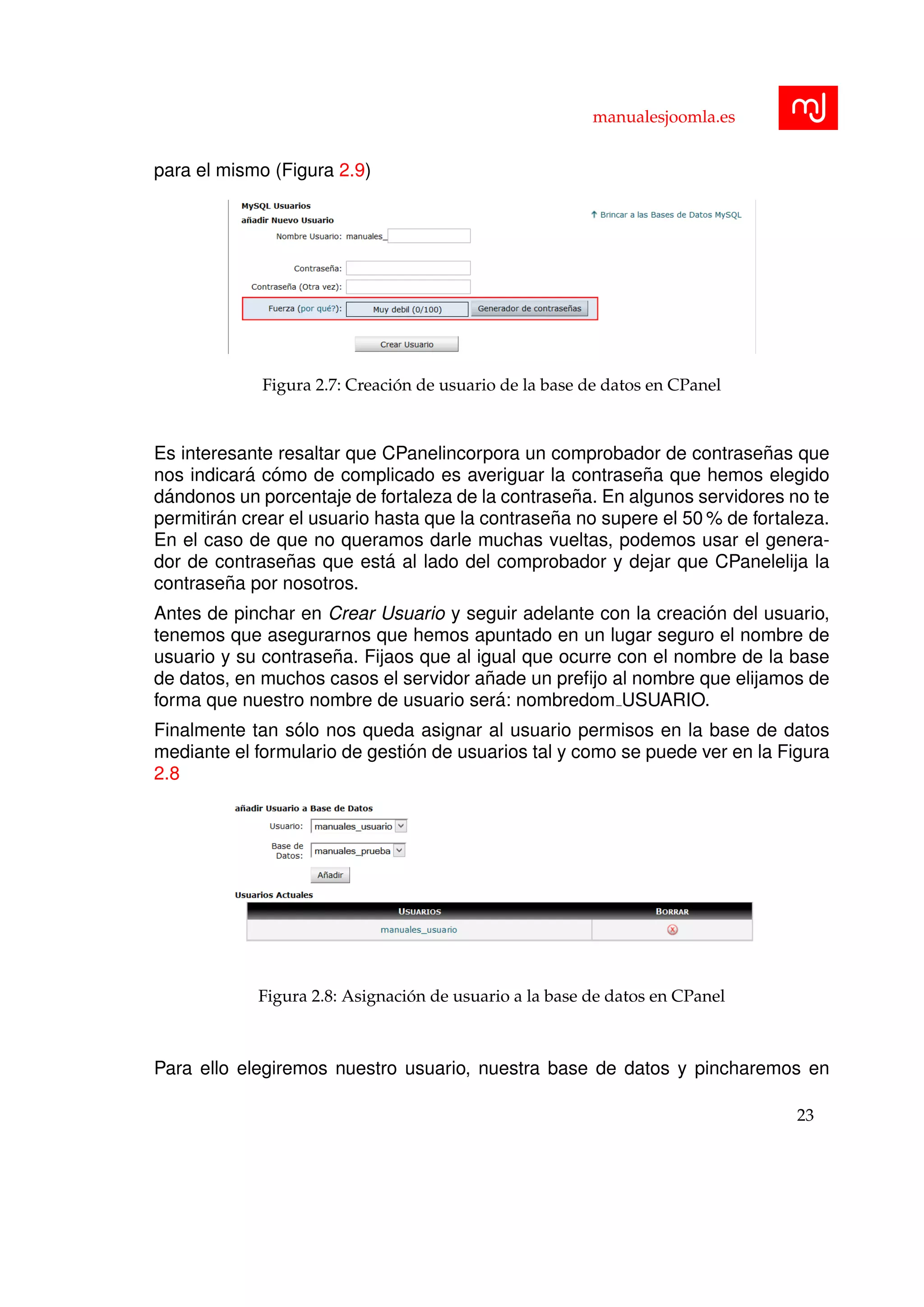 manualesjoomla.es
para el mismo (Figura 2.9)
Figura 2.7: Creaci´on de usuario de la base de datos en CPanel
Es interesante resaltar que CPanelincorpora un comprobador de contrase˜nas que
nos indicar´a c´omo de complicado es averiguar la contrase˜na que hemos elegido
d´andonos un porcentaje de fortaleza de la contrase˜na. En algunos servidores no te
permitir´an crear el usuario hasta que la contrase˜na no supere el 50 % de fortaleza.
En el caso de que no queramos darle muchas vueltas, podemos usar el genera-
dor de contrase˜nas que est´a al lado del comprobador y dejar que CPanelelija la
contrase˜na por nosotros.
Antes de pinchar en Crear Usuario y seguir adelante con la creaci´on del usuario,
tenemos que asegurarnos que hemos apuntado en un lugar seguro el nombre de
usuario y su contrase˜na. Fijaos que al igual que ocurre con el nombre de la base
de datos, en muchos casos el servidor a˜nade un preﬁjo al nombre que elijamos de
forma que nuestro nombre de usuario ser´a: nombredom USUARIO.
Finalmente tan s´olo nos queda asignar al usuario permisos en la base de datos
mediante el formulario de gesti´on de usuarios tal y como se puede ver en la Figura
2.8
Figura 2.8: Asignaci´on de usuario a la base de datos en CPanel
Para ello elegiremos nuestro usuario, nuestra base de datos y pincharemos en
23
 
