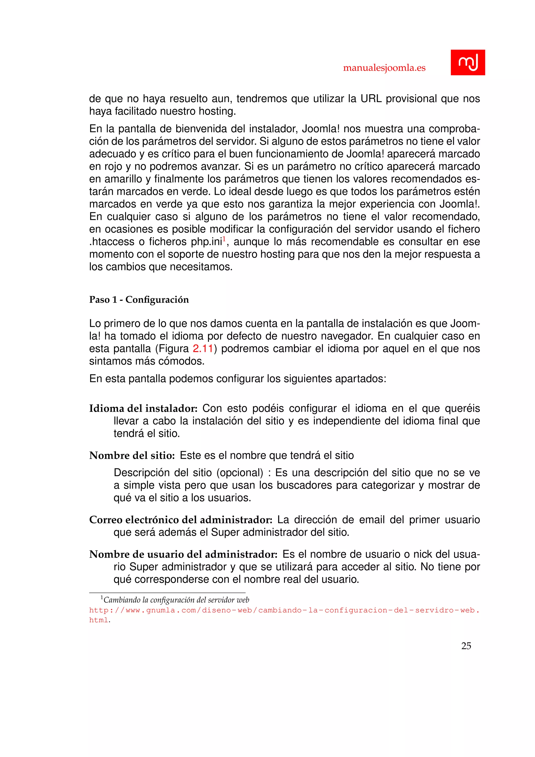manualesjoomla.es
de que no haya resuelto aun, tendremos que utilizar la URL provisional que nos
haya facilitado nuestro hosting.
En la pantalla de bienvenida del instalador, Joomla! nos muestra una comproba-
ci´on de los par´ametros del servidor. Si alguno de estos par´ametros no tiene el valor
adecuado y es cr´ıtico para el buen funcionamiento de Joomla! aparecer´a marcado
en rojo y no podremos avanzar. Si es un par´ametro no cr´ıtico aparecer´a marcado
en amarillo y ﬁnalmente los par´ametros que tienen los valores recomendados es-
tar´an marcados en verde. Lo ideal desde luego es que todos los par´ametros est´en
marcados en verde ya que esto nos garantiza la mejor experiencia con Joomla!.
En cualquier caso si alguno de los par´ametros no tiene el valor recomendado,
en ocasiones es posible modiﬁcar la conﬁguraci´on del servidor usando el ﬁchero
.htaccess o ﬁcheros php.ini1
, aunque lo m´as recomendable es consultar en ese
momento con el soporte de nuestro hosting para que nos den la mejor respuesta a
los cambios que necesitamos.
Paso 1 - Conﬁguraci´on
Lo primero de lo que nos damos cuenta en la pantalla de instalaci´on es que Joom-
la! ha tomado el idioma por defecto de nuestro navegador. En cualquier caso en
esta pantalla (Figura 2.11) podremos cambiar el idioma por aquel en el que nos
sintamos m´as c´omodos.
En esta pantalla podemos conﬁgurar los siguientes apartados:
Idioma del instalador: Con esto pod´eis conﬁgurar el idioma en el que quer´eis
llevar a cabo la instalaci´on del sitio y es independiente del idioma ﬁnal que
tendr´a el sitio.
Nombre del sitio: Este es el nombre que tendr´a el sitio
Descripci´on del sitio (opcional) : Es una descripci´on del sitio que no se ve
a simple vista pero que usan los buscadores para categorizar y mostrar de
qu´e va el sitio a los usuarios.
Correo electr´onico del administrador: La direcci´on de email del primer usuario
que ser´a adem´as el Super administrador del sitio.
Nombre de usuario del administrador: Es el nombre de usuario o nick del usua-
rio Super administrador y que se utilizar´a para acceder al sitio. No tiene por
qu´e corresponderse con el nombre real del usuario.
1
Cambiando la conﬁguraci´on del servidor web
http://www.gnumla.com/diseno-web/cambiando-la-configuracion-del-servidro-web.
html.
25
 