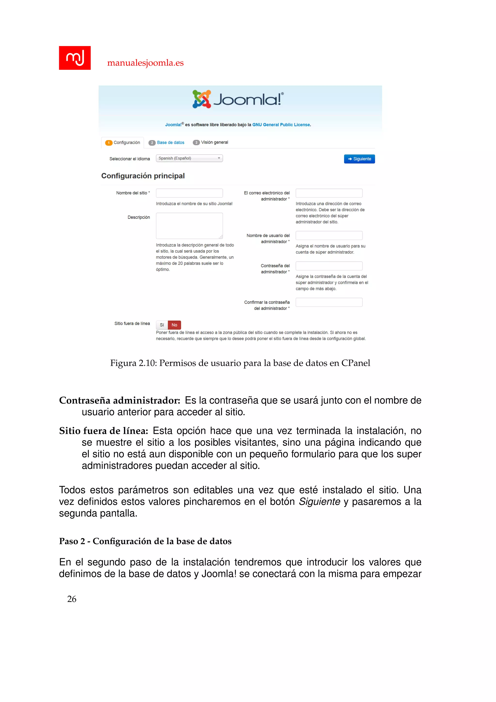 manualesjoomla.es
Figura 2.10: Permisos de usuario para la base de datos en CPanel
Contrase˜na administrador: Es la contrase˜na que se usar´a junto con el nombre de
usuario anterior para acceder al sitio.
Sitio fuera de l´ınea: Esta opci´on hace que una vez terminada la instalaci´on, no
se muestre el sitio a los posibles visitantes, sino una p´agina indicando que
el sitio no est´a aun disponible con un peque˜no formulario para que los super
administradores puedan acceder al sitio.
Todos estos par´ametros son editables una vez que est´e instalado el sitio. Una
vez deﬁnidos estos valores pincharemos en el bot´on Siguiente y pasaremos a la
segunda pantalla.
Paso 2 - Conﬁguraci´on de la base de datos
En el segundo paso de la instalaci´on tendremos que introducir los valores que
deﬁnimos de la base de datos y Joomla! se conectar´a con la misma para empezar
26
 