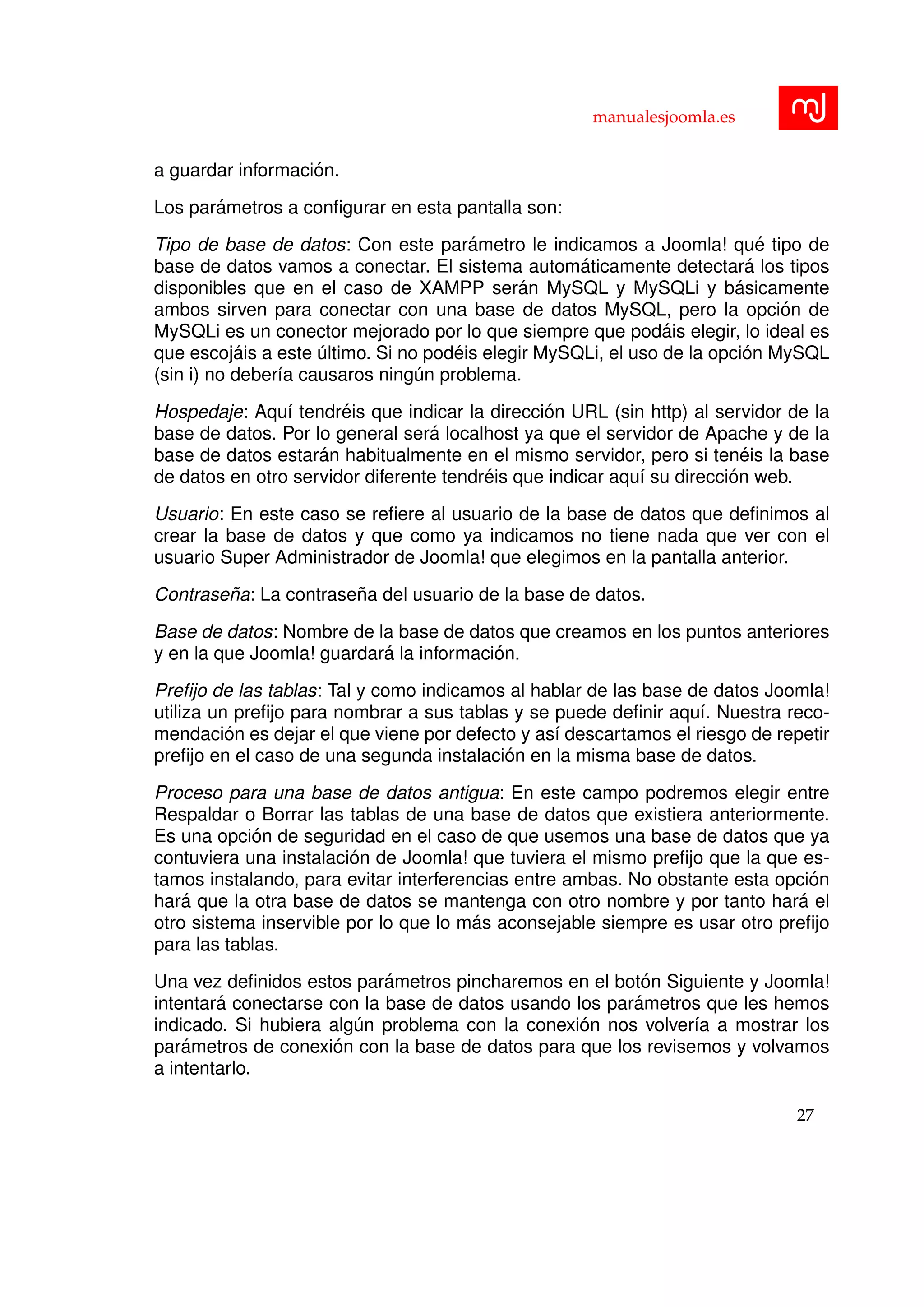 manualesjoomla.es
a guardar informaci´on.
Los par´ametros a conﬁgurar en esta pantalla son:
Tipo de base de datos: Con este par´ametro le indicamos a Joomla! qu´e tipo de
base de datos vamos a conectar. El sistema autom´aticamente detectar´a los tipos
disponibles que en el caso de XAMPP ser´an MySQL y MySQLi y b´asicamente
ambos sirven para conectar con una base de datos MySQL, pero la opci´on de
MySQLi es un conector mejorado por lo que siempre que pod´ais elegir, lo ideal es
que escoj´ais a este ´ultimo. Si no pod´eis elegir MySQLi, el uso de la opci´on MySQL
(sin i) no deber´ıa causaros ning´un problema.
Hospedaje: Aqu´ı tendr´eis que indicar la direcci´on URL (sin http) al servidor de la
base de datos. Por lo general ser´a localhost ya que el servidor de Apache y de la
base de datos estar´an habitualmente en el mismo servidor, pero si ten´eis la base
de datos en otro servidor diferente tendr´eis que indicar aqu´ı su direcci´on web.
Usuario: En este caso se reﬁere al usuario de la base de datos que deﬁnimos al
crear la base de datos y que como ya indicamos no tiene nada que ver con el
usuario Super Administrador de Joomla! que elegimos en la pantalla anterior.
Contrase˜na: La contrase˜na del usuario de la base de datos.
Base de datos: Nombre de la base de datos que creamos en los puntos anteriores
y en la que Joomla! guardar´a la informaci´on.
Preﬁjo de las tablas: Tal y como indicamos al hablar de las base de datos Joomla!
utiliza un preﬁjo para nombrar a sus tablas y se puede deﬁnir aqu´ı. Nuestra reco-
mendaci´on es dejar el que viene por defecto y as´ı descartamos el riesgo de repetir
preﬁjo en el caso de una segunda instalaci´on en la misma base de datos.
Proceso para una base de datos antigua: En este campo podremos elegir entre
Respaldar o Borrar las tablas de una base de datos que existiera anteriormente.
Es una opci´on de seguridad en el caso de que usemos una base de datos que ya
contuviera una instalaci´on de Joomla! que tuviera el mismo preﬁjo que la que es-
tamos instalando, para evitar interferencias entre ambas. No obstante esta opci´on
har´a que la otra base de datos se mantenga con otro nombre y por tanto har´a el
otro sistema inservible por lo que lo m´as aconsejable siempre es usar otro preﬁjo
para las tablas.
Una vez deﬁnidos estos par´ametros pincharemos en el bot´on Siguiente y Joomla!
intentar´a conectarse con la base de datos usando los par´ametros que les hemos
indicado. Si hubiera alg´un problema con la conexi´on nos volver´ıa a mostrar los
par´ametros de conexi´on con la base de datos para que los revisemos y volvamos
a intentarlo.
27
 