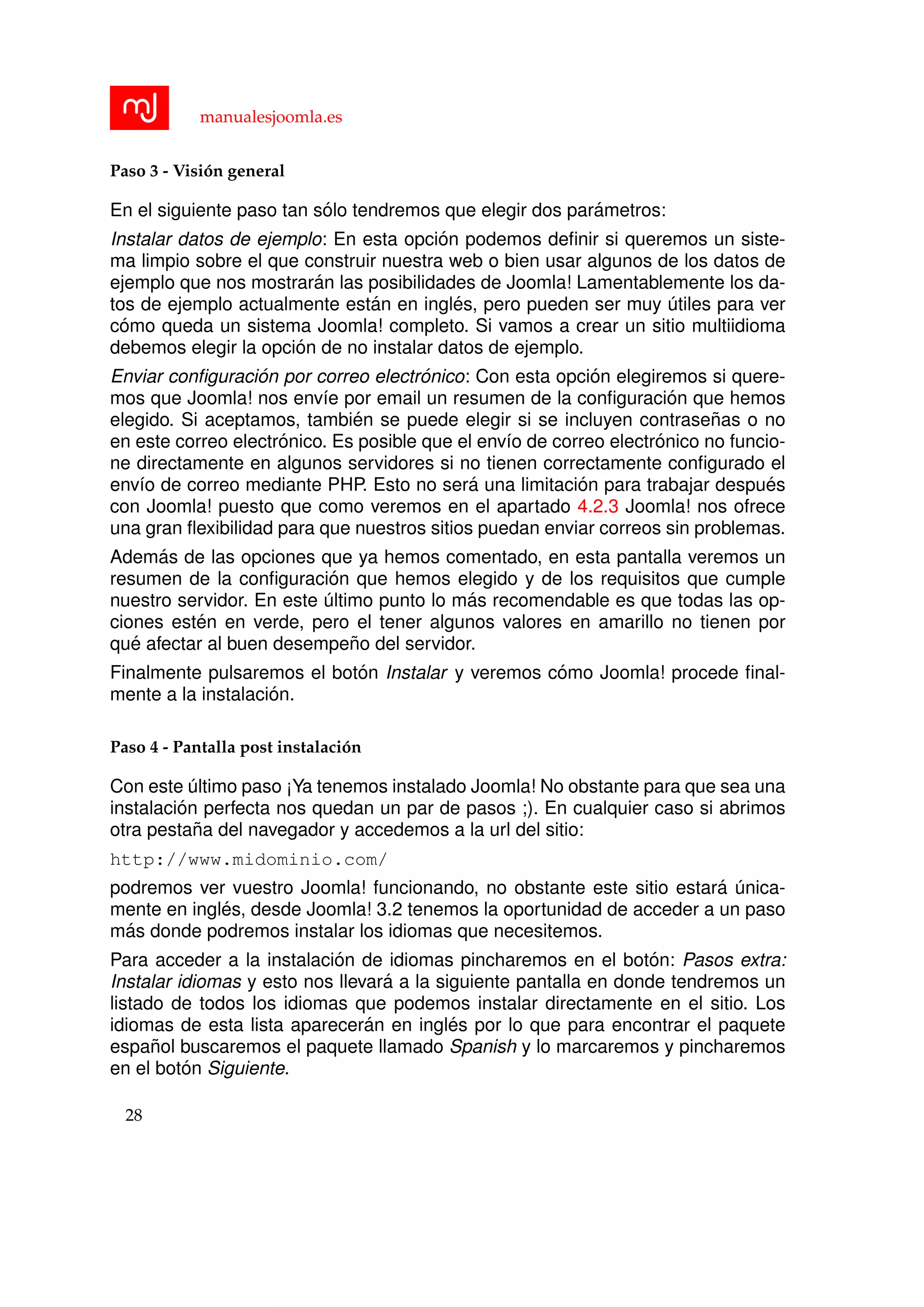 manualesjoomla.es
Paso 3 - Visi´on general
En el siguiente paso tan s´olo tendremos que elegir dos par´ametros:
Instalar datos de ejemplo: En esta opci´on podemos deﬁnir si queremos un siste-
ma limpio sobre el que construir nuestra web o bien usar algunos de los datos de
ejemplo que nos mostrar´an las posibilidades de Joomla! Lamentablemente los da-
tos de ejemplo actualmente est´an en ingl´es, pero pueden ser muy ´utiles para ver
c´omo queda un sistema Joomla! completo. Si vamos a crear un sitio multiidioma
debemos elegir la opci´on de no instalar datos de ejemplo.
Enviar conﬁguraci´on por correo electr´onico: Con esta opci´on elegiremos si quere-
mos que Joomla! nos env´ıe por email un resumen de la conﬁguraci´on que hemos
elegido. Si aceptamos, tambi´en se puede elegir si se incluyen contrase˜nas o no
en este correo electr´onico. Es posible que el env´ıo de correo electr´onico no funcio-
ne directamente en algunos servidores si no tienen correctamente conﬁgurado el
env´ıo de correo mediante PHP. Esto no ser´a una limitaci´on para trabajar despu´es
con Joomla! puesto que como veremos en el apartado 4.2.3 Joomla! nos ofrece
una gran ﬂexibilidad para que nuestros sitios puedan enviar correos sin problemas.
Adem´as de las opciones que ya hemos comentado, en esta pantalla veremos un
resumen de la conﬁguraci´on que hemos elegido y de los requisitos que cumple
nuestro servidor. En este ´ultimo punto lo m´as recomendable es que todas las op-
ciones est´en en verde, pero el tener algunos valores en amarillo no tienen por
qu´e afectar al buen desempe˜no del servidor.
Finalmente pulsaremos el bot´on Instalar y veremos c´omo Joomla! procede ﬁnal-
mente a la instalaci´on.
Paso 4 - Pantalla post instalaci´on
Con este ´ultimo paso ¡Ya tenemos instalado Joomla! No obstante para que sea una
instalaci´on perfecta nos quedan un par de pasos ;). En cualquier caso si abrimos
otra pesta˜na del navegador y accedemos a la url del sitio:
http://www.midominio.com/
podremos ver vuestro Joomla! funcionando, no obstante este sitio estar´a ´unica-
mente en ingl´es, desde Joomla! 3.2 tenemos la oportunidad de acceder a un paso
m´as donde podremos instalar los idiomas que necesitemos.
Para acceder a la instalaci´on de idiomas pincharemos en el bot´on: Pasos extra:
Instalar idiomas y esto nos llevar´a a la siguiente pantalla en donde tendremos un
listado de todos los idiomas que podemos instalar directamente en el sitio. Los
idiomas de esta lista aparecer´an en ingl´es por lo que para encontrar el paquete
espa˜nol buscaremos el paquete llamado Spanish y lo marcaremos y pincharemos
en el bot´on Siguiente.
28
 