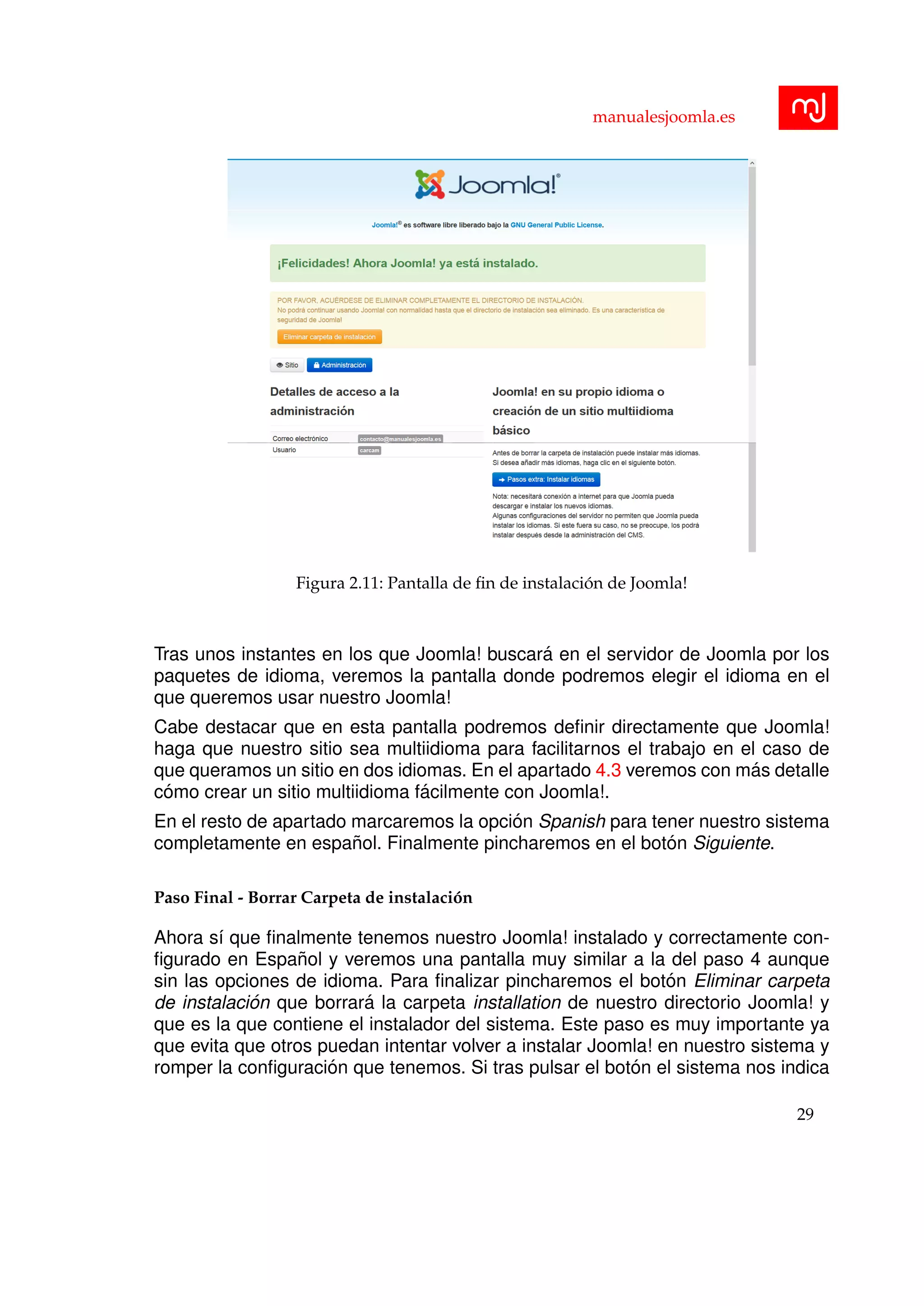 manualesjoomla.es
Figura 2.11: Pantalla de ﬁn de instalaci´on de Joomla!
Tras unos instantes en los que Joomla! buscar´a en el servidor de Joomla por los
paquetes de idioma, veremos la pantalla donde podremos elegir el idioma en el
que queremos usar nuestro Joomla!
Cabe destacar que en esta pantalla podremos deﬁnir directamente que Joomla!
haga que nuestro sitio sea multiidioma para facilitarnos el trabajo en el caso de
que queramos un sitio en dos idiomas. En el apartado 4.3 veremos con m´as detalle
c´omo crear un sitio multiidioma f´acilmente con Joomla!.
En el resto de apartado marcaremos la opci´on Spanish para tener nuestro sistema
completamente en espa˜nol. Finalmente pincharemos en el bot´on Siguiente.
Paso Final - Borrar Carpeta de instalaci´on
Ahora s´ı que ﬁnalmente tenemos nuestro Joomla! instalado y correctamente con-
ﬁgurado en Espa˜nol y veremos una pantalla muy similar a la del paso 4 aunque
sin las opciones de idioma. Para ﬁnalizar pincharemos el bot´on Eliminar carpeta
de instalaci´on que borrar´a la carpeta installation de nuestro directorio Joomla! y
que es la que contiene el instalador del sistema. Este paso es muy importante ya
que evita que otros puedan intentar volver a instalar Joomla! en nuestro sistema y
romper la conﬁguraci´on que tenemos. Si tras pulsar el bot´on el sistema nos indica
29
 