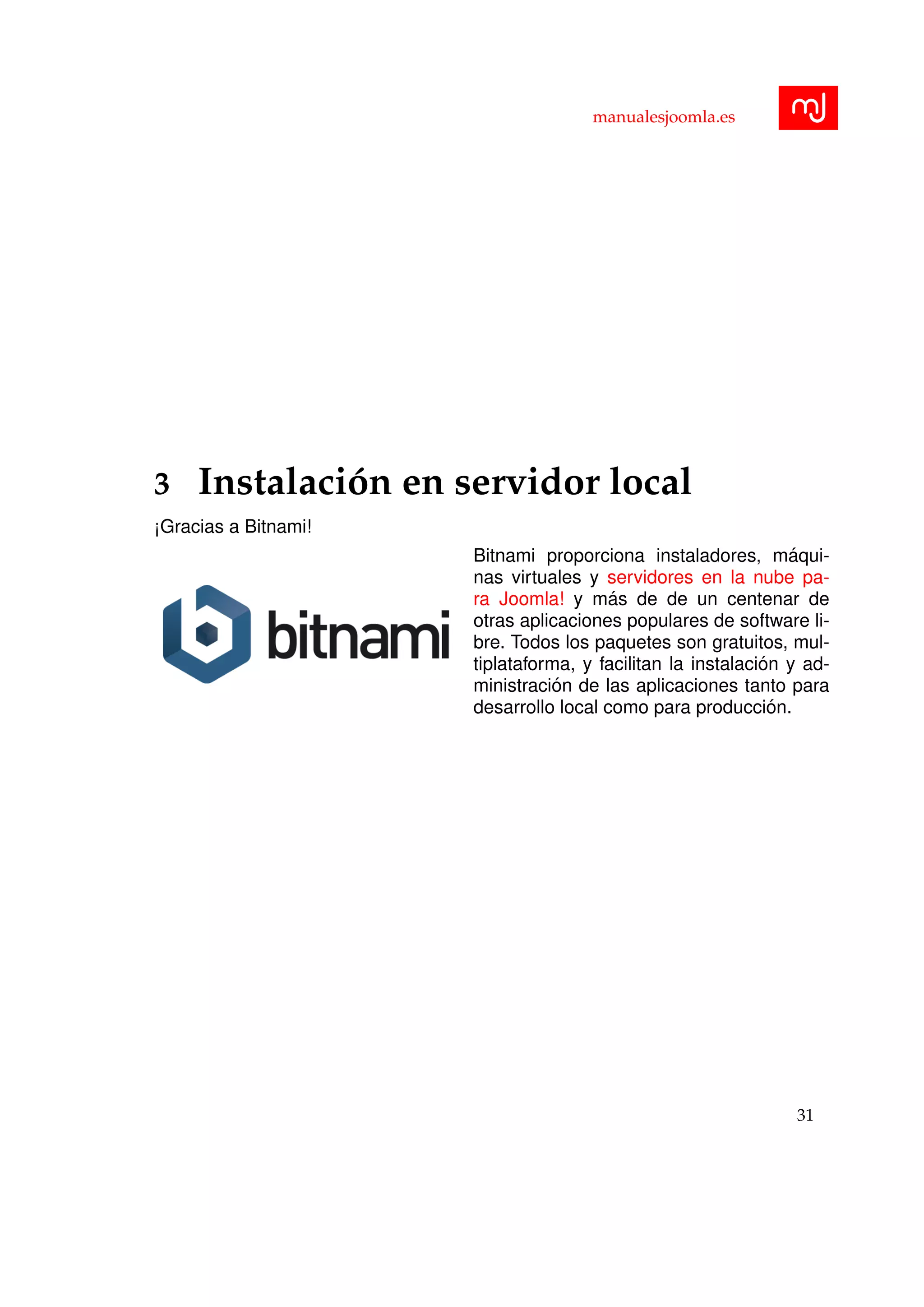 manualesjoomla.es
3 Instalaci´on en servidor local
¡Gracias a Bitnami!
Bitnami proporciona instaladores, m´aqui-
nas virtuales y servidores en la nube pa-
ra Joomla! y m´as de de un centenar de
otras aplicaciones populares de software li-
bre. Todos los paquetes son gratuitos, mul-
tiplataforma, y facilitan la instalaci´on y ad-
ministraci´on de las aplicaciones tanto para
desarrollo local como para producci´on.
31
 