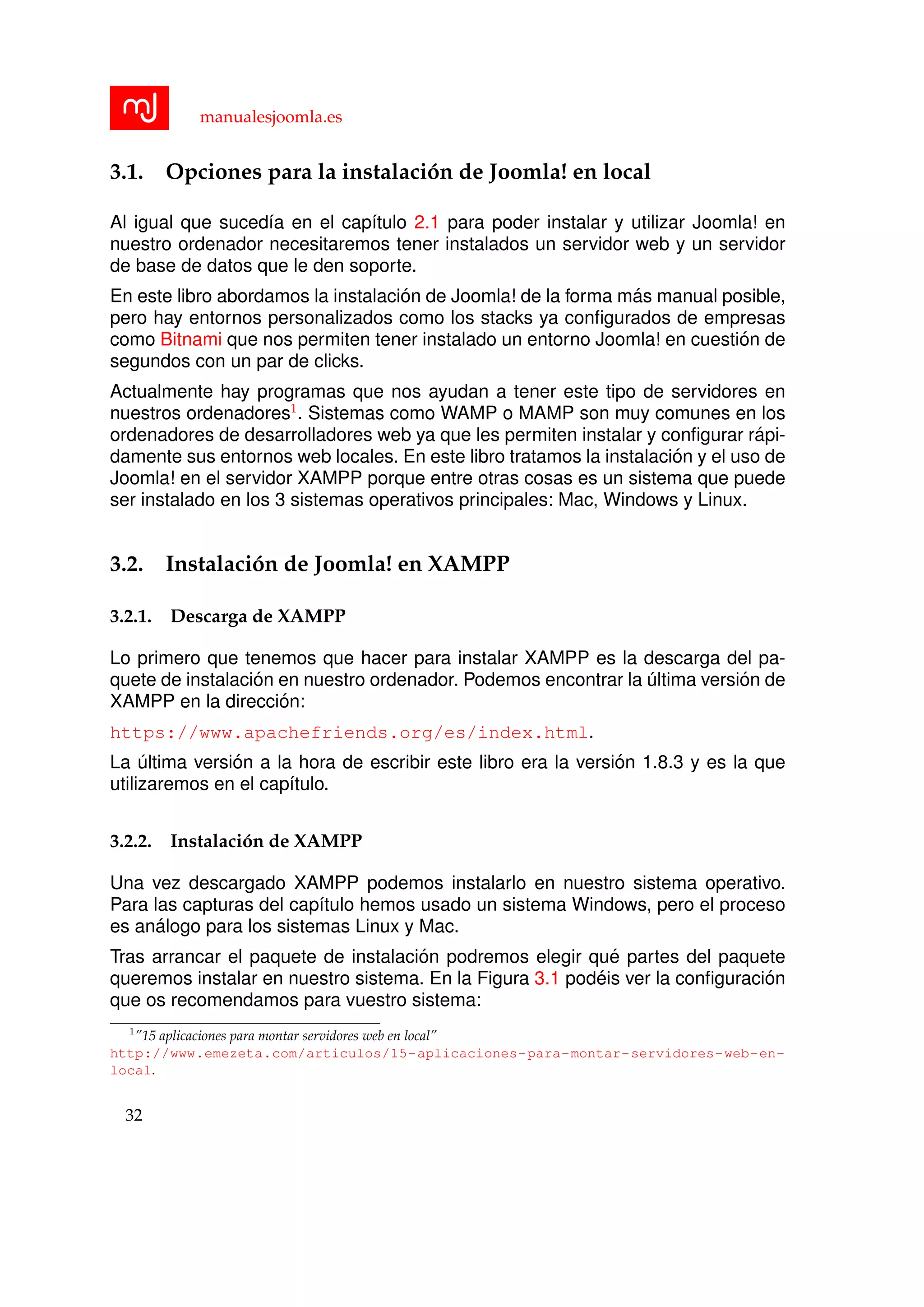 manualesjoomla.es
3.1. Opciones para la instalaci´on de Joomla! en local
Al igual que suced´ıa en el cap´ıtulo 2.1 para poder instalar y utilizar Joomla! en
nuestro ordenador necesitaremos tener instalados un servidor web y un servidor
de base de datos que le den soporte.
En este libro abordamos la instalaci´on de Joomla! de la forma m´as manual posible,
pero hay entornos personalizados como los stacks ya conﬁgurados de empresas
como Bitnami que nos permiten tener instalado un entorno Joomla! en cuesti´on de
segundos con un par de clicks.
Actualmente hay programas que nos ayudan a tener este tipo de servidores en
nuestros ordenadores1
. Sistemas como WAMP o MAMP son muy comunes en los
ordenadores de desarrolladores web ya que les permiten instalar y conﬁgurar r´api-
damente sus entornos web locales. En este libro tratamos la instalaci´on y el uso de
Joomla! en el servidor XAMPP porque entre otras cosas es un sistema que puede
ser instalado en los 3 sistemas operativos principales: Mac, Windows y Linux.
3.2. Instalaci´on de Joomla! en XAMPP
3.2.1. Descarga de XAMPP
Lo primero que tenemos que hacer para instalar XAMPP es la descarga del pa-
quete de instalaci´on en nuestro ordenador. Podemos encontrar la ´ultima versi´on de
XAMPP en la direcci´on:
https://www.apachefriends.org/es/index.html.
La ´ultima versi´on a la hora de escribir este libro era la versi´on 1.8.3 y es la que
utilizaremos en el cap´ıtulo.
3.2.2. Instalaci´on de XAMPP
Una vez descargado XAMPP podemos instalarlo en nuestro sistema operativo.
Para las capturas del cap´ıtulo hemos usado un sistema Windows, pero el proceso
es an´alogo para los sistemas Linux y Mac.
Tras arrancar el paquete de instalaci´on podremos elegir qu´e partes del paquete
queremos instalar en nuestro sistema. En la Figura 3.1 pod´eis ver la conﬁguraci´on
que os recomendamos para vuestro sistema:
1
”15 aplicaciones para montar servidores web en local”
http://www.emezeta.com/articulos/15-aplicaciones-para-montar-servidores-web-en-
local.
32
 