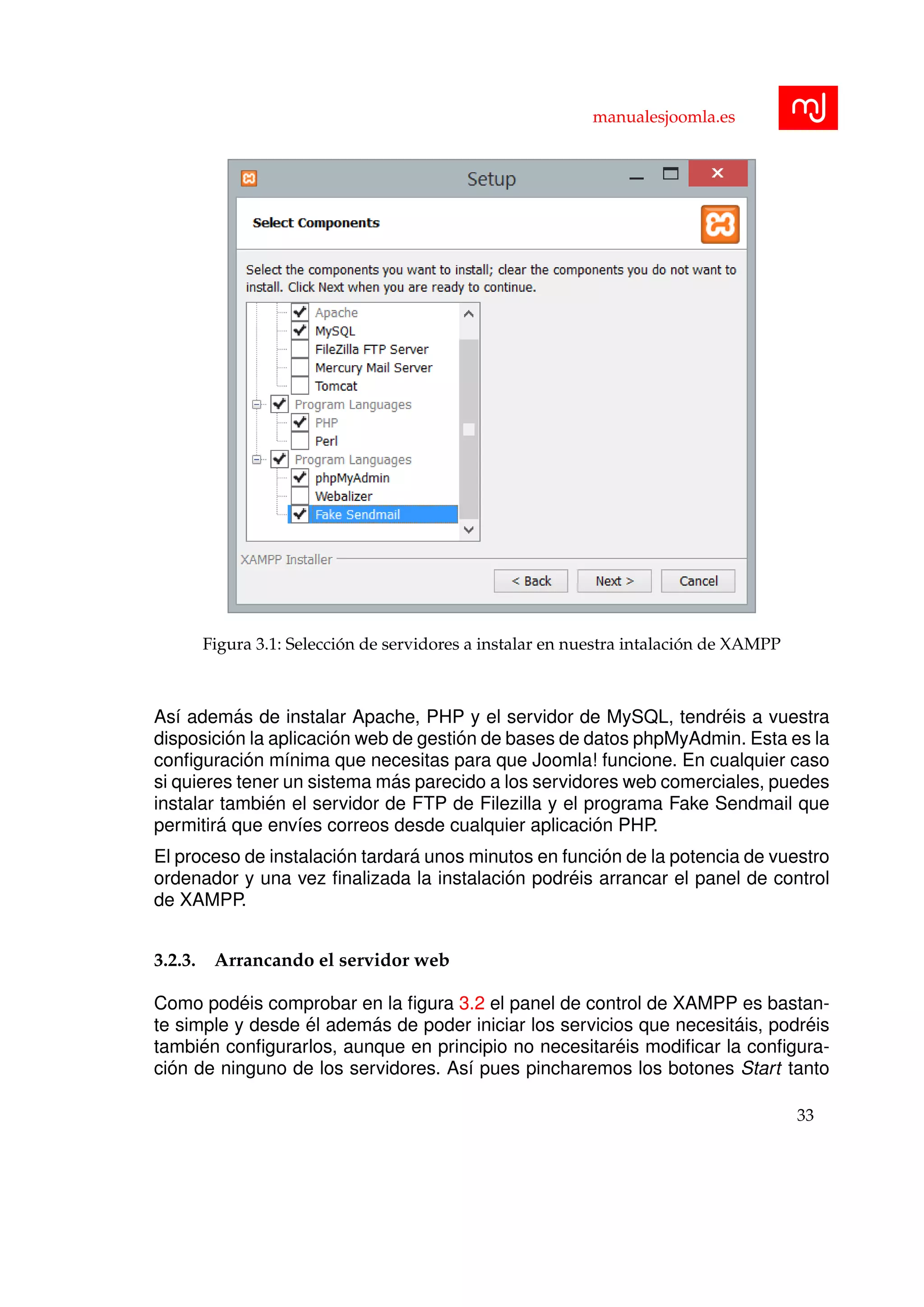 manualesjoomla.es
Figura 3.1: Selecci´on de servidores a instalar en nuestra intalaci´on de XAMPP
As´ı adem´as de instalar Apache, PHP y el servidor de MySQL, tendr´eis a vuestra
disposici´on la aplicaci´on web de gesti´on de bases de datos phpMyAdmin. Esta es la
conﬁguraci´on m´ınima que necesitas para que Joomla! funcione. En cualquier caso
si quieres tener un sistema m´as parecido a los servidores web comerciales, puedes
instalar tambi´en el servidor de FTP de Filezilla y el programa Fake Sendmail que
permitir´a que env´ıes correos desde cualquier aplicaci´on PHP.
El proceso de instalaci´on tardar´a unos minutos en funci´on de la potencia de vuestro
ordenador y una vez ﬁnalizada la instalaci´on podr´eis arrancar el panel de control
de XAMPP.
3.2.3. Arrancando el servidor web
Como pod´eis comprobar en la ﬁgura 3.2 el panel de control de XAMPP es bastan-
te simple y desde ´el adem´as de poder iniciar los servicios que necesit´ais, podr´eis
tambi´en conﬁgurarlos, aunque en principio no necesitar´eis modiﬁcar la conﬁgura-
ci´on de ninguno de los servidores. As´ı pues pincharemos los botones Start tanto
33
 
