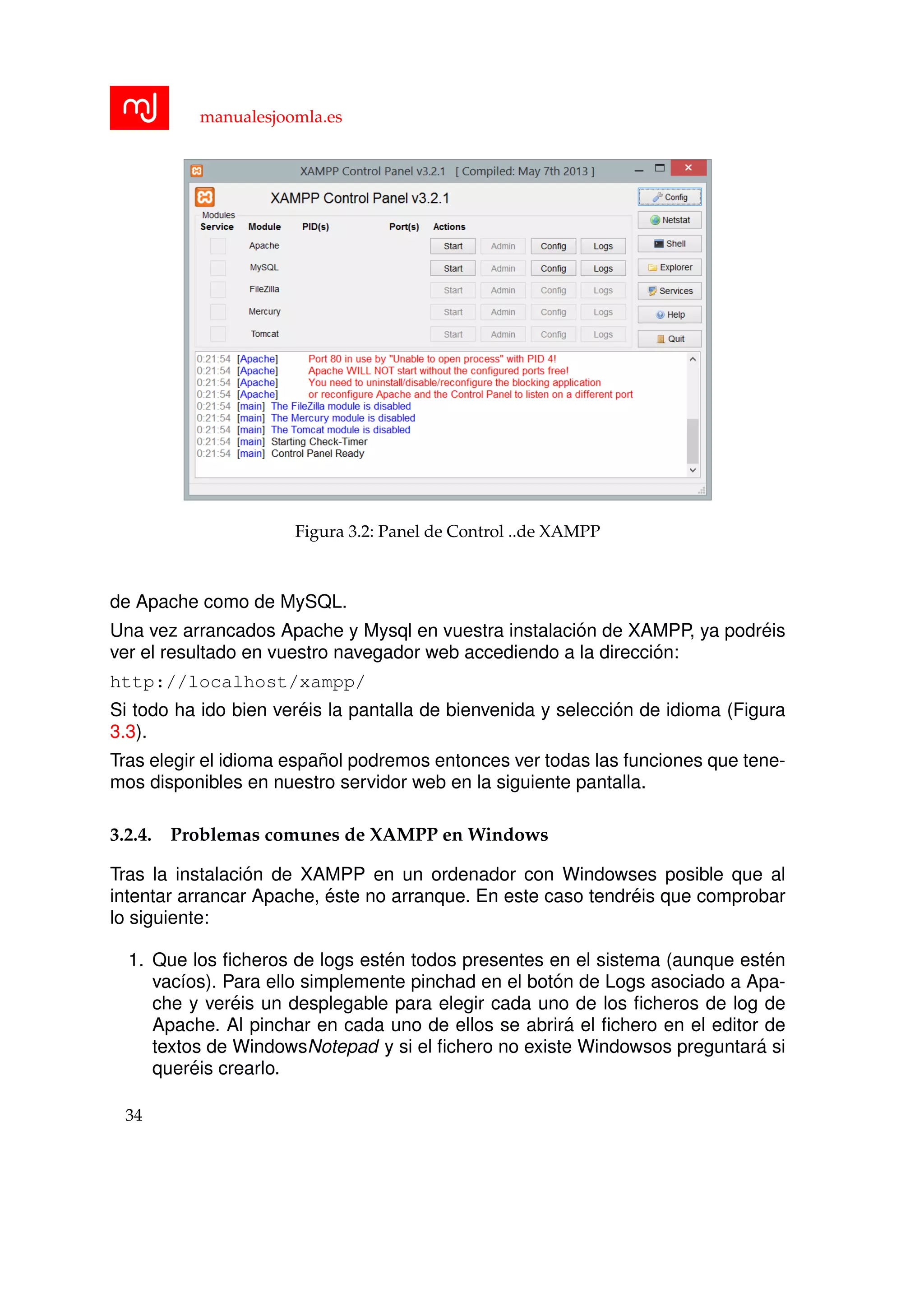 manualesjoomla.es
Figura 3.2: Panel de Control ..de XAMPP
de Apache como de MySQL.
Una vez arrancados Apache y Mysql en vuestra instalaci´on de XAMPP, ya podr´eis
ver el resultado en vuestro navegador web accediendo a la direcci´on:
http://localhost/xampp/
Si todo ha ido bien ver´eis la pantalla de bienvenida y selecci´on de idioma (Figura
3.3).
Tras elegir el idioma espa˜nol podremos entonces ver todas las funciones que tene-
mos disponibles en nuestro servidor web en la siguiente pantalla.
3.2.4. Problemas comunes de XAMPP en Windows
Tras la instalaci´on de XAMPP en un ordenador con Windowses posible que al
intentar arrancar Apache, ´este no arranque. En este caso tendr´eis que comprobar
lo siguiente:
1. Que los ﬁcheros de logs est´en todos presentes en el sistema (aunque est´en
vac´ıos). Para ello simplemente pinchad en el bot´on de Logs asociado a Apa-
che y ver´eis un desplegable para elegir cada uno de los ﬁcheros de log de
Apache. Al pinchar en cada uno de ellos se abrir´a el ﬁchero en el editor de
textos de WindowsNotepad y si el ﬁchero no existe Windowsos preguntar´a si
quer´eis crearlo.
34
 