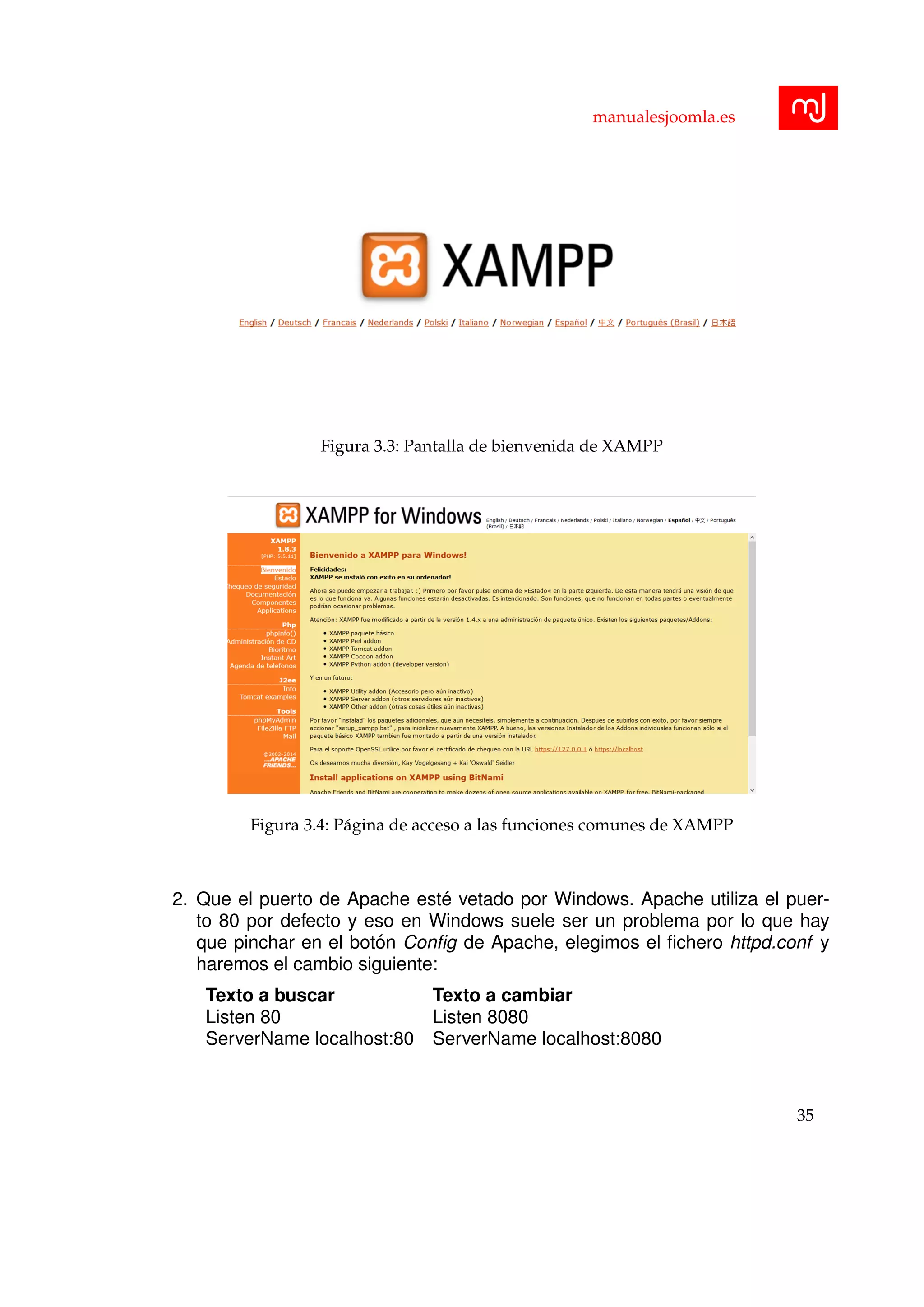 manualesjoomla.es
Figura 3.3: Pantalla de bienvenida de XAMPP
Figura 3.4: P´agina de acceso a las funciones comunes de XAMPP
2. Que el puerto de Apache est´e vetado por Windows. Apache utiliza el puer-
to 80 por defecto y eso en Windows suele ser un problema por lo que hay
que pinchar en el bot´on Conﬁg de Apache, elegimos el ﬁchero httpd.conf y
haremos el cambio siguiente:
Texto a buscar Texto a cambiar
Listen 80 Listen 8080
ServerName localhost:80 ServerName localhost:8080
35
 