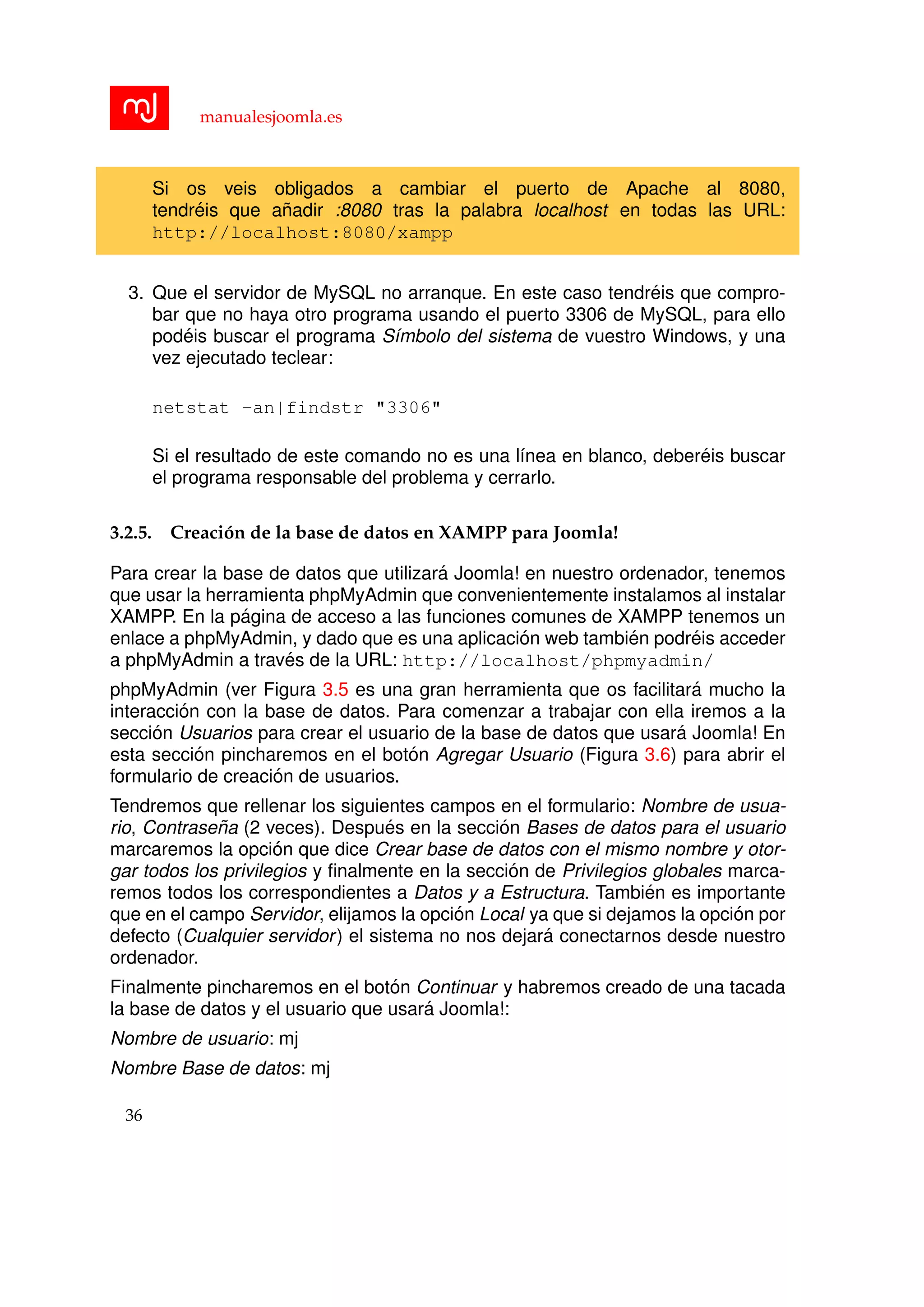 manualesjoomla.es
Si os veis obligados a cambiar el puerto de Apache al 8080,
tendr´eis que a˜nadir :8080 tras la palabra localhost en todas las URL:
http://localhost:8080/xampp
3. Que el servidor de MySQL no arranque. En este caso tendr´eis que compro-
bar que no haya otro programa usando el puerto 3306 de MySQL, para ello
pod´eis buscar el programa S´ımbolo del sistema de vuestro Windows, y una
vez ejecutado teclear:
netstat -an|findstr "3306"
Si el resultado de este comando no es una l´ınea en blanco, deber´eis buscar
el programa responsable del problema y cerrarlo.
3.2.5. Creaci´on de la base de datos en XAMPP para Joomla!
Para crear la base de datos que utilizar´a Joomla! en nuestro ordenador, tenemos
que usar la herramienta phpMyAdmin que convenientemente instalamos al instalar
XAMPP. En la p´agina de acceso a las funciones comunes de XAMPP tenemos un
enlace a phpMyAdmin, y dado que es una aplicaci´on web tambi´en podr´eis acceder
a phpMyAdmin a trav´es de la URL: http://localhost/phpmyadmin/
phpMyAdmin (ver Figura 3.5 es una gran herramienta que os facilitar´a mucho la
interacci´on con la base de datos. Para comenzar a trabajar con ella iremos a la
secci´on Usuarios para crear el usuario de la base de datos que usar´a Joomla! En
esta secci´on pincharemos en el bot´on Agregar Usuario (Figura 3.6) para abrir el
formulario de creaci´on de usuarios.
Tendremos que rellenar los siguientes campos en el formulario: Nombre de usua-
rio, Contrase˜na (2 veces). Despu´es en la secci´on Bases de datos para el usuario
marcaremos la opci´on que dice Crear base de datos con el mismo nombre y otor-
gar todos los privilegios y ﬁnalmente en la secci´on de Privilegios globales marca-
remos todos los correspondientes a Datos y a Estructura. Tambi´en es importante
que en el campo Servidor, elijamos la opci´on Local ya que si dejamos la opci´on por
defecto (Cualquier servidor) el sistema no nos dejar´a conectarnos desde nuestro
ordenador.
Finalmente pincharemos en el bot´on Continuar y habremos creado de una tacada
la base de datos y el usuario que usar´a Joomla!:
Nombre de usuario: mj
Nombre Base de datos: mj
36
 