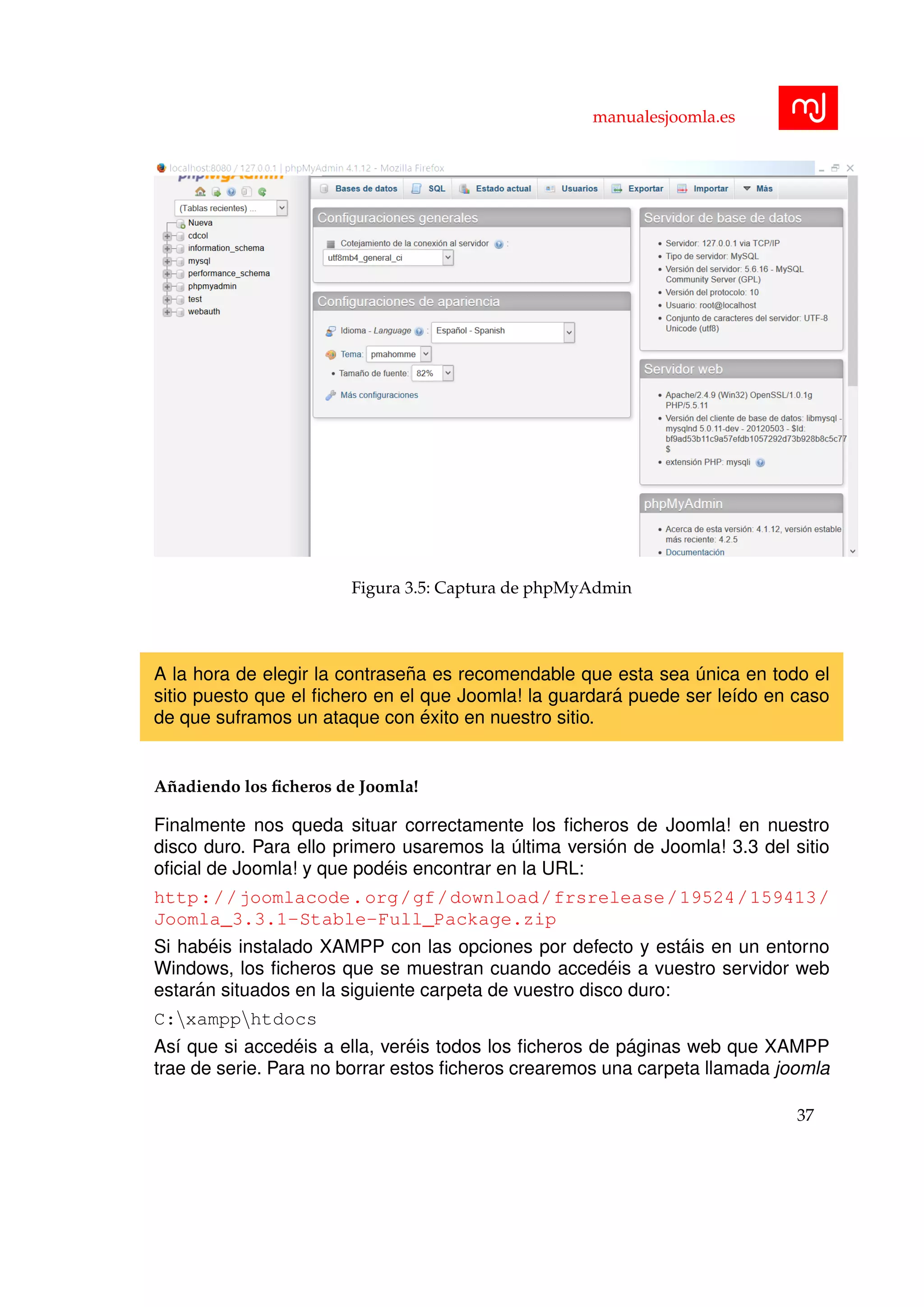 manualesjoomla.es
Figura 3.5: Captura de phpMyAdmin
A la hora de elegir la contrase˜na es recomendable que esta sea ´unica en todo el
sitio puesto que el ﬁchero en el que Joomla! la guardar´a puede ser le´ıdo en caso
de que suframos un ataque con ´exito en nuestro sitio.
A˜nadiendo los ﬁcheros de Joomla!
Finalmente nos queda situar correctamente los ﬁcheros de Joomla! en nuestro
disco duro. Para ello primero usaremos la ´ultima versi´on de Joomla! 3.3 del sitio
oﬁcial de Joomla! y que pod´eis encontrar en la URL:
http://joomlacode.org/gf/download/frsrelease/19524/159413/
Joomla_3.3.1-Stable-Full_Package.zip
Si hab´eis instalado XAMPP con las opciones por defecto y est´ais en un entorno
Windows, los ﬁcheros que se muestran cuando acced´eis a vuestro servidor web
estar´an situados en la siguiente carpeta de vuestro disco duro:
C:xampphtdocs
As´ı que si acced´eis a ella, ver´eis todos los ﬁcheros de p´aginas web que XAMPP
trae de serie. Para no borrar estos ﬁcheros crearemos una carpeta llamada joomla
37
 