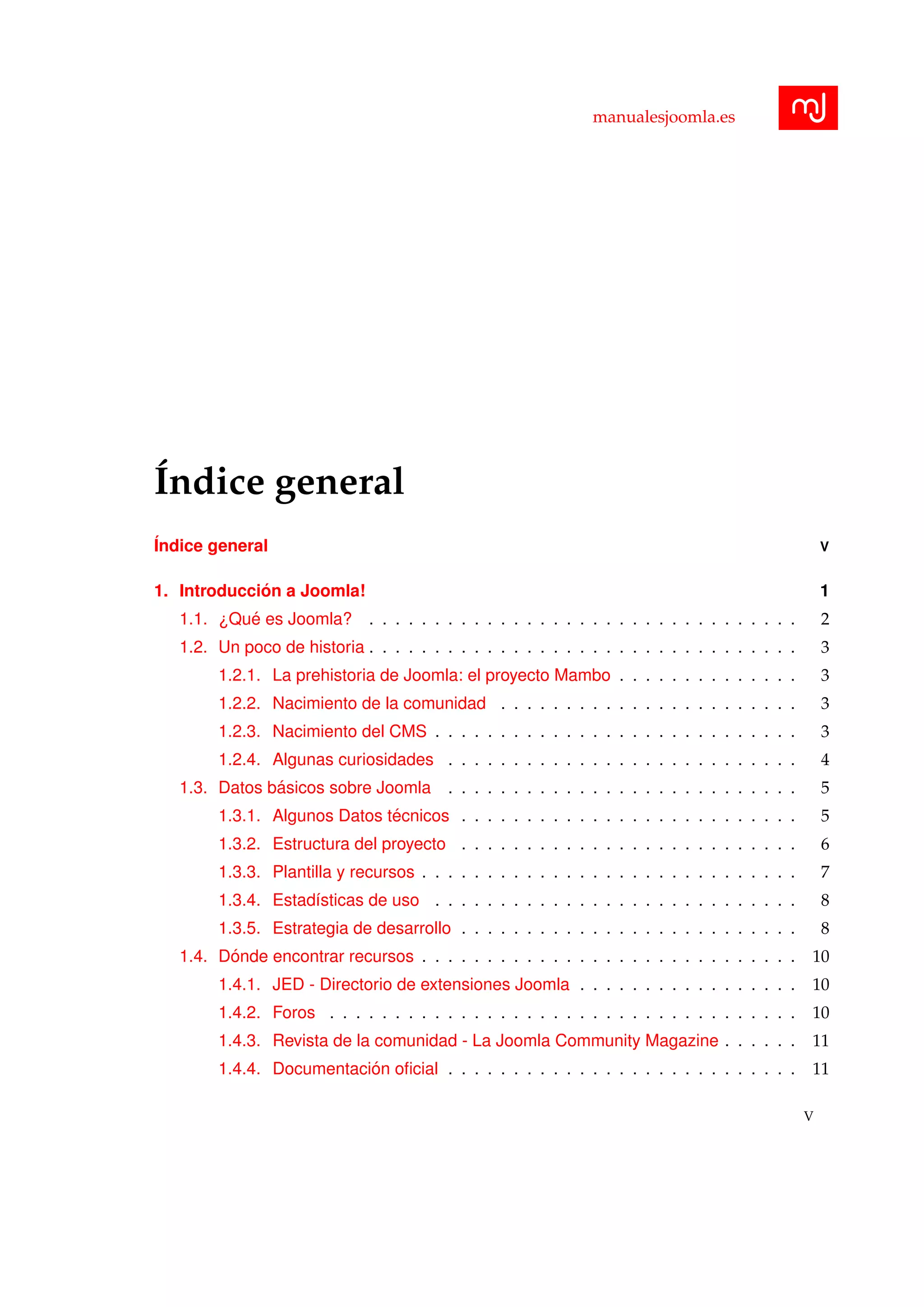 manualesjoomla.es
´Indice general
´Indice general V
1. Introducci´on a Joomla! 1
1.1. ¿Qu´e es Joomla? . . . . . . . . . . . . . . . . . . . . . . . . . . . . . . . . . 2
1.2. Un poco de historia . . . . . . . . . . . . . . . . . . . . . . . . . . . . . . . . . 3
1.2.1. La prehistoria de Joomla: el proyecto Mambo . . . . . . . . . . . . . . 3
1.2.2. Nacimiento de la comunidad . . . . . . . . . . . . . . . . . . . . . . . 3
1.2.3. Nacimiento del CMS . . . . . . . . . . . . . . . . . . . . . . . . . . . . 3
1.2.4. Algunas curiosidades . . . . . . . . . . . . . . . . . . . . . . . . . . . 4
1.3. Datos b´asicos sobre Joomla . . . . . . . . . . . . . . . . . . . . . . . . . . . 5
1.3.1. Algunos Datos t´ecnicos . . . . . . . . . . . . . . . . . . . . . . . . . . 5
1.3.2. Estructura del proyecto . . . . . . . . . . . . . . . . . . . . . . . . . . 6
1.3.3. Plantilla y recursos . . . . . . . . . . . . . . . . . . . . . . . . . . . . . 7
1.3.4. Estad´ısticas de uso . . . . . . . . . . . . . . . . . . . . . . . . . . . . 8
1.3.5. Estrategia de desarrollo . . . . . . . . . . . . . . . . . . . . . . . . . . 8
1.4. D´onde encontrar recursos . . . . . . . . . . . . . . . . . . . . . . . . . . . . . 10
1.4.1. JED - Directorio de extensiones Joomla . . . . . . . . . . . . . . . . . 10
1.4.2. Foros . . . . . . . . . . . . . . . . . . . . . . . . . . . . . . . . . . . . 10
1.4.3. Revista de la comunidad - La Joomla Community Magazine . . . . . . 11
1.4.4. Documentaci´on oﬁcial . . . . . . . . . . . . . . . . . . . . . . . . . . . 11
V
 