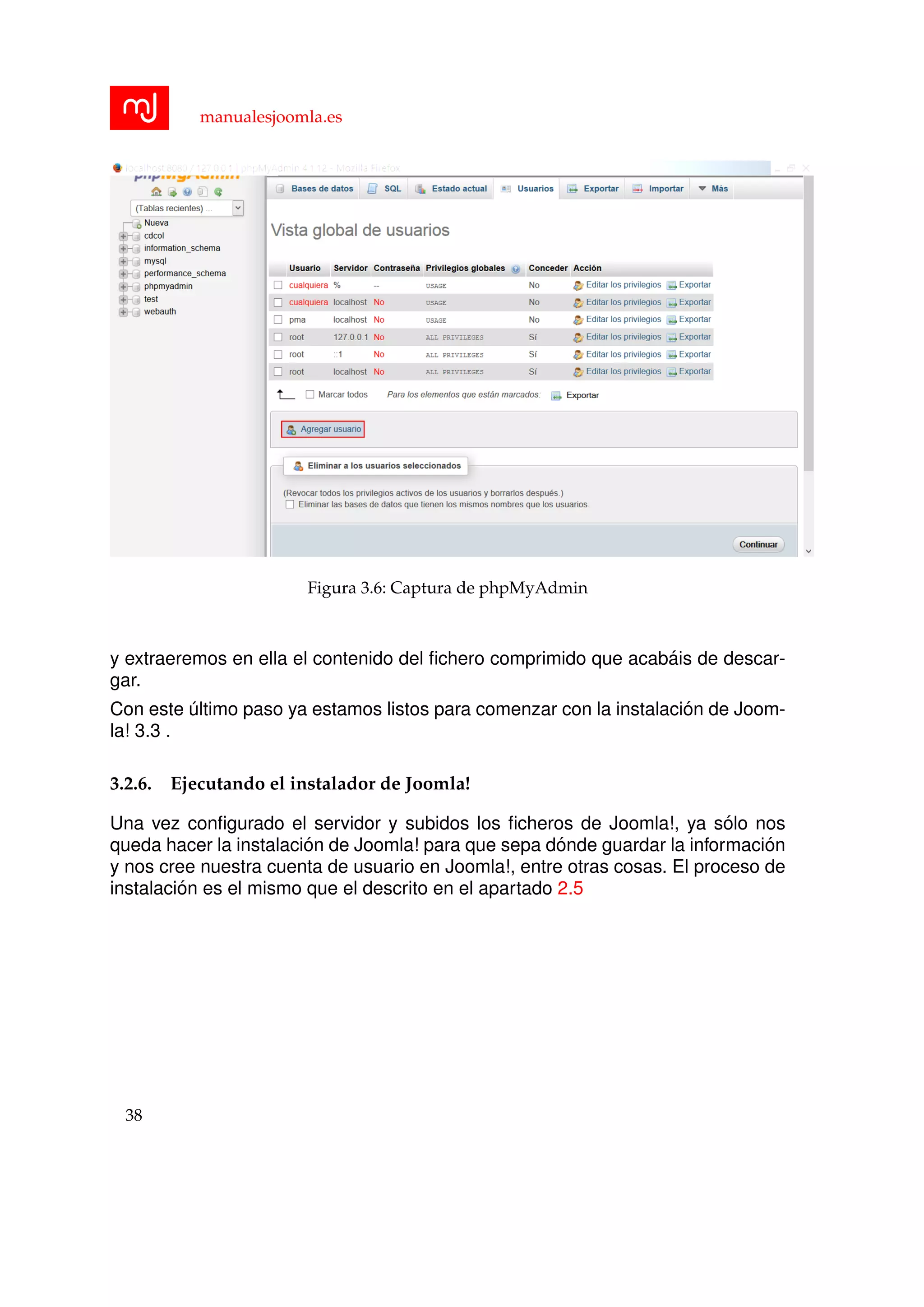 manualesjoomla.es
Figura 3.6: Captura de phpMyAdmin
y extraeremos en ella el contenido del ﬁchero comprimido que acab´ais de descar-
gar.
Con este ´ultimo paso ya estamos listos para comenzar con la instalaci´on de Joom-
la! 3.3 .
3.2.6. Ejecutando el instalador de Joomla!
Una vez conﬁgurado el servidor y subidos los ﬁcheros de Joomla!, ya s´olo nos
queda hacer la instalaci´on de Joomla! para que sepa d´onde guardar la informaci´on
y nos cree nuestra cuenta de usuario en Joomla!, entre otras cosas. El proceso de
instalaci´on es el mismo que el descrito en el apartado 2.5
38
 