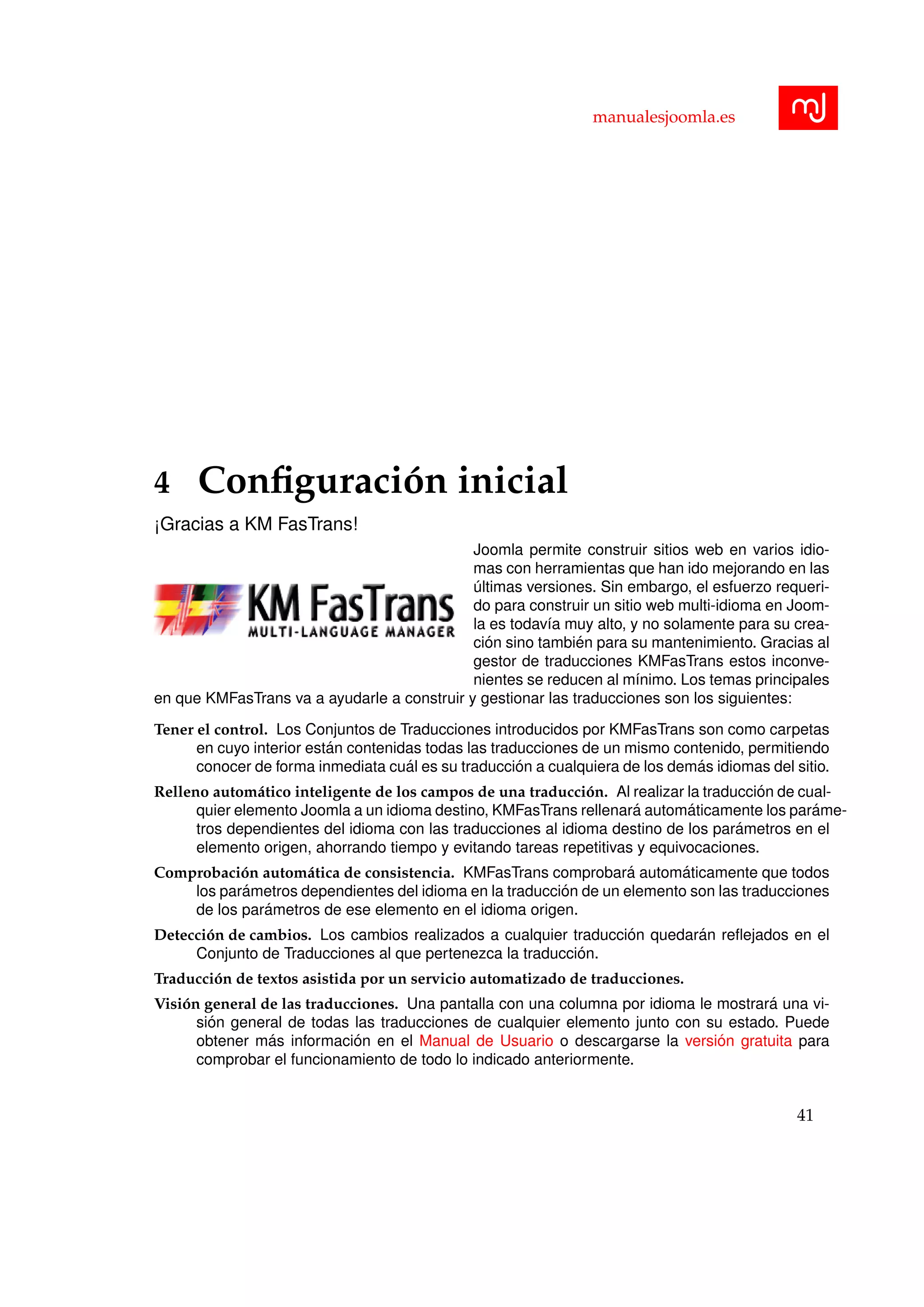 manualesjoomla.es
4 Conﬁguraci´on inicial
¡Gracias a KM FasTrans!
Joomla permite construir sitios web en varios idio-
mas con herramientas que han ido mejorando en las
´ultimas versiones. Sin embargo, el esfuerzo requeri-
do para construir un sitio web multi-idioma en Joom-
la es todav´ıa muy alto, y no solamente para su crea-
ci´on sino tambi´en para su mantenimiento. Gracias al
gestor de traducciones KMFasTrans estos inconve-
nientes se reducen al m´ınimo. Los temas principales
en que KMFasTrans va a ayudarle a construir y gestionar las traducciones son los siguientes:
Tener el control. Los Conjuntos de Traducciones introducidos por KMFasTrans son como carpetas
en cuyo interior est´an contenidas todas las traducciones de un mismo contenido, permitiendo
conocer de forma inmediata cu´al es su traducci´on a cualquiera de los dem´as idiomas del sitio.
Relleno autom´atico inteligente de los campos de una traducci´on. Al realizar la traducci´on de cual-
quier elemento Joomla a un idioma destino, KMFasTrans rellenar´a autom´aticamente los par´ame-
tros dependientes del idioma con las traducciones al idioma destino de los par´ametros en el
elemento origen, ahorrando tiempo y evitando tareas repetitivas y equivocaciones.
Comprobaci´on autom´atica de consistencia. KMFasTrans comprobar´a autom´aticamente que todos
los par´ametros dependientes del idioma en la traducci´on de un elemento son las traducciones
de los par´ametros de ese elemento en el idioma origen.
Detecci´on de cambios. Los cambios realizados a cualquier traducci´on quedar´an reﬂejados en el
Conjunto de Traducciones al que pertenezca la traducci´on.
Traducci´on de textos asistida por un servicio automatizado de traducciones.
Visi´on general de las traducciones. Una pantalla con una columna por idioma le mostrar´a una vi-
si´on general de todas las traducciones de cualquier elemento junto con su estado. Puede
obtener m´as informaci´on en el Manual de Usuario o descargarse la versi´on gratuita para
comprobar el funcionamiento de todo lo indicado anteriormente.
41
 