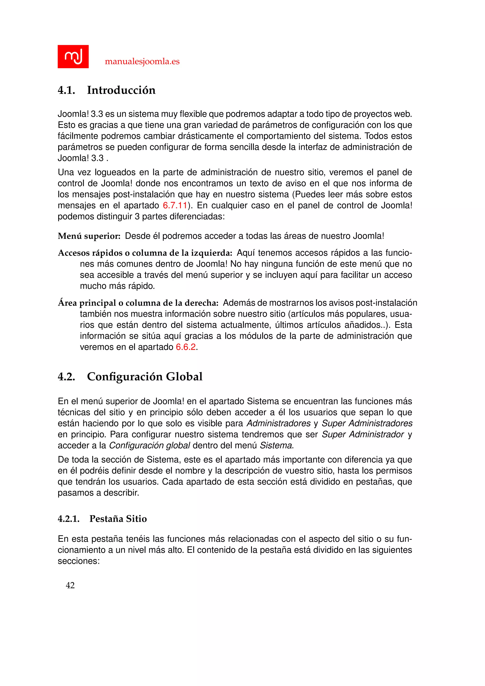 manualesjoomla.es
4.1. Introducci´on
Joomla! 3.3 es un sistema muy ﬂexible que podremos adaptar a todo tipo de proyectos web.
Esto es gracias a que tiene una gran variedad de par´ametros de conﬁguraci´on con los que
f´acilmente podremos cambiar dr´asticamente el comportamiento del sistema. Todos estos
par´ametros se pueden conﬁgurar de forma sencilla desde la interfaz de administraci´on de
Joomla! 3.3 .
Una vez logueados en la parte de administraci´on de nuestro sitio, veremos el panel de
control de Joomla! donde nos encontramos un texto de aviso en el que nos informa de
los mensajes post-instalaci´on que hay en nuestro sistema (Puedes leer m´as sobre estos
mensajes en el apartado 6.7.11). En cualquier caso en el panel de control de Joomla!
podemos distinguir 3 partes diferenciadas:
Men´u superior: Desde ´el podremos acceder a todas las ´areas de nuestro Joomla!
Accesos r´apidos o columna de la izquierda: Aqu´ı tenemos accesos r´apidos a las funcio-
nes m´as comunes dentro de Joomla! No hay ninguna funci´on de este men´u que no
sea accesible a trav´es del men´u superior y se incluyen aqu´ı para facilitar un acceso
mucho m´as r´apido.
´Area principal o columna de la derecha: Adem´as de mostrarnos los avisos post-instalaci´on
tambi´en nos muestra informaci´on sobre nuestro sitio (art´ıculos m´as populares, usua-
rios que est´an dentro del sistema actualmente, ´ultimos art´ıculos a˜nadidos..). Esta
informaci´on se sit´ua aqu´ı gracias a los m´odulos de la parte de administraci´on que
veremos en el apartado 6.6.2.
4.2. Conﬁguraci´on Global
En el men´u superior de Joomla! en el apartado Sistema se encuentran las funciones m´as
t´ecnicas del sitio y en principio s´olo deben acceder a ´el los usuarios que sepan lo que
est´an haciendo por lo que solo es visible para Administradores y Super Administradores
en principio. Para conﬁgurar nuestro sistema tendremos que ser Super Administrador y
acceder a la Conﬁguraci´on global dentro del men´u Sistema.
De toda la secci´on de Sistema, este es el apartado m´as importante con diferencia ya que
en ´el podr´eis deﬁnir desde el nombre y la descripci´on de vuestro sitio, hasta los permisos
que tendr´an los usuarios. Cada apartado de esta secci´on est´a dividido en pesta˜nas, que
pasamos a describir.
4.2.1. Pesta˜na Sitio
En esta pesta˜na ten´eis las funciones m´as relacionadas con el aspecto del sitio o su fun-
cionamiento a un nivel m´as alto. El contenido de la pesta˜na est´a dividido en las siguientes
secciones:
42
 