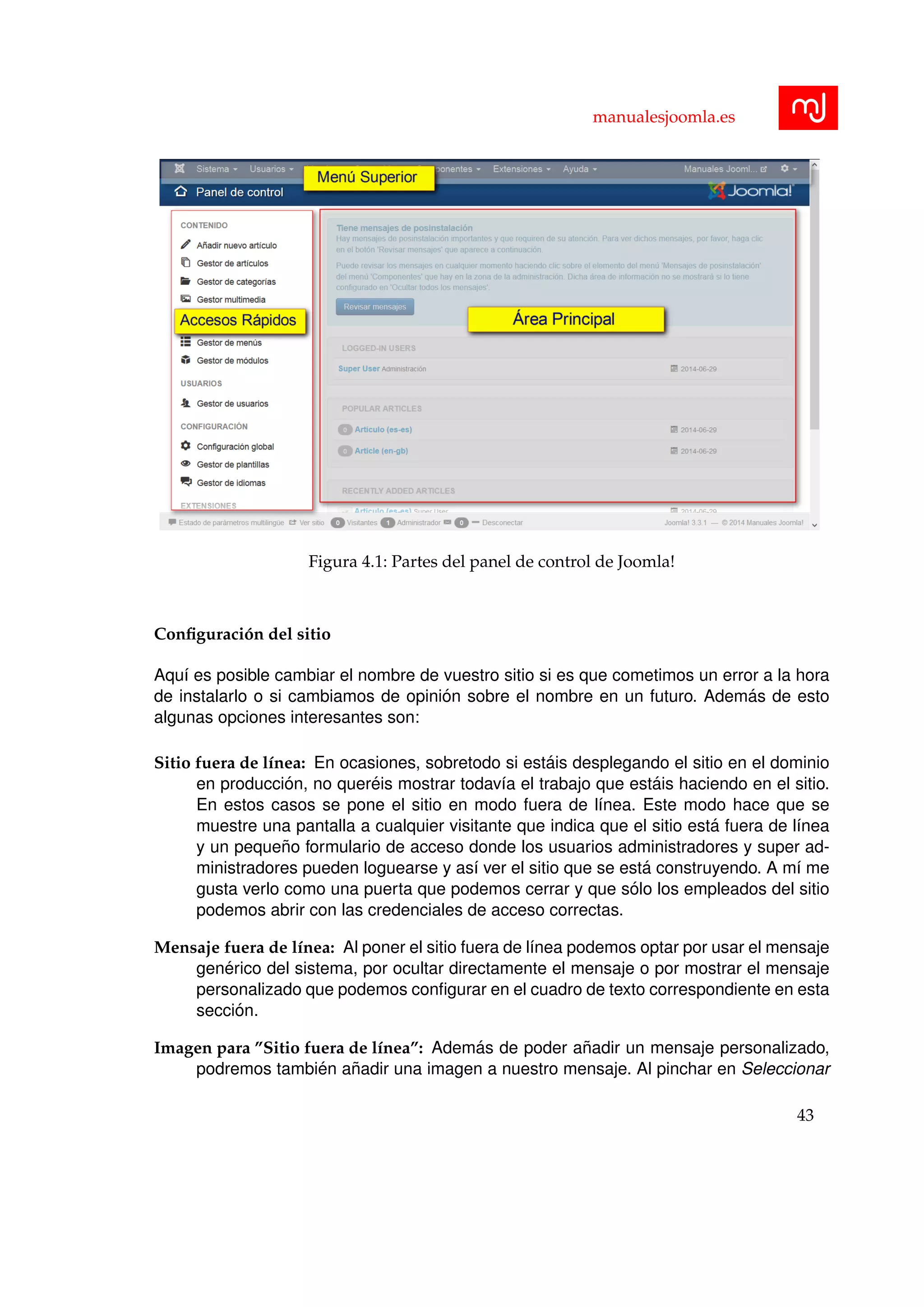 manualesjoomla.es
Figura 4.1: Partes del panel de control de Joomla!
Conﬁguraci´on del sitio
Aqu´ı es posible cambiar el nombre de vuestro sitio si es que cometimos un error a la hora
de instalarlo o si cambiamos de opini´on sobre el nombre en un futuro. Adem´as de esto
algunas opciones interesantes son:
Sitio fuera de l´ınea: En ocasiones, sobretodo si est´ais desplegando el sitio en el dominio
en producci´on, no quer´eis mostrar todav´ıa el trabajo que est´ais haciendo en el sitio.
En estos casos se pone el sitio en modo fuera de l´ınea. Este modo hace que se
muestre una pantalla a cualquier visitante que indica que el sitio est´a fuera de l´ınea
y un peque˜no formulario de acceso donde los usuarios administradores y super ad-
ministradores pueden loguearse y as´ı ver el sitio que se est´a construyendo. A m´ı me
gusta verlo como una puerta que podemos cerrar y que s´olo los empleados del sitio
podemos abrir con las credenciales de acceso correctas.
Mensaje fuera de l´ınea: Al poner el sitio fuera de l´ınea podemos optar por usar el mensaje
gen´erico del sistema, por ocultar directamente el mensaje o por mostrar el mensaje
personalizado que podemos conﬁgurar en el cuadro de texto correspondiente en esta
secci´on.
Imagen para ”Sitio fuera de l´ınea”: Adem´as de poder a˜nadir un mensaje personalizado,
podremos tambi´en a˜nadir una imagen a nuestro mensaje. Al pinchar en Seleccionar
43
 