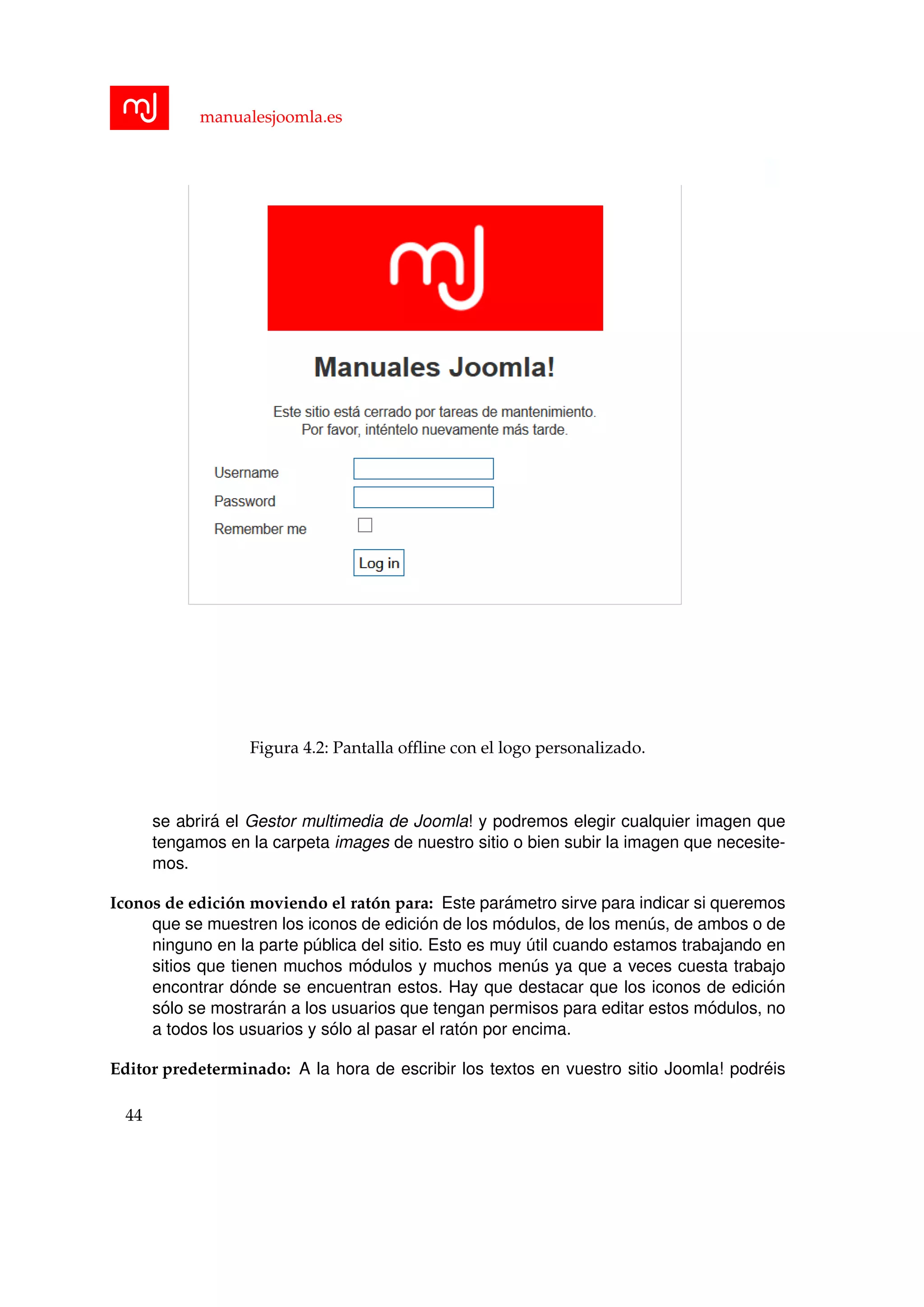 manualesjoomla.es
Figura 4.2: Pantalla ofﬂine con el logo personalizado.
se abrir´a el Gestor multimedia de Joomla! y podremos elegir cualquier imagen que
tengamos en la carpeta images de nuestro sitio o bien subir la imagen que necesite-
mos.
Iconos de edici´on moviendo el rat´on para: Este par´ametro sirve para indicar si queremos
que se muestren los iconos de edici´on de los m´odulos, de los men´us, de ambos o de
ninguno en la parte p´ublica del sitio. Esto es muy ´util cuando estamos trabajando en
sitios que tienen muchos m´odulos y muchos men´us ya que a veces cuesta trabajo
encontrar d´onde se encuentran estos. Hay que destacar que los iconos de edici´on
s´olo se mostrar´an a los usuarios que tengan permisos para editar estos m´odulos, no
a todos los usuarios y s´olo al pasar el rat´on por encima.
Editor predeterminado: A la hora de escribir los textos en vuestro sitio Joomla! podr´eis
44
 