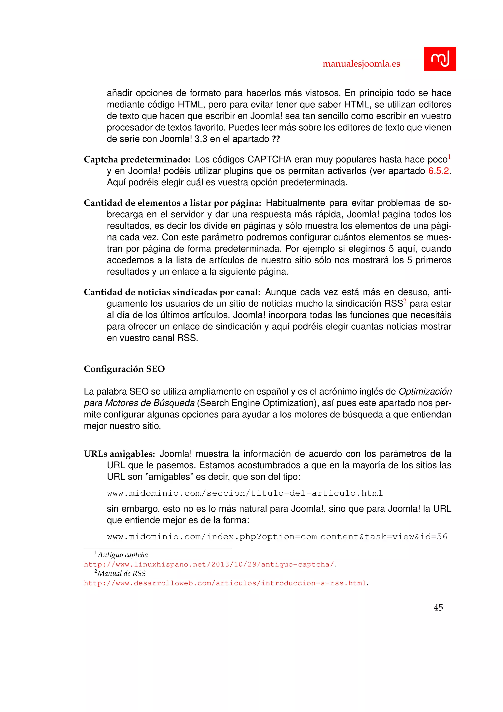 manualesjoomla.es
a˜nadir opciones de formato para hacerlos m´as vistosos. En principio todo se hace
mediante c´odigo HTML, pero para evitar tener que saber HTML, se utilizan editores
de texto que hacen que escribir en Joomla! sea tan sencillo como escribir en vuestro
procesador de textos favorito. Puedes leer m´as sobre los editores de texto que vienen
de serie con Joomla! 3.3 en el apartado ??
Captcha predeterminado: Los c´odigos CAPTCHA eran muy populares hasta hace poco1
y en Joomla! pod´eis utilizar plugins que os permitan activarlos (ver apartado 6.5.2.
Aqu´ı podr´eis elegir cu´al es vuestra opci´on predeterminada.
Cantidad de elementos a listar por p´agina: Habitualmente para evitar problemas de so-
brecarga en el servidor y dar una respuesta m´as r´apida, Joomla! pagina todos los
resultados, es decir los divide en p´aginas y s´olo muestra los elementos de una p´agi-
na cada vez. Con este par´ametro podremos conﬁgurar cu´antos elementos se mues-
tran por p´agina de forma predeterminada. Por ejemplo si elegimos 5 aqu´ı, cuando
accedemos a la lista de art´ıculos de nuestro sitio s´olo nos mostrar´a los 5 primeros
resultados y un enlace a la siguiente p´agina.
Cantidad de noticias sindicadas por canal: Aunque cada vez est´a m´as en desuso, anti-
guamente los usuarios de un sitio de noticias mucho la sindicaci´on RSS2 para estar
al d´ıa de los ´ultimos art´ıculos. Joomla! incorpora todas las funciones que necesit´ais
para ofrecer un enlace de sindicaci´on y aqu´ı podr´eis elegir cuantas noticias mostrar
en vuestro canal RSS.
Conﬁguraci´on SEO
La palabra SEO se utiliza ampliamente en espa˜nol y es el acr´onimo ingl´es de Optimizaci´on
para Motores de B´usqueda (Search Engine Optimization), as´ı pues este apartado nos per-
mite conﬁgurar algunas opciones para ayudar a los motores de b´usqueda a que entiendan
mejor nuestro sitio.
URLs amigables: Joomla! muestra la informaci´on de acuerdo con los par´ametros de la
URL que le pasemos. Estamos acostumbrados a que en la mayor´ıa de los sitios las
URL son ”amigables” es decir, que son del tipo:
www.midominio.com/seccion/titulo-del-articulo.html
sin embargo, esto no es lo m´as natural para Joomla!, sino que para Joomla! la URL
que entiende mejor es de la forma:
www.midominio.com/index.php?option=com content&task=view&id=56
1
Antiguo captcha
http://www.linuxhispano.net/2013/10/29/antiguo-captcha/.
2
Manual de RSS
http://www.desarrolloweb.com/articulos/introduccion-a-rss.html.
45
 