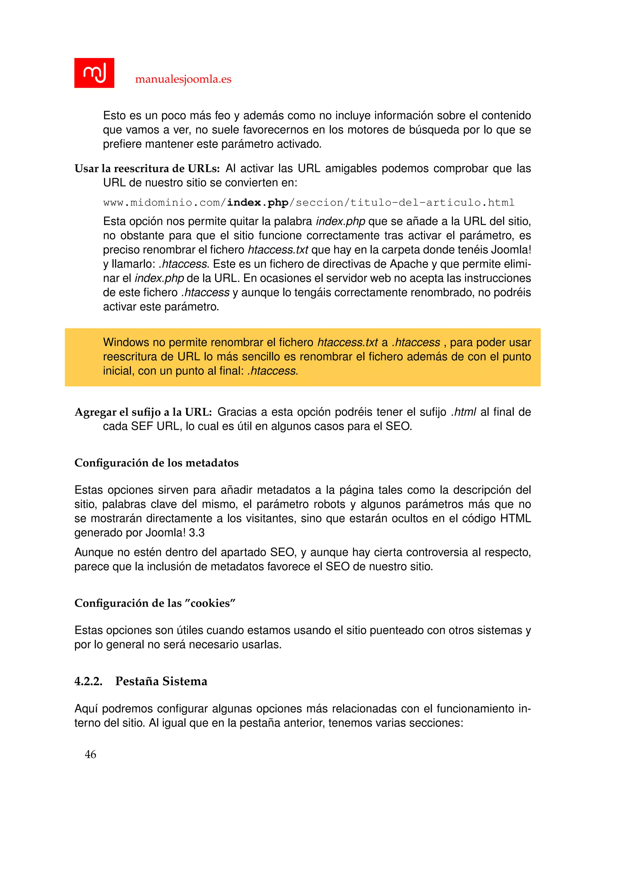 manualesjoomla.es
Esto es un poco m´as feo y adem´as como no incluye informaci´on sobre el contenido
que vamos a ver, no suele favorecernos en los motores de b´usqueda por lo que se
preﬁere mantener este par´ametro activado.
Usar la reescritura de URLs: Al activar las URL amigables podemos comprobar que las
URL de nuestro sitio se convierten en:
www.midominio.com/index.php/seccion/titulo-del-articulo.html
Esta opci´on nos permite quitar la palabra index.php que se a˜nade a la URL del sitio,
no obstante para que el sitio funcione correctamente tras activar el par´ametro, es
preciso renombrar el ﬁchero htaccess.txt que hay en la carpeta donde ten´eis Joomla!
y llamarlo: .htaccess. Este es un ﬁchero de directivas de Apache y que permite elimi-
nar el index.php de la URL. En ocasiones el servidor web no acepta las instrucciones
de este ﬁchero .htaccess y aunque lo teng´ais correctamente renombrado, no podr´eis
activar este par´ametro.
Windows no permite renombrar el ﬁchero htaccess.txt a .htaccess , para poder usar
reescritura de URL lo m´as sencillo es renombrar el ﬁchero adem´as de con el punto
inicial, con un punto al ﬁnal: .htaccess.
Agregar el suﬁjo a la URL: Gracias a esta opci´on podr´eis tener el suﬁjo .html al ﬁnal de
cada SEF URL, lo cual es ´util en algunos casos para el SEO.
Conﬁguraci´on de los metadatos
Estas opciones sirven para a˜nadir metadatos a la p´agina tales como la descripci´on del
sitio, palabras clave del mismo, el par´ametro robots y algunos par´ametros m´as que no
se mostrar´an directamente a los visitantes, sino que estar´an ocultos en el c´odigo HTML
generado por Joomla! 3.3
Aunque no est´en dentro del apartado SEO, y aunque hay cierta controversia al respecto,
parece que la inclusi´on de metadatos favorece el SEO de nuestro sitio.
Conﬁguraci´on de las ”cookies”
Estas opciones son ´utiles cuando estamos usando el sitio puenteado con otros sistemas y
por lo general no ser´a necesario usarlas.
4.2.2. Pesta˜na Sistema
Aqu´ı podremos conﬁgurar algunas opciones m´as relacionadas con el funcionamiento in-
terno del sitio. Al igual que en la pesta˜na anterior, tenemos varias secciones:
46
 