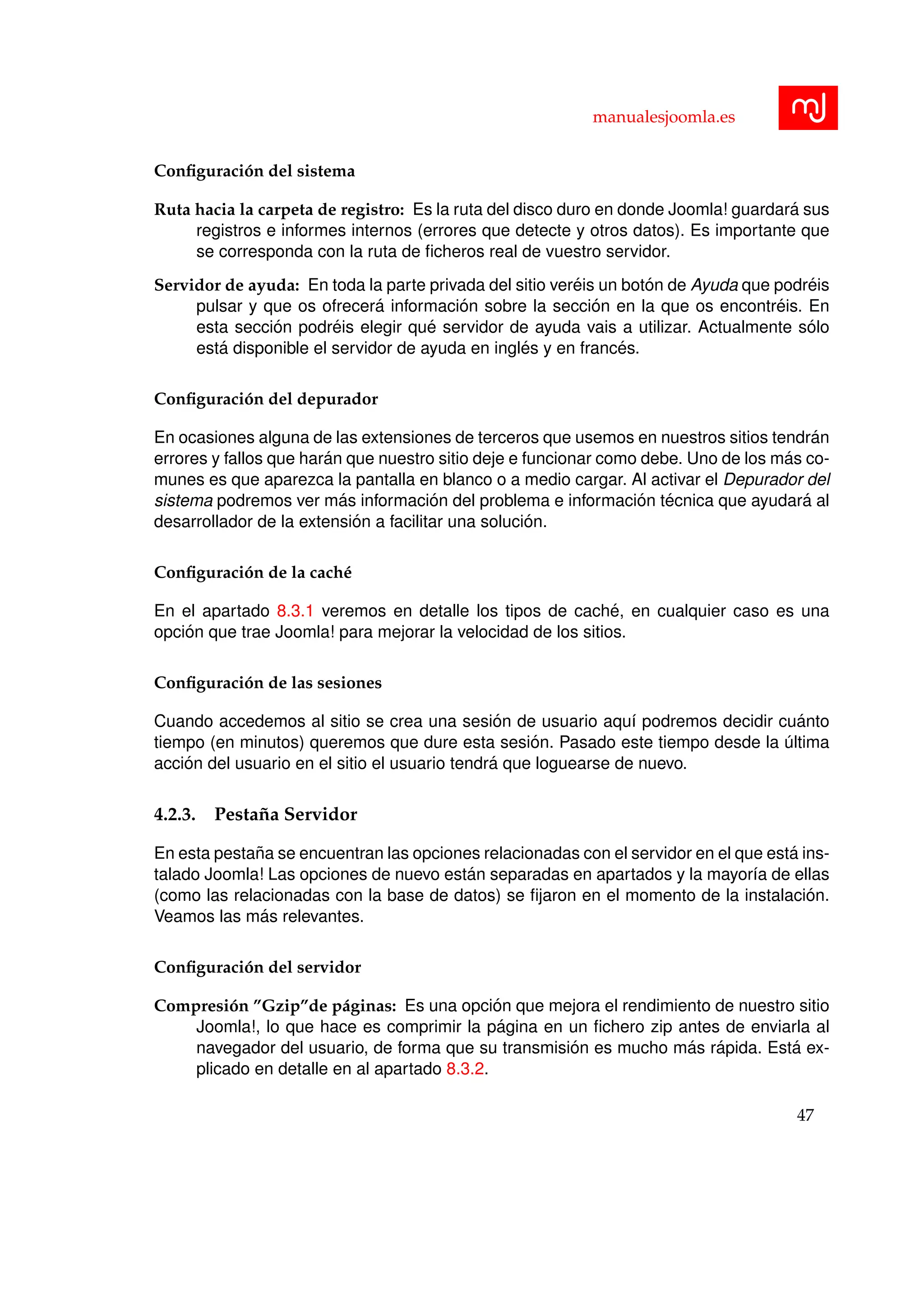 manualesjoomla.es
Conﬁguraci´on del sistema
Ruta hacia la carpeta de registro: Es la ruta del disco duro en donde Joomla! guardar´a sus
registros e informes internos (errores que detecte y otros datos). Es importante que
se corresponda con la ruta de ﬁcheros real de vuestro servidor.
Servidor de ayuda: En toda la parte privada del sitio ver´eis un bot´on de Ayuda que podr´eis
pulsar y que os ofrecer´a informaci´on sobre la secci´on en la que os encontr´eis. En
esta secci´on podr´eis elegir qu´e servidor de ayuda vais a utilizar. Actualmente s´olo
est´a disponible el servidor de ayuda en ingl´es y en franc´es.
Conﬁguraci´on del depurador
En ocasiones alguna de las extensiones de terceros que usemos en nuestros sitios tendr´an
errores y fallos que har´an que nuestro sitio deje e funcionar como debe. Uno de los m´as co-
munes es que aparezca la pantalla en blanco o a medio cargar. Al activar el Depurador del
sistema podremos ver m´as informaci´on del problema e informaci´on t´ecnica que ayudar´a al
desarrollador de la extensi´on a facilitar una soluci´on.
Conﬁguraci´on de la cach´e
En el apartado 8.3.1 veremos en detalle los tipos de cach´e, en cualquier caso es una
opci´on que trae Joomla! para mejorar la velocidad de los sitios.
Conﬁguraci´on de las sesiones
Cuando accedemos al sitio se crea una sesi´on de usuario aqu´ı podremos decidir cu´anto
tiempo (en minutos) queremos que dure esta sesi´on. Pasado este tiempo desde la ´ultima
acci´on del usuario en el sitio el usuario tendr´a que loguearse de nuevo.
4.2.3. Pesta˜na Servidor
En esta pesta˜na se encuentran las opciones relacionadas con el servidor en el que est´a ins-
talado Joomla! Las opciones de nuevo est´an separadas en apartados y la mayor´ıa de ellas
(como las relacionadas con la base de datos) se ﬁjaron en el momento de la instalaci´on.
Veamos las m´as relevantes.
Conﬁguraci´on del servidor
Compresi´on ”Gzip”de p´aginas: Es una opci´on que mejora el rendimiento de nuestro sitio
Joomla!, lo que hace es comprimir la p´agina en un ﬁchero zip antes de enviarla al
navegador del usuario, de forma que su transmisi´on es mucho m´as r´apida. Est´a ex-
plicado en detalle en al apartado 8.3.2.
47
 