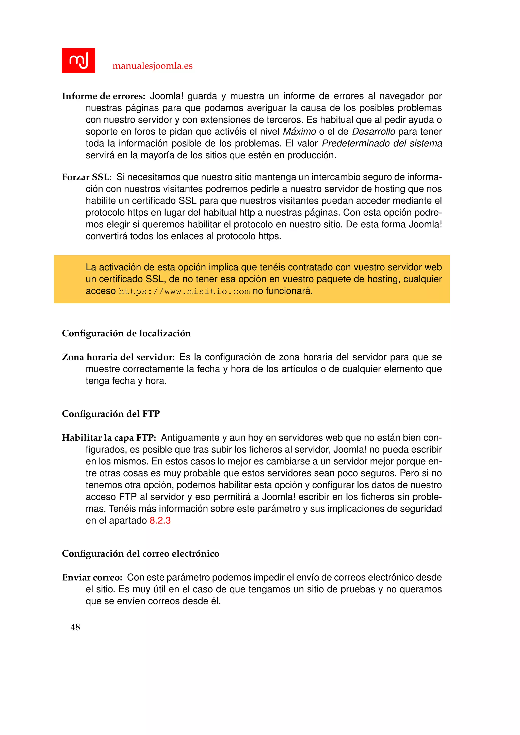 manualesjoomla.es
Informe de errores: Joomla! guarda y muestra un informe de errores al navegador por
nuestras p´aginas para que podamos averiguar la causa de los posibles problemas
con nuestro servidor y con extensiones de terceros. Es habitual que al pedir ayuda o
soporte en foros te pidan que activ´eis el nivel M´aximo o el de Desarrollo para tener
toda la informaci´on posible de los problemas. El valor Predeterminado del sistema
servir´a en la mayor´ıa de los sitios que est´en en producci´on.
Forzar SSL: Si necesitamos que nuestro sitio mantenga un intercambio seguro de informa-
ci´on con nuestros visitantes podremos pedirle a nuestro servidor de hosting que nos
habilite un certiﬁcado SSL para que nuestros visitantes puedan acceder mediante el
protocolo https en lugar del habitual http a nuestras p´aginas. Con esta opci´on podre-
mos elegir si queremos habilitar el protocolo en nuestro sitio. De esta forma Joomla!
convertir´a todos los enlaces al protocolo https.
La activaci´on de esta opci´on implica que ten´eis contratado con vuestro servidor web
un certiﬁcado SSL, de no tener esa opci´on en vuestro paquete de hosting, cualquier
acceso https://www.misitio.com no funcionar´a.
Conﬁguraci´on de localizaci´on
Zona horaria del servidor: Es la conﬁguraci´on de zona horaria del servidor para que se
muestre correctamente la fecha y hora de los art´ıculos o de cualquier elemento que
tenga fecha y hora.
Conﬁguraci´on del FTP
Habilitar la capa FTP: Antiguamente y aun hoy en servidores web que no est´an bien con-
ﬁgurados, es posible que tras subir los ﬁcheros al servidor, Joomla! no pueda escribir
en los mismos. En estos casos lo mejor es cambiarse a un servidor mejor porque en-
tre otras cosas es muy probable que estos servidores sean poco seguros. Pero si no
tenemos otra opci´on, podemos habilitar esta opci´on y conﬁgurar los datos de nuestro
acceso FTP al servidor y eso permitir´a a Joomla! escribir en los ﬁcheros sin proble-
mas. Ten´eis m´as informaci´on sobre este par´ametro y sus implicaciones de seguridad
en el apartado 8.2.3
Conﬁguraci´on del correo electr´onico
Enviar correo: Con este par´ametro podemos impedir el env´ıo de correos electr´onico desde
el sitio. Es muy ´util en el caso de que tengamos un sitio de pruebas y no queramos
que se env´ıen correos desde ´el.
48
 