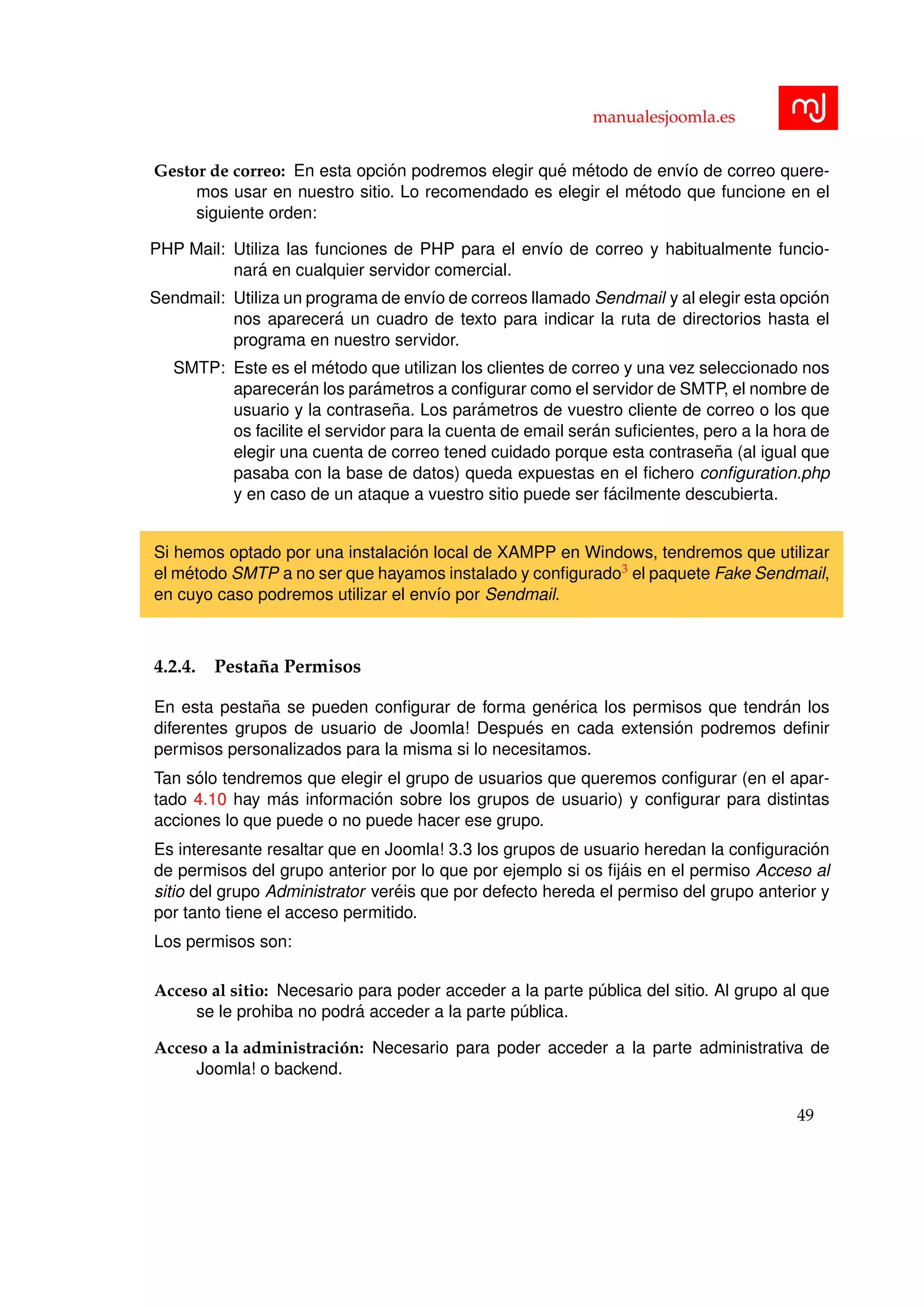 manualesjoomla.es
Gestor de correo: En esta opci´on podremos elegir qu´e m´etodo de env´ıo de correo quere-
mos usar en nuestro sitio. Lo recomendado es elegir el m´etodo que funcione en el
siguiente orden:
PHP Mail: Utiliza las funciones de PHP para el env´ıo de correo y habitualmente funcio-
nar´a en cualquier servidor comercial.
Sendmail: Utiliza un programa de env´ıo de correos llamado Sendmail y al elegir esta opci´on
nos aparecer´a un cuadro de texto para indicar la ruta de directorios hasta el
programa en nuestro servidor.
SMTP: Este es el m´etodo que utilizan los clientes de correo y una vez seleccionado nos
aparecer´an los par´ametros a conﬁgurar como el servidor de SMTP, el nombre de
usuario y la contrase˜na. Los par´ametros de vuestro cliente de correo o los que
os facilite el servidor para la cuenta de email ser´an suﬁcientes, pero a la hora de
elegir una cuenta de correo tened cuidado porque esta contrase˜na (al igual que
pasaba con la base de datos) queda expuestas en el ﬁchero conﬁguration.php
y en caso de un ataque a vuestro sitio puede ser f´acilmente descubierta.
Si hemos optado por una instalaci´on local de XAMPP en Windows, tendremos que utilizar
el m´etodo SMTP a no ser que hayamos instalado y conﬁgurado3 el paquete Fake Sendmail,
en cuyo caso podremos utilizar el env´ıo por Sendmail.
4.2.4. Pesta˜na Permisos
En esta pesta˜na se pueden conﬁgurar de forma gen´erica los permisos que tendr´an los
diferentes grupos de usuario de Joomla! Despu´es en cada extensi´on podremos deﬁnir
permisos personalizados para la misma si lo necesitamos.
Tan s´olo tendremos que elegir el grupo de usuarios que queremos conﬁgurar (en el apar-
tado 4.10 hay m´as informaci´on sobre los grupos de usuario) y conﬁgurar para distintas
acciones lo que puede o no puede hacer ese grupo.
Es interesante resaltar que en Joomla! 3.3 los grupos de usuario heredan la conﬁguraci´on
de permisos del grupo anterior por lo que por ejemplo si os ﬁj´ais en el permiso Acceso al
sitio del grupo Administrator ver´eis que por defecto hereda el permiso del grupo anterior y
por tanto tiene el acceso permitido.
Los permisos son:
Acceso al sitio: Necesario para poder acceder a la parte p´ublica del sitio. Al grupo al que
se le prohiba no podr´a acceder a la parte p´ublica.
Acceso a la administraci´on: Necesario para poder acceder a la parte administrativa de
Joomla! o backend.
49
 