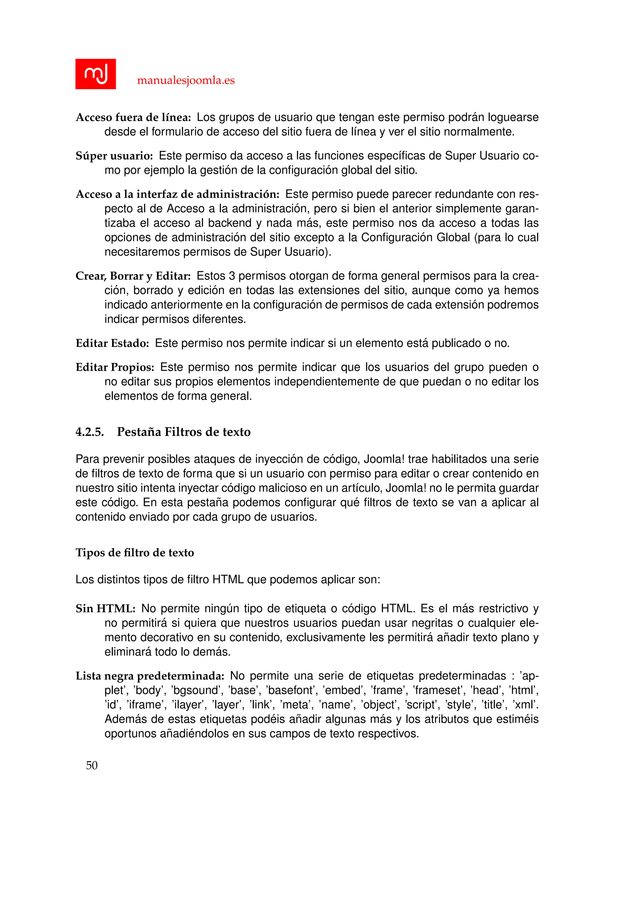manualesjoomla.es
Acceso fuera de l´ınea: Los grupos de usuario que tengan este permiso podr´an loguearse
desde el formulario de acceso del sitio fuera de l´ınea y ver el sitio normalmente.
S´uper usuario: Este permiso da acceso a las funciones espec´ıﬁcas de Super Usuario co-
mo por ejemplo la gesti´on de la conﬁguraci´on global del sitio.
Acceso a la interfaz de administraci´on: Este permiso puede parecer redundante con res-
pecto al de Acceso a la administraci´on, pero si bien el anterior simplemente garan-
tizaba el acceso al backend y nada m´as, este permiso nos da acceso a todas las
opciones de administraci´on del sitio excepto a la Conﬁguraci´on Global (para lo cual
necesitaremos permisos de Super Usuario).
Crear, Borrar y Editar: Estos 3 permisos otorgan de forma general permisos para la crea-
ci´on, borrado y edici´on en todas las extensiones del sitio, aunque como ya hemos
indicado anteriormente en la conﬁguraci´on de permisos de cada extensi´on podremos
indicar permisos diferentes.
Editar Estado: Este permiso nos permite indicar si un elemento est´a publicado o no.
Editar Propios: Este permiso nos permite indicar que los usuarios del grupo pueden o
no editar sus propios elementos independientemente de que puedan o no editar los
elementos de forma general.
4.2.5. Pesta˜na Filtros de texto
Para prevenir posibles ataques de inyecci´on de c´odigo, Joomla! trae habilitados una serie
de ﬁltros de texto de forma que si un usuario con permiso para editar o crear contenido en
nuestro sitio intenta inyectar c´odigo malicioso en un art´ıculo, Joomla! no le permita guardar
este c´odigo. En esta pesta˜na podemos conﬁgurar qu´e ﬁltros de texto se van a aplicar al
contenido enviado por cada grupo de usuarios.
Tipos de ﬁltro de texto
Los distintos tipos de ﬁltro HTML que podemos aplicar son:
Sin HTML: No permite ning´un tipo de etiqueta o c´odigo HTML. Es el m´as restrictivo y
no permitir´a si quiera que nuestros usuarios puedan usar negritas o cualquier ele-
mento decorativo en su contenido, exclusivamente les permitir´a a˜nadir texto plano y
eliminar´a todo lo dem´as.
Lista negra predeterminada: No permite una serie de etiquetas predeterminadas : ’ap-
plet’, ’body’, ’bgsound’, ’base’, ’basefont’, ’embed’, ’frame’, ’frameset’, ’head’, ’html’,
’id’, ’iframe’, ’ilayer’, ’layer’, ’link’, ’meta’, ’name’, ’object’, ’script’, ’style’, ’title’, ’xml’.
Adem´as de estas etiquetas pod´eis a˜nadir algunas m´as y los atributos que estim´eis
oportunos a˜nadi´endolos en sus campos de texto respectivos.
50
 