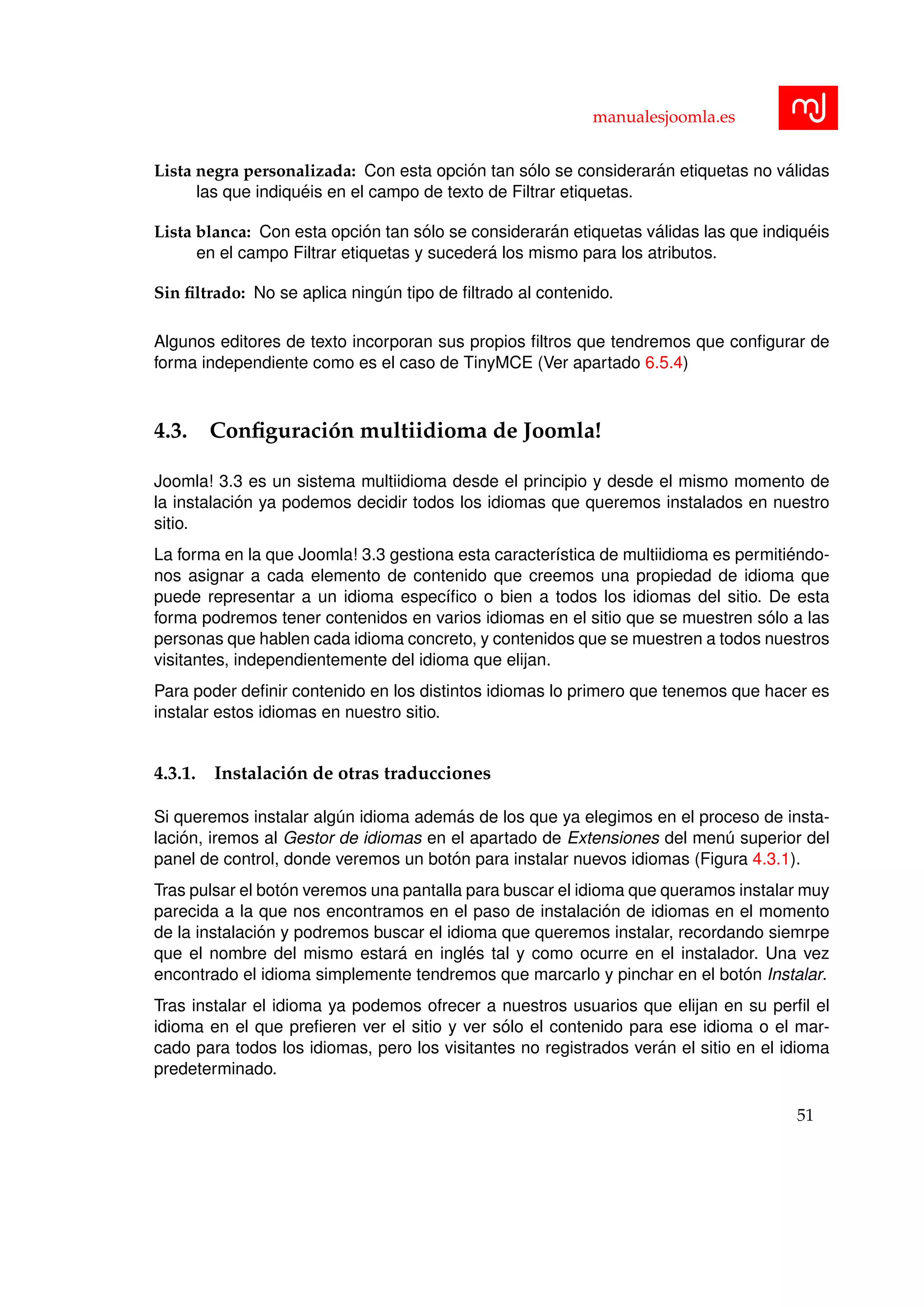 manualesjoomla.es
Lista negra personalizada: Con esta opci´on tan s´olo se considerar´an etiquetas no v´alidas
las que indiqu´eis en el campo de texto de Filtrar etiquetas.
Lista blanca: Con esta opci´on tan s´olo se considerar´an etiquetas v´alidas las que indiqu´eis
en el campo Filtrar etiquetas y suceder´a los mismo para los atributos.
Sin ﬁltrado: No se aplica ning´un tipo de ﬁltrado al contenido.
Algunos editores de texto incorporan sus propios ﬁltros que tendremos que conﬁgurar de
forma independiente como es el caso de TinyMCE (Ver apartado 6.5.4)
4.3. Conﬁguraci´on multiidioma de Joomla!
Joomla! 3.3 es un sistema multiidioma desde el principio y desde el mismo momento de
la instalaci´on ya podemos decidir todos los idiomas que queremos instalados en nuestro
sitio.
La forma en la que Joomla! 3.3 gestiona esta caracter´ıstica de multiidioma es permiti´endo-
nos asignar a cada elemento de contenido que creemos una propiedad de idioma que
puede representar a un idioma espec´ıﬁco o bien a todos los idiomas del sitio. De esta
forma podremos tener contenidos en varios idiomas en el sitio que se muestren s´olo a las
personas que hablen cada idioma concreto, y contenidos que se muestren a todos nuestros
visitantes, independientemente del idioma que elijan.
Para poder deﬁnir contenido en los distintos idiomas lo primero que tenemos que hacer es
instalar estos idiomas en nuestro sitio.
4.3.1. Instalaci´on de otras traducciones
Si queremos instalar alg´un idioma adem´as de los que ya elegimos en el proceso de insta-
laci´on, iremos al Gestor de idiomas en el apartado de Extensiones del men´u superior del
panel de control, donde veremos un bot´on para instalar nuevos idiomas (Figura 4.3.1).
Tras pulsar el bot´on veremos una pantalla para buscar el idioma que queramos instalar muy
parecida a la que nos encontramos en el paso de instalaci´on de idiomas en el momento
de la instalaci´on y podremos buscar el idioma que queremos instalar, recordando siemrpe
que el nombre del mismo estar´a en ingl´es tal y como ocurre en el instalador. Una vez
encontrado el idioma simplemente tendremos que marcarlo y pinchar en el bot´on Instalar.
Tras instalar el idioma ya podemos ofrecer a nuestros usuarios que elijan en su perﬁl el
idioma en el que preﬁeren ver el sitio y ver s´olo el contenido para ese idioma o el mar-
cado para todos los idiomas, pero los visitantes no registrados ver´an el sitio en el idioma
predeterminado.
51
 