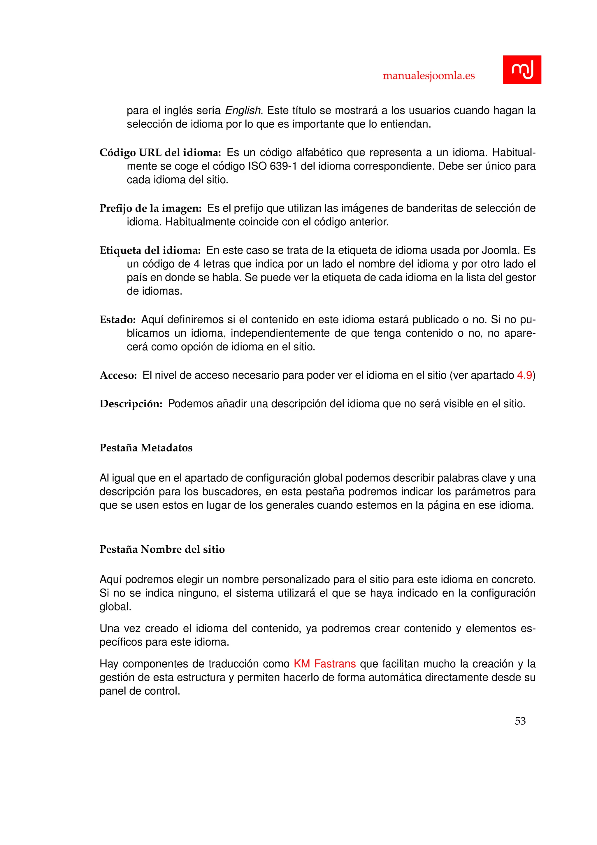 manualesjoomla.es
para el ingl´es ser´ıa English. Este t´ıtulo se mostrar´a a los usuarios cuando hagan la
selecci´on de idioma por lo que es importante que lo entiendan.
C´odigo URL del idioma: Es un c´odigo alfab´etico que representa a un idioma. Habitual-
mente se coge el c´odigo ISO 639-1 del idioma correspondiente. Debe ser ´unico para
cada idioma del sitio.
Preﬁjo de la imagen: Es el preﬁjo que utilizan las im´agenes de banderitas de selecci´on de
idioma. Habitualmente coincide con el c´odigo anterior.
Etiqueta del idioma: En este caso se trata de la etiqueta de idioma usada por Joomla. Es
un c´odigo de 4 letras que indica por un lado el nombre del idioma y por otro lado el
pa´ıs en donde se habla. Se puede ver la etiqueta de cada idioma en la lista del gestor
de idiomas.
Estado: Aqu´ı deﬁniremos si el contenido en este idioma estar´a publicado o no. Si no pu-
blicamos un idioma, independientemente de que tenga contenido o no, no apare-
cer´a como opci´on de idioma en el sitio.
Acceso: El nivel de acceso necesario para poder ver el idioma en el sitio (ver apartado 4.9)
Descripci´on: Podemos a˜nadir una descripci´on del idioma que no ser´a visible en el sitio.
Pesta˜na Metadatos
Al igual que en el apartado de conﬁguraci´on global podemos describir palabras clave y una
descripci´on para los buscadores, en esta pesta˜na podremos indicar los par´ametros para
que se usen estos en lugar de los generales cuando estemos en la p´agina en ese idioma.
Pesta˜na Nombre del sitio
Aqu´ı podremos elegir un nombre personalizado para el sitio para este idioma en concreto.
Si no se indica ninguno, el sistema utilizar´a el que se haya indicado en la conﬁguraci´on
global.
Una vez creado el idioma del contenido, ya podremos crear contenido y elementos es-
pec´ıﬁcos para este idioma.
Hay componentes de traducci´on como KM Fastrans que facilitan mucho la creaci´on y la
gesti´on de esta estructura y permiten hacerlo de forma autom´atica directamente desde su
panel de control.
53
 