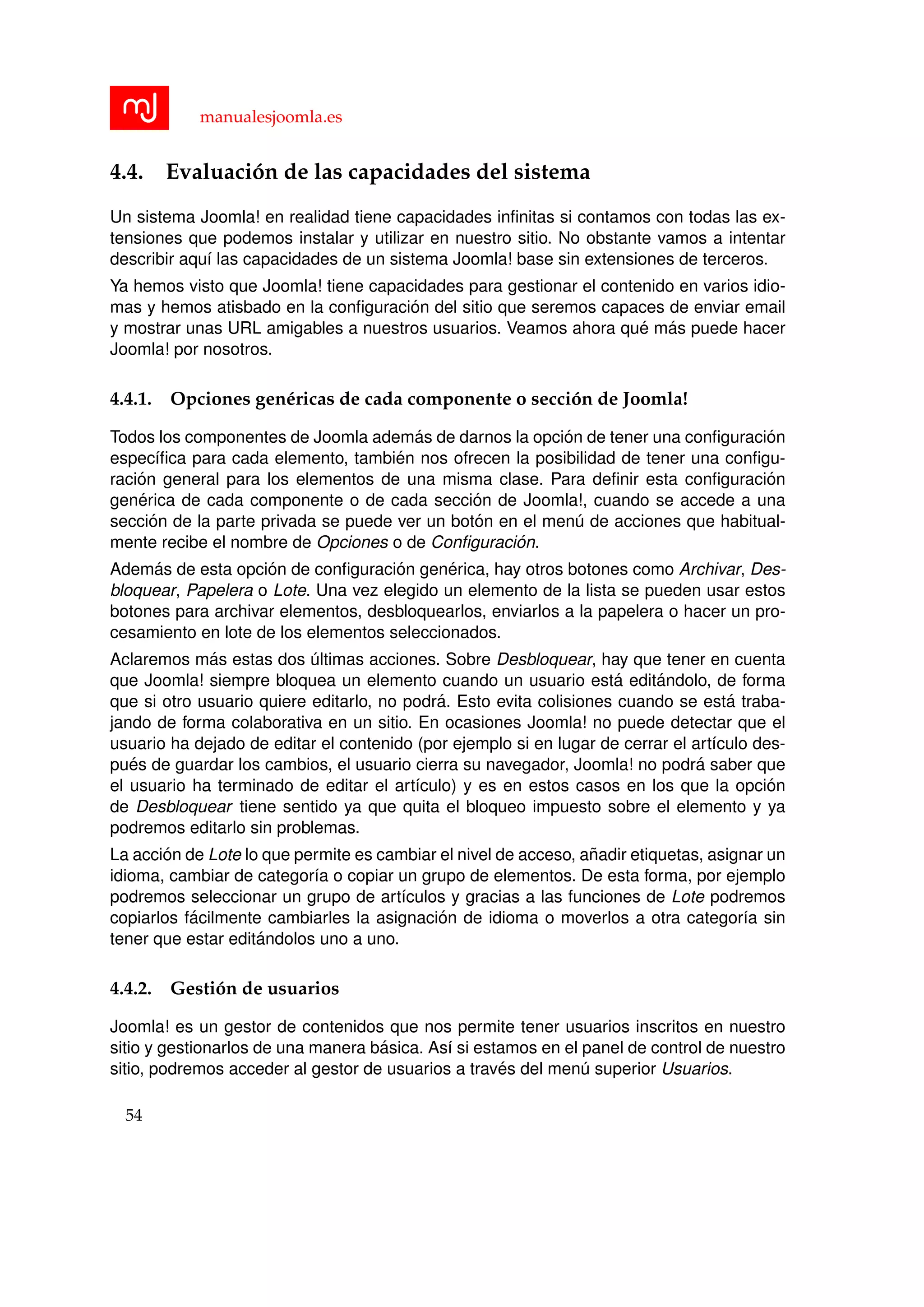 manualesjoomla.es
4.4. Evaluaci´on de las capacidades del sistema
Un sistema Joomla! en realidad tiene capacidades inﬁnitas si contamos con todas las ex-
tensiones que podemos instalar y utilizar en nuestro sitio. No obstante vamos a intentar
describir aqu´ı las capacidades de un sistema Joomla! base sin extensiones de terceros.
Ya hemos visto que Joomla! tiene capacidades para gestionar el contenido en varios idio-
mas y hemos atisbado en la conﬁguraci´on del sitio que seremos capaces de enviar email
y mostrar unas URL amigables a nuestros usuarios. Veamos ahora qu´e m´as puede hacer
Joomla! por nosotros.
4.4.1. Opciones gen´ericas de cada componente o secci´on de Joomla!
Todos los componentes de Joomla adem´as de darnos la opci´on de tener una conﬁguraci´on
espec´ıﬁca para cada elemento, tambi´en nos ofrecen la posibilidad de tener una conﬁgu-
raci´on general para los elementos de una misma clase. Para deﬁnir esta conﬁguraci´on
gen´erica de cada componente o de cada secci´on de Joomla!, cuando se accede a una
secci´on de la parte privada se puede ver un bot´on en el men´u de acciones que habitual-
mente recibe el nombre de Opciones o de Conﬁguraci´on.
Adem´as de esta opci´on de conﬁguraci´on gen´erica, hay otros botones como Archivar, Des-
bloquear, Papelera o Lote. Una vez elegido un elemento de la lista se pueden usar estos
botones para archivar elementos, desbloquearlos, enviarlos a la papelera o hacer un pro-
cesamiento en lote de los elementos seleccionados.
Aclaremos m´as estas dos ´ultimas acciones. Sobre Desbloquear, hay que tener en cuenta
que Joomla! siempre bloquea un elemento cuando un usuario est´a edit´andolo, de forma
que si otro usuario quiere editarlo, no podr´a. Esto evita colisiones cuando se est´a traba-
jando de forma colaborativa en un sitio. En ocasiones Joomla! no puede detectar que el
usuario ha dejado de editar el contenido (por ejemplo si en lugar de cerrar el art´ıculo des-
pu´es de guardar los cambios, el usuario cierra su navegador, Joomla! no podr´a saber que
el usuario ha terminado de editar el art´ıculo) y es en estos casos en los que la opci´on
de Desbloquear tiene sentido ya que quita el bloqueo impuesto sobre el elemento y ya
podremos editarlo sin problemas.
La acci´on de Lote lo que permite es cambiar el nivel de acceso, a˜nadir etiquetas, asignar un
idioma, cambiar de categor´ıa o copiar un grupo de elementos. De esta forma, por ejemplo
podremos seleccionar un grupo de art´ıculos y gracias a las funciones de Lote podremos
copiarlos f´acilmente cambiarles la asignaci´on de idioma o moverlos a otra categor´ıa sin
tener que estar edit´andolos uno a uno.
4.4.2. Gesti´on de usuarios
Joomla! es un gestor de contenidos que nos permite tener usuarios inscritos en nuestro
sitio y gestionarlos de una manera b´asica. As´ı si estamos en el panel de control de nuestro
sitio, podremos acceder al gestor de usuarios a trav´es del men´u superior Usuarios.
54
 