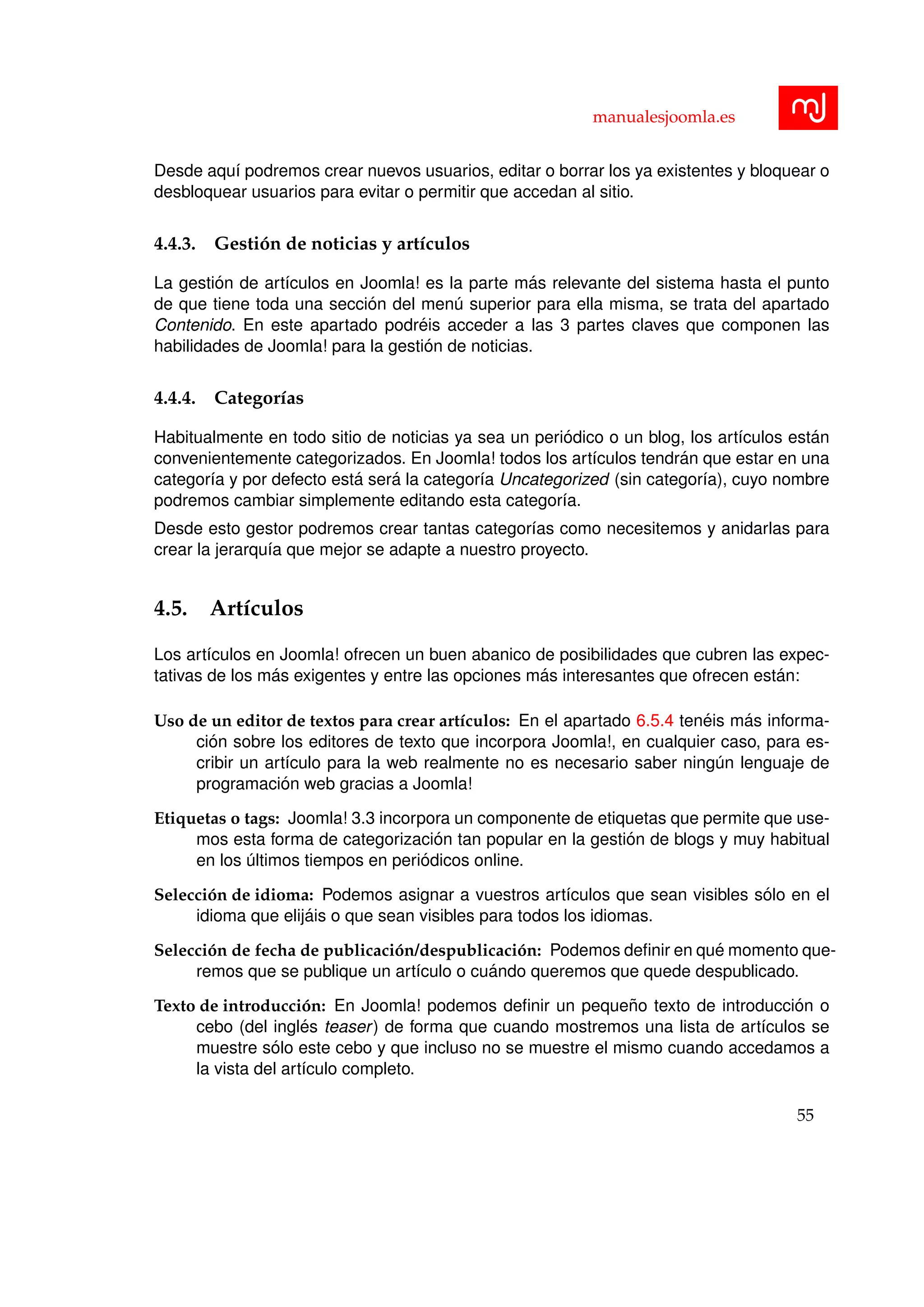 manualesjoomla.es
Desde aqu´ı podremos crear nuevos usuarios, editar o borrar los ya existentes y bloquear o
desbloquear usuarios para evitar o permitir que accedan al sitio.
4.4.3. Gesti´on de noticias y art´ıculos
La gesti´on de art´ıculos en Joomla! es la parte m´as relevante del sistema hasta el punto
de que tiene toda una secci´on del men´u superior para ella misma, se trata del apartado
Contenido. En este apartado podr´eis acceder a las 3 partes claves que componen las
habilidades de Joomla! para la gesti´on de noticias.
4.4.4. Categor´ıas
Habitualmente en todo sitio de noticias ya sea un peri´odico o un blog, los art´ıculos est´an
convenientemente categorizados. En Joomla! todos los art´ıculos tendr´an que estar en una
categor´ıa y por defecto est´a ser´a la categor´ıa Uncategorized (sin categor´ıa), cuyo nombre
podremos cambiar simplemente editando esta categor´ıa.
Desde esto gestor podremos crear tantas categor´ıas como necesitemos y anidarlas para
crear la jerarqu´ıa que mejor se adapte a nuestro proyecto.
4.5. Art´ıculos
Los art´ıculos en Joomla! ofrecen un buen abanico de posibilidades que cubren las expec-
tativas de los m´as exigentes y entre las opciones m´as interesantes que ofrecen est´an:
Uso de un editor de textos para crear art´ıculos: En el apartado 6.5.4 ten´eis m´as informa-
ci´on sobre los editores de texto que incorpora Joomla!, en cualquier caso, para es-
cribir un art´ıculo para la web realmente no es necesario saber ning´un lenguaje de
programaci´on web gracias a Joomla!
Etiquetas o tags: Joomla! 3.3 incorpora un componente de etiquetas que permite que use-
mos esta forma de categorizaci´on tan popular en la gesti´on de blogs y muy habitual
en los ´ultimos tiempos en peri´odicos online.
Selecci´on de idioma: Podemos asignar a vuestros art´ıculos que sean visibles s´olo en el
idioma que elij´ais o que sean visibles para todos los idiomas.
Selecci´on de fecha de publicaci´on/despublicaci´on: Podemos deﬁnir en qu´e momento que-
remos que se publique un art´ıculo o cu´ando queremos que quede despublicado.
Texto de introducci´on: En Joomla! podemos deﬁnir un peque˜no texto de introducci´on o
cebo (del ingl´es teaser) de forma que cuando mostremos una lista de art´ıculos se
muestre s´olo este cebo y que incluso no se muestre el mismo cuando accedamos a
la vista del art´ıculo completo.
55
 
