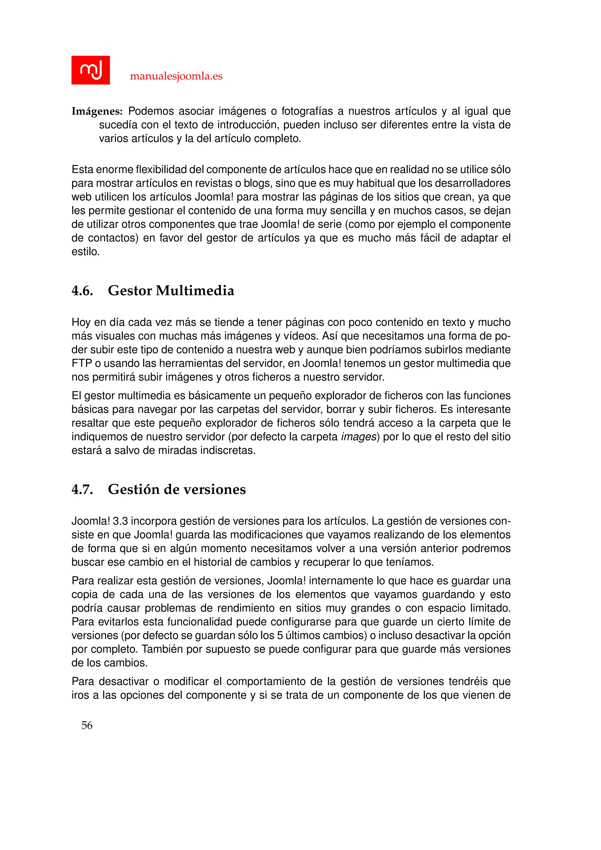 manualesjoomla.es
Im´agenes: Podemos asociar im´agenes o fotograf´ıas a nuestros art´ıculos y al igual que
suced´ıa con el texto de introducci´on, pueden incluso ser diferentes entre la vista de
varios art´ıculos y la del art´ıculo completo.
Esta enorme ﬂexibilidad del componente de art´ıculos hace que en realidad no se utilice s´olo
para mostrar art´ıculos en revistas o blogs, sino que es muy habitual que los desarrolladores
web utilicen los art´ıculos Joomla! para mostrar las p´aginas de los sitios que crean, ya que
les permite gestionar el contenido de una forma muy sencilla y en muchos casos, se dejan
de utilizar otros componentes que trae Joomla! de serie (como por ejemplo el componente
de contactos) en favor del gestor de art´ıculos ya que es mucho m´as f´acil de adaptar el
estilo.
4.6. Gestor Multimedia
Hoy en d´ıa cada vez m´as se tiende a tener p´aginas con poco contenido en texto y mucho
m´as visuales con muchas m´as im´agenes y v´ıdeos. As´ı que necesitamos una forma de po-
der subir este tipo de contenido a nuestra web y aunque bien podr´ıamos subirlos mediante
FTP o usando las herramientas del servidor, en Joomla! tenemos un gestor multimedia que
nos permitir´a subir im´agenes y otros ﬁcheros a nuestro servidor.
El gestor multimedia es b´asicamente un peque˜no explorador de ﬁcheros con las funciones
b´asicas para navegar por las carpetas del servidor, borrar y subir ﬁcheros. Es interesante
resaltar que este peque˜no explorador de ﬁcheros s´olo tendr´a acceso a la carpeta que le
indiquemos de nuestro servidor (por defecto la carpeta images) por lo que el resto del sitio
estar´a a salvo de miradas indiscretas.
4.7. Gesti´on de versiones
Joomla! 3.3 incorpora gesti´on de versiones para los art´ıculos. La gesti´on de versiones con-
siste en que Joomla! guarda las modiﬁcaciones que vayamos realizando de los elementos
de forma que si en alg´un momento necesitamos volver a una versi´on anterior podremos
buscar ese cambio en el historial de cambios y recuperar lo que ten´ıamos.
Para realizar esta gesti´on de versiones, Joomla! internamente lo que hace es guardar una
copia de cada una de las versiones de los elementos que vayamos guardando y esto
podr´ıa causar problemas de rendimiento en sitios muy grandes o con espacio limitado.
Para evitarlos esta funcionalidad puede conﬁgurarse para que guarde un cierto l´ımite de
versiones (por defecto se guardan s´olo los 5 ´ultimos cambios) o incluso desactivar la opci´on
por completo. Tambi´en por supuesto se puede conﬁgurar para que guarde m´as versiones
de los cambios.
Para desactivar o modiﬁcar el comportamiento de la gesti´on de versiones tendr´eis que
iros a las opciones del componente y si se trata de un componente de los que vienen de
56
 