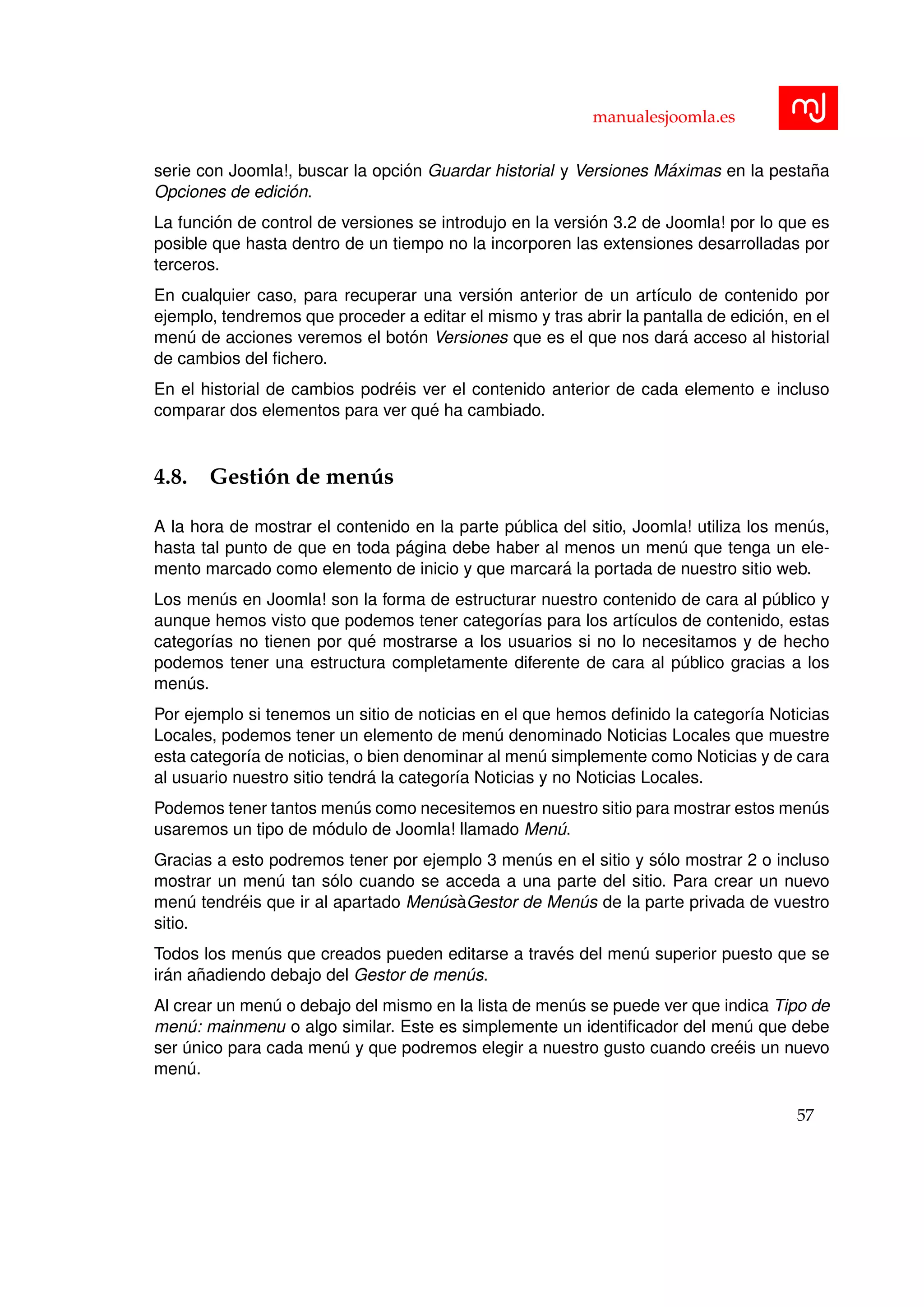 manualesjoomla.es
serie con Joomla!, buscar la opci´on Guardar historial y Versiones M´aximas en la pesta˜na
Opciones de edici´on.
La funci´on de control de versiones se introdujo en la versi´on 3.2 de Joomla! por lo que es
posible que hasta dentro de un tiempo no la incorporen las extensiones desarrolladas por
terceros.
En cualquier caso, para recuperar una versi´on anterior de un art´ıculo de contenido por
ejemplo, tendremos que proceder a editar el mismo y tras abrir la pantalla de edici´on, en el
men´u de acciones veremos el bot´on Versiones que es el que nos dar´a acceso al historial
de cambios del ﬁchero.
En el historial de cambios podr´eis ver el contenido anterior de cada elemento e incluso
comparar dos elementos para ver qu´e ha cambiado.
4.8. Gesti´on de men´us
A la hora de mostrar el contenido en la parte p´ublica del sitio, Joomla! utiliza los men´us,
hasta tal punto de que en toda p´agina debe haber al menos un men´u que tenga un ele-
mento marcado como elemento de inicio y que marcar´a la portada de nuestro sitio web.
Los men´us en Joomla! son la forma de estructurar nuestro contenido de cara al p´ublico y
aunque hemos visto que podemos tener categor´ıas para los art´ıculos de contenido, estas
categor´ıas no tienen por qu´e mostrarse a los usuarios si no lo necesitamos y de hecho
podemos tener una estructura completamente diferente de cara al p´ublico gracias a los
men´us.
Por ejemplo si tenemos un sitio de noticias en el que hemos deﬁnido la categor´ıa Noticias
Locales, podemos tener un elemento de men´u denominado Noticias Locales que muestre
esta categor´ıa de noticias, o bien denominar al men´u simplemente como Noticias y de cara
al usuario nuestro sitio tendr´a la categor´ıa Noticias y no Noticias Locales.
Podemos tener tantos men´us como necesitemos en nuestro sitio para mostrar estos men´us
usaremos un tipo de m´odulo de Joomla! llamado Men´u.
Gracias a esto podremos tener por ejemplo 3 men´us en el sitio y s´olo mostrar 2 o incluso
mostrar un men´u tan s´olo cuando se acceda a una parte del sitio. Para crear un nuevo
men´u tendr´eis que ir al apartado Men´us`aGestor de Men´us de la parte privada de vuestro
sitio.
Todos los men´us que creados pueden editarse a trav´es del men´u superior puesto que se
ir´an a˜nadiendo debajo del Gestor de men´us.
Al crear un men´u o debajo del mismo en la lista de men´us se puede ver que indica Tipo de
men´u: mainmenu o algo similar. Este es simplemente un identiﬁcador del men´u que debe
ser ´unico para cada men´u y que podremos elegir a nuestro gusto cuando cre´eis un nuevo
men´u.
57
 