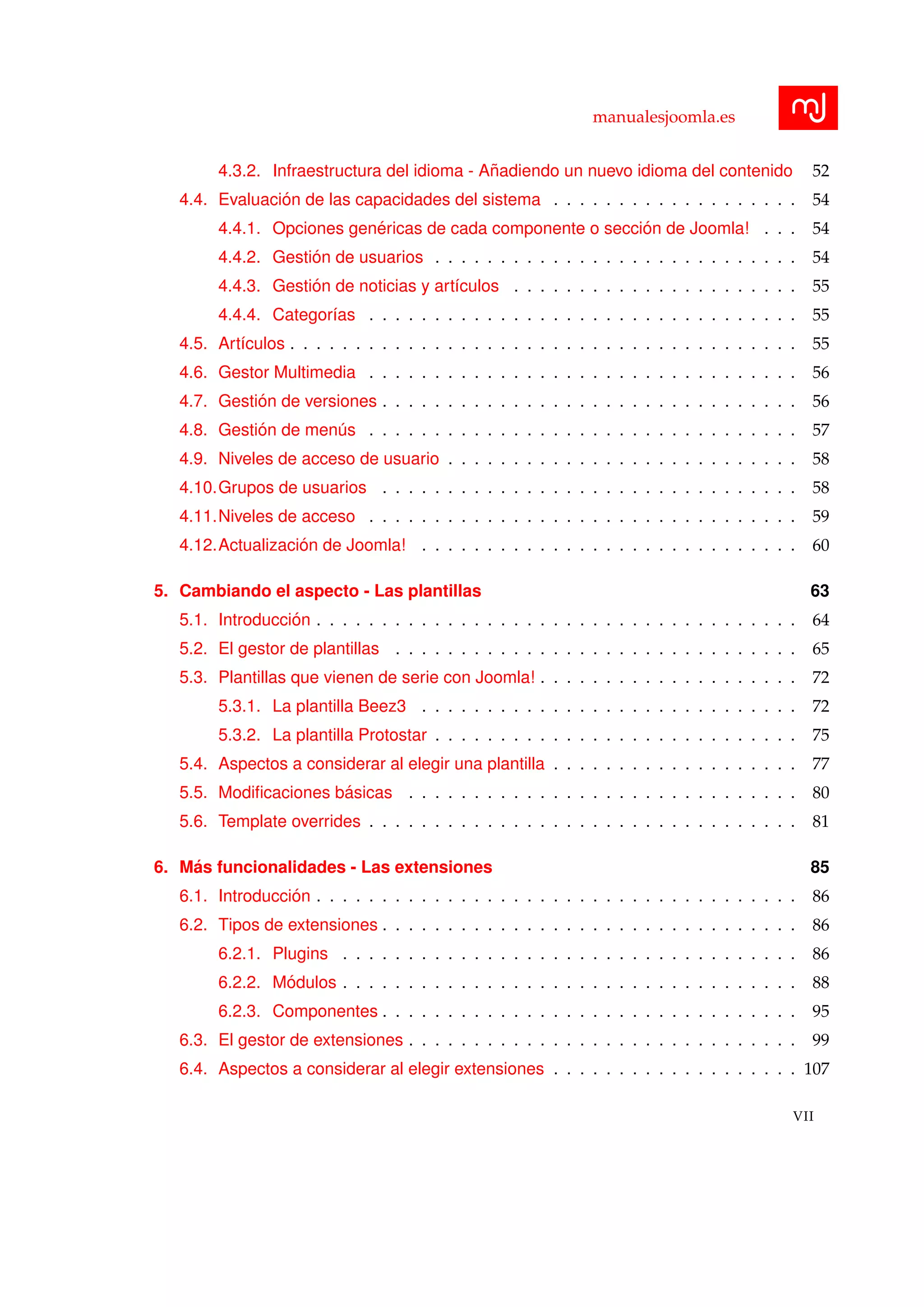 manualesjoomla.es
4.3.2. Infraestructura del idioma - A˜nadiendo un nuevo idioma del contenido 52
4.4. Evaluaci´on de las capacidades del sistema . . . . . . . . . . . . . . . . . . . 54
4.4.1. Opciones gen´ericas de cada componente o secci´on de Joomla! . . . 54
4.4.2. Gesti´on de usuarios . . . . . . . . . . . . . . . . . . . . . . . . . . . . 54
4.4.3. Gesti´on de noticias y art´ıculos . . . . . . . . . . . . . . . . . . . . . . 55
4.4.4. Categor´ıas . . . . . . . . . . . . . . . . . . . . . . . . . . . . . . . . . 55
4.5. Art´ıculos . . . . . . . . . . . . . . . . . . . . . . . . . . . . . . . . . . . . . . . 55
4.6. Gestor Multimedia . . . . . . . . . . . . . . . . . . . . . . . . . . . . . . . . . 56
4.7. Gesti´on de versiones . . . . . . . . . . . . . . . . . . . . . . . . . . . . . . . . 56
4.8. Gesti´on de men´us . . . . . . . . . . . . . . . . . . . . . . . . . . . . . . . . . 57
4.9. Niveles de acceso de usuario . . . . . . . . . . . . . . . . . . . . . . . . . . . 58
4.10.Grupos de usuarios . . . . . . . . . . . . . . . . . . . . . . . . . . . . . . . . 58
4.11.Niveles de acceso . . . . . . . . . . . . . . . . . . . . . . . . . . . . . . . . . 59
4.12.Actualizaci´on de Joomla! . . . . . . . . . . . . . . . . . . . . . . . . . . . . . 60
5. Cambiando el aspecto - Las plantillas 63
5.1. Introducci´on . . . . . . . . . . . . . . . . . . . . . . . . . . . . . . . . . . . . . 64
5.2. El gestor de plantillas . . . . . . . . . . . . . . . . . . . . . . . . . . . . . . . 65
5.3. Plantillas que vienen de serie con Joomla! . . . . . . . . . . . . . . . . . . . . 72
5.3.1. La plantilla Beez3 . . . . . . . . . . . . . . . . . . . . . . . . . . . . . 72
5.3.2. La plantilla Protostar . . . . . . . . . . . . . . . . . . . . . . . . . . . . 75
5.4. Aspectos a considerar al elegir una plantilla . . . . . . . . . . . . . . . . . . . 77
5.5. Modiﬁcaciones b´asicas . . . . . . . . . . . . . . . . . . . . . . . . . . . . . . 80
5.6. Template overrides . . . . . . . . . . . . . . . . . . . . . . . . . . . . . . . . . 81
6. M´as funcionalidades - Las extensiones 85
6.1. Introducci´on . . . . . . . . . . . . . . . . . . . . . . . . . . . . . . . . . . . . . 86
6.2. Tipos de extensiones . . . . . . . . . . . . . . . . . . . . . . . . . . . . . . . . 86
6.2.1. Plugins . . . . . . . . . . . . . . . . . . . . . . . . . . . . . . . . . . . 86
6.2.2. M´odulos . . . . . . . . . . . . . . . . . . . . . . . . . . . . . . . . . . . 88
6.2.3. Componentes . . . . . . . . . . . . . . . . . . . . . . . . . . . . . . . . 95
6.3. El gestor de extensiones . . . . . . . . . . . . . . . . . . . . . . . . . . . . . . 99
6.4. Aspectos a considerar al elegir extensiones . . . . . . . . . . . . . . . . . . . 107
VII
 