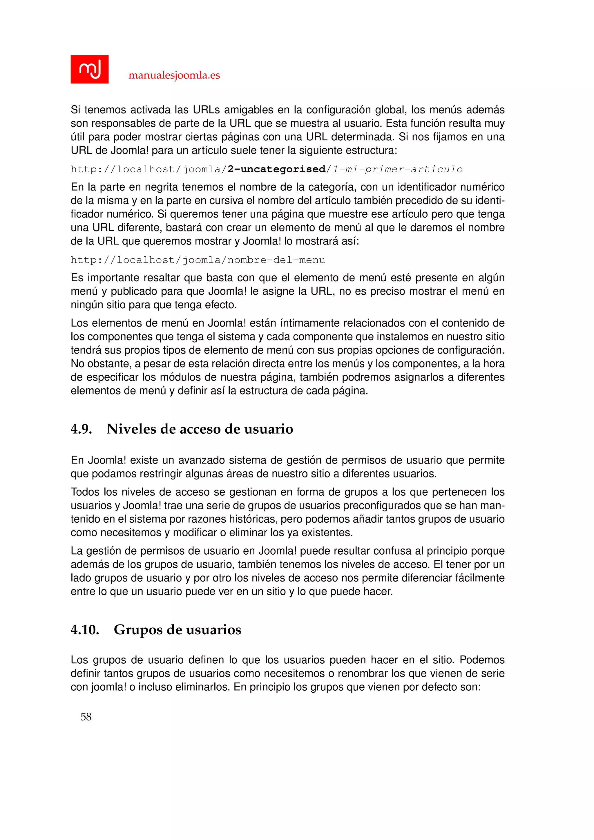 manualesjoomla.es
Si tenemos activada las URLs amigables en la conﬁguraci´on global, los men´us adem´as
son responsables de parte de la URL que se muestra al usuario. Esta funci´on resulta muy
´util para poder mostrar ciertas p´aginas con una URL determinada. Si nos ﬁjamos en una
URL de Joomla! para un art´ıculo suele tener la siguiente estructura:
http://localhost/joomla/2-uncategorised/1-mi-primer-articulo
En la parte en negrita tenemos el nombre de la categor´ıa, con un identiﬁcador num´erico
de la misma y en la parte en cursiva el nombre del art´ıculo tambi´en precedido de su identi-
ﬁcador num´erico. Si queremos tener una p´agina que muestre ese art´ıculo pero que tenga
una URL diferente, bastar´a con crear un elemento de men´u al que le daremos el nombre
de la URL que queremos mostrar y Joomla! lo mostrar´a as´ı:
http://localhost/joomla/nombre-del-menu
Es importante resaltar que basta con que el elemento de men´u est´e presente en alg´un
men´u y publicado para que Joomla! le asigne la URL, no es preciso mostrar el men´u en
ning´un sitio para que tenga efecto.
Los elementos de men´u en Joomla! est´an ´ıntimamente relacionados con el contenido de
los componentes que tenga el sistema y cada componente que instalemos en nuestro sitio
tendr´a sus propios tipos de elemento de men´u con sus propias opciones de conﬁguraci´on.
No obstante, a pesar de esta relaci´on directa entre los men´us y los componentes, a la hora
de especiﬁcar los m´odulos de nuestra p´agina, tambi´en podremos asignarlos a diferentes
elementos de men´u y deﬁnir as´ı la estructura de cada p´agina.
4.9. Niveles de acceso de usuario
En Joomla! existe un avanzado sistema de gesti´on de permisos de usuario que permite
que podamos restringir algunas ´areas de nuestro sitio a diferentes usuarios.
Todos los niveles de acceso se gestionan en forma de grupos a los que pertenecen los
usuarios y Joomla! trae una serie de grupos de usuarios preconﬁgurados que se han man-
tenido en el sistema por razones hist´oricas, pero podemos a˜nadir tantos grupos de usuario
como necesitemos y modiﬁcar o eliminar los ya existentes.
La gesti´on de permisos de usuario en Joomla! puede resultar confusa al principio porque
adem´as de los grupos de usuario, tambi´en tenemos los niveles de acceso. El tener por un
lado grupos de usuario y por otro los niveles de acceso nos permite diferenciar f´acilmente
entre lo que un usuario puede ver en un sitio y lo que puede hacer.
4.10. Grupos de usuarios
Los grupos de usuario deﬁnen lo que los usuarios pueden hacer en el sitio. Podemos
deﬁnir tantos grupos de usuarios como necesitemos o renombrar los que vienen de serie
con joomla! o incluso eliminarlos. En principio los grupos que vienen por defecto son:
58
 