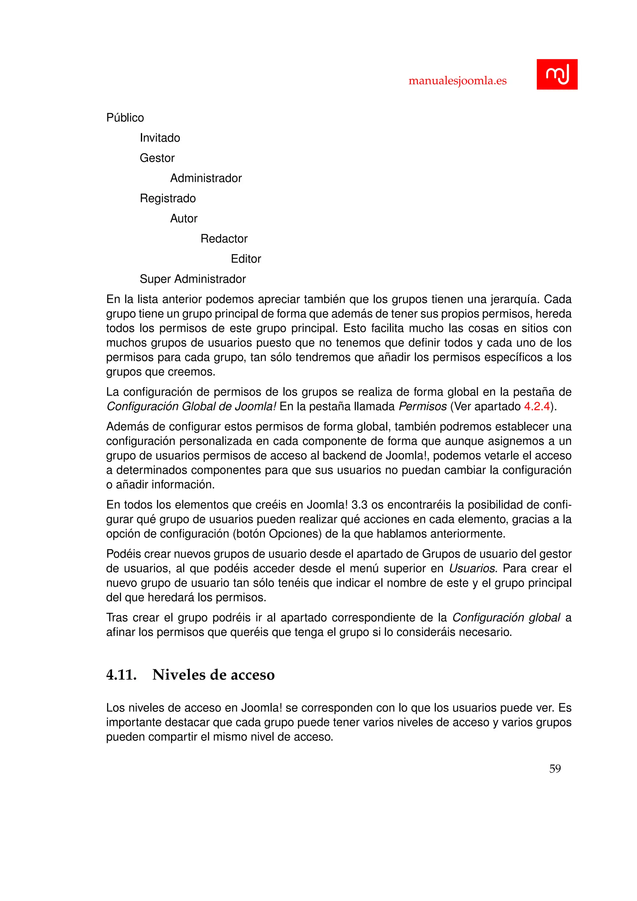manualesjoomla.es
P´ublico
Invitado
Gestor
Administrador
Registrado
Autor
Redactor
Editor
Super Administrador
En la lista anterior podemos apreciar tambi´en que los grupos tienen una jerarqu´ıa. Cada
grupo tiene un grupo principal de forma que adem´as de tener sus propios permisos, hereda
todos los permisos de este grupo principal. Esto facilita mucho las cosas en sitios con
muchos grupos de usuarios puesto que no tenemos que deﬁnir todos y cada uno de los
permisos para cada grupo, tan s´olo tendremos que a˜nadir los permisos espec´ıﬁcos a los
grupos que creemos.
La conﬁguraci´on de permisos de los grupos se realiza de forma global en la pesta˜na de
Conﬁguraci´on Global de Joomla! En la pesta˜na llamada Permisos (Ver apartado 4.2.4).
Adem´as de conﬁgurar estos permisos de forma global, tambi´en podremos establecer una
conﬁguraci´on personalizada en cada componente de forma que aunque asignemos a un
grupo de usuarios permisos de acceso al backend de Joomla!, podemos vetarle el acceso
a determinados componentes para que sus usuarios no puedan cambiar la conﬁguraci´on
o a˜nadir informaci´on.
En todos los elementos que cre´eis en Joomla! 3.3 os encontrar´eis la posibilidad de conﬁ-
gurar qu´e grupo de usuarios pueden realizar qu´e acciones en cada elemento, gracias a la
opci´on de conﬁguraci´on (bot´on Opciones) de la que hablamos anteriormente.
Pod´eis crear nuevos grupos de usuario desde el apartado de Grupos de usuario del gestor
de usuarios, al que pod´eis acceder desde el men´u superior en Usuarios. Para crear el
nuevo grupo de usuario tan s´olo ten´eis que indicar el nombre de este y el grupo principal
del que heredar´a los permisos.
Tras crear el grupo podr´eis ir al apartado correspondiente de la Conﬁguraci´on global a
aﬁnar los permisos que quer´eis que tenga el grupo si lo consider´ais necesario.
4.11. Niveles de acceso
Los niveles de acceso en Joomla! se corresponden con lo que los usuarios puede ver. Es
importante destacar que cada grupo puede tener varios niveles de acceso y varios grupos
pueden compartir el mismo nivel de acceso.
59
 
