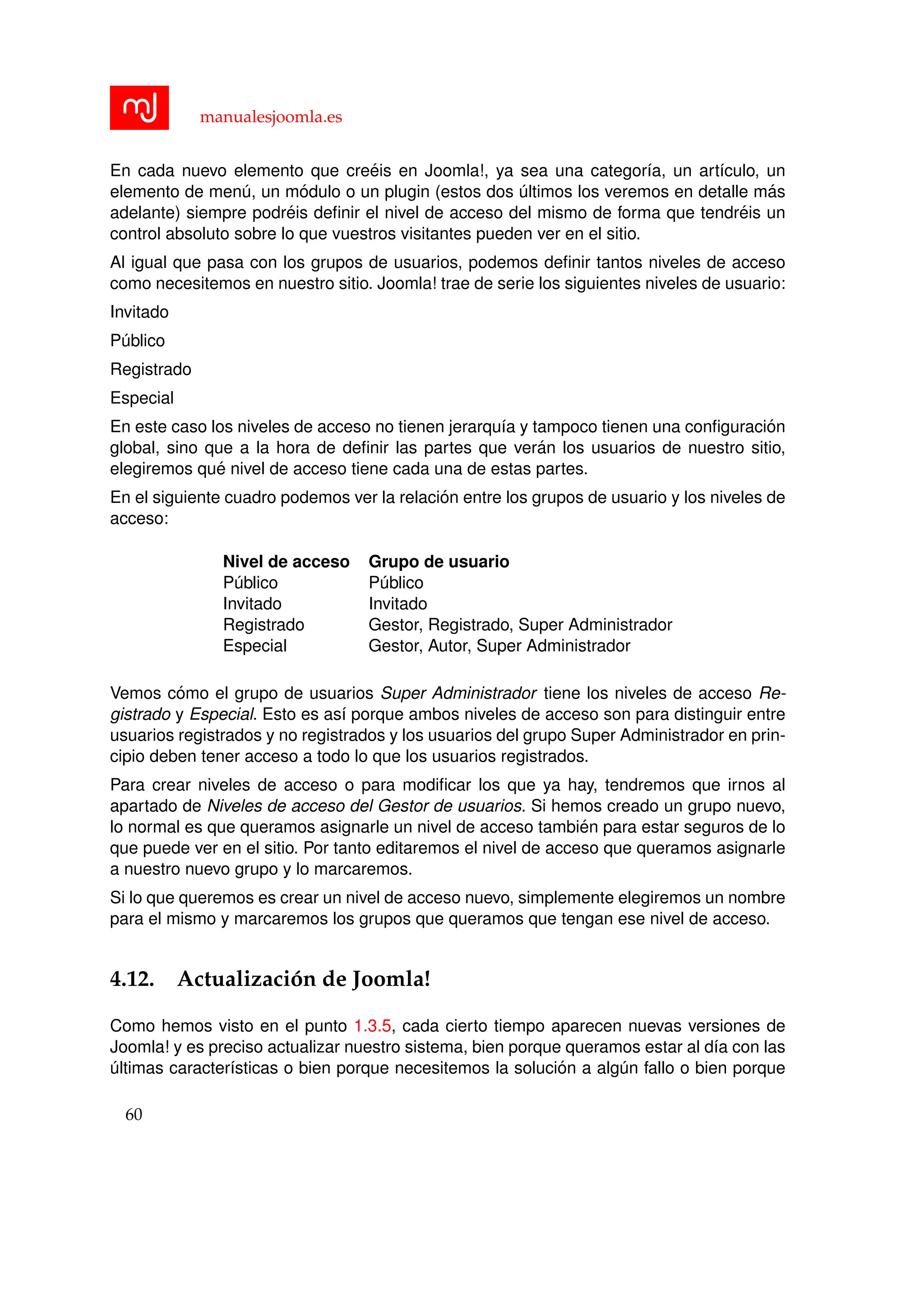 manualesjoomla.es
En cada nuevo elemento que cre´eis en Joomla!, ya sea una categor´ıa, un art´ıculo, un
elemento de men´u, un m´odulo o un plugin (estos dos ´ultimos los veremos en detalle m´as
adelante) siempre podr´eis deﬁnir el nivel de acceso del mismo de forma que tendr´eis un
control absoluto sobre lo que vuestros visitantes pueden ver en el sitio.
Al igual que pasa con los grupos de usuarios, podemos deﬁnir tantos niveles de acceso
como necesitemos en nuestro sitio. Joomla! trae de serie los siguientes niveles de usuario:
Invitado
P´ublico
Registrado
Especial
En este caso los niveles de acceso no tienen jerarqu´ıa y tampoco tienen una conﬁguraci´on
global, sino que a la hora de deﬁnir las partes que ver´an los usuarios de nuestro sitio,
elegiremos qu´e nivel de acceso tiene cada una de estas partes.
En el siguiente cuadro podemos ver la relaci´on entre los grupos de usuario y los niveles de
acceso:
Nivel de acceso Grupo de usuario
P´ublico P´ublico
Invitado Invitado
Registrado Gestor, Registrado, Super Administrador
Especial Gestor, Autor, Super Administrador
Vemos c´omo el grupo de usuarios Super Administrador tiene los niveles de acceso Re-
gistrado y Especial. Esto es as´ı porque ambos niveles de acceso son para distinguir entre
usuarios registrados y no registrados y los usuarios del grupo Super Administrador en prin-
cipio deben tener acceso a todo lo que los usuarios registrados.
Para crear niveles de acceso o para modiﬁcar los que ya hay, tendremos que irnos al
apartado de Niveles de acceso del Gestor de usuarios. Si hemos creado un grupo nuevo,
lo normal es que queramos asignarle un nivel de acceso tambi´en para estar seguros de lo
que puede ver en el sitio. Por tanto editaremos el nivel de acceso que queramos asignarle
a nuestro nuevo grupo y lo marcaremos.
Si lo que queremos es crear un nivel de acceso nuevo, simplemente elegiremos un nombre
para el mismo y marcaremos los grupos que queramos que tengan ese nivel de acceso.
4.12. Actualizaci´on de Joomla!
Como hemos visto en el punto 1.3.5, cada cierto tiempo aparecen nuevas versiones de
Joomla! y es preciso actualizar nuestro sistema, bien porque queramos estar al d´ıa con las
´ultimas caracter´ısticas o bien porque necesitemos la soluci´on a alg´un fallo o bien porque
60
 