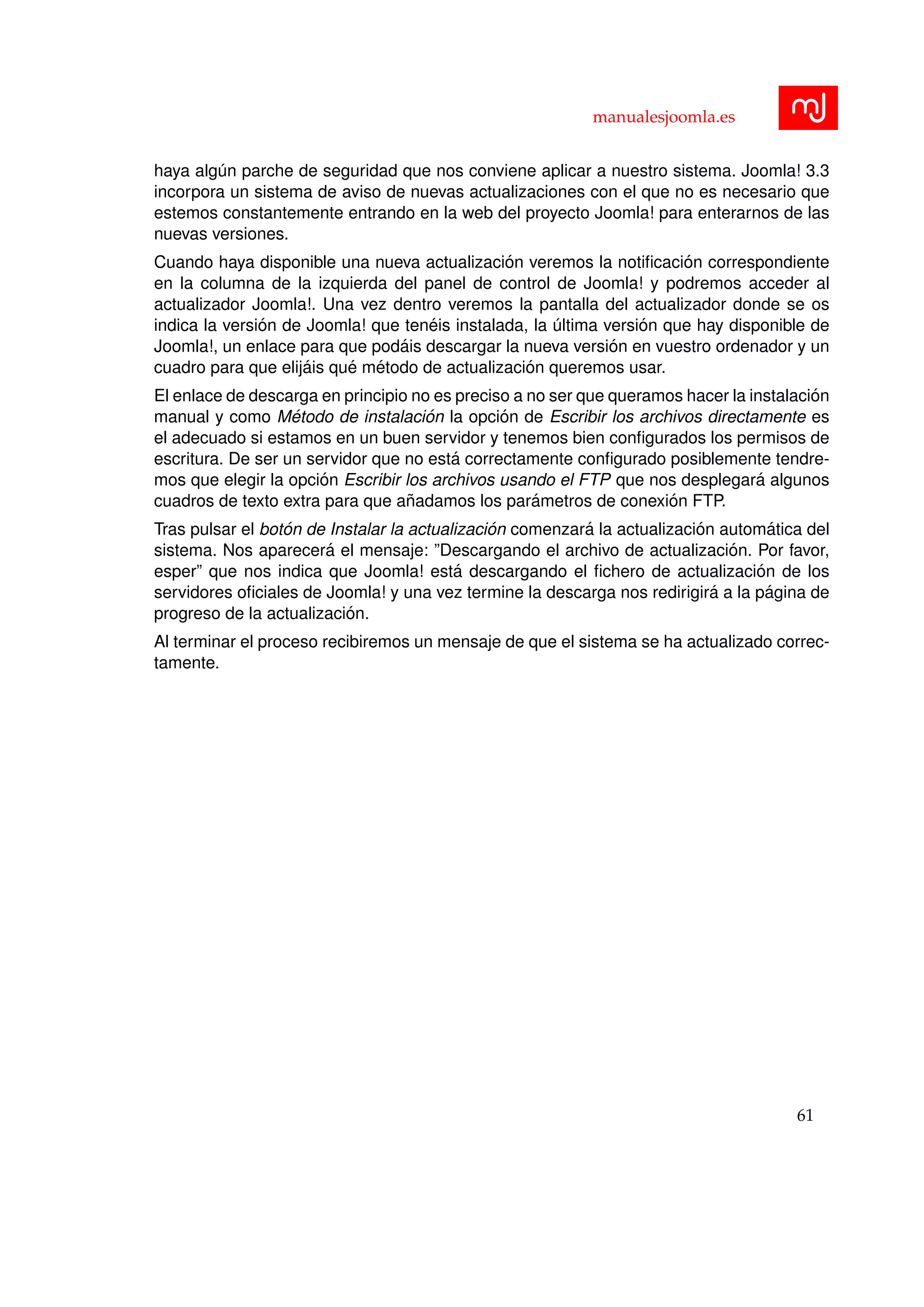 manualesjoomla.es
haya alg´un parche de seguridad que nos conviene aplicar a nuestro sistema. Joomla! 3.3
incorpora un sistema de aviso de nuevas actualizaciones con el que no es necesario que
estemos constantemente entrando en la web del proyecto Joomla! para enterarnos de las
nuevas versiones.
Cuando haya disponible una nueva actualizaci´on veremos la notiﬁcaci´on correspondiente
en la columna de la izquierda del panel de control de Joomla! y podremos acceder al
actualizador Joomla!. Una vez dentro veremos la pantalla del actualizador donde se os
indica la versi´on de Joomla! que ten´eis instalada, la ´ultima versi´on que hay disponible de
Joomla!, un enlace para que pod´ais descargar la nueva versi´on en vuestro ordenador y un
cuadro para que elij´ais qu´e m´etodo de actualizaci´on queremos usar.
El enlace de descarga en principio no es preciso a no ser que queramos hacer la instalaci´on
manual y como M´etodo de instalaci´on la opci´on de Escribir los archivos directamente es
el adecuado si estamos en un buen servidor y tenemos bien conﬁgurados los permisos de
escritura. De ser un servidor que no est´a correctamente conﬁgurado posiblemente tendre-
mos que elegir la opci´on Escribir los archivos usando el FTP que nos desplegar´a algunos
cuadros de texto extra para que a˜nadamos los par´ametros de conexi´on FTP.
Tras pulsar el bot´on de Instalar la actualizaci´on comenzar´a la actualizaci´on autom´atica del
sistema. Nos aparecer´a el mensaje: ”Descargando el archivo de actualizaci´on. Por favor,
esper” que nos indica que Joomla! est´a descargando el ﬁchero de actualizaci´on de los
servidores oﬁciales de Joomla! y una vez termine la descarga nos redirigir´a a la p´agina de
progreso de la actualizaci´on.
Al terminar el proceso recibiremos un mensaje de que el sistema se ha actualizado correc-
tamente.
61
 