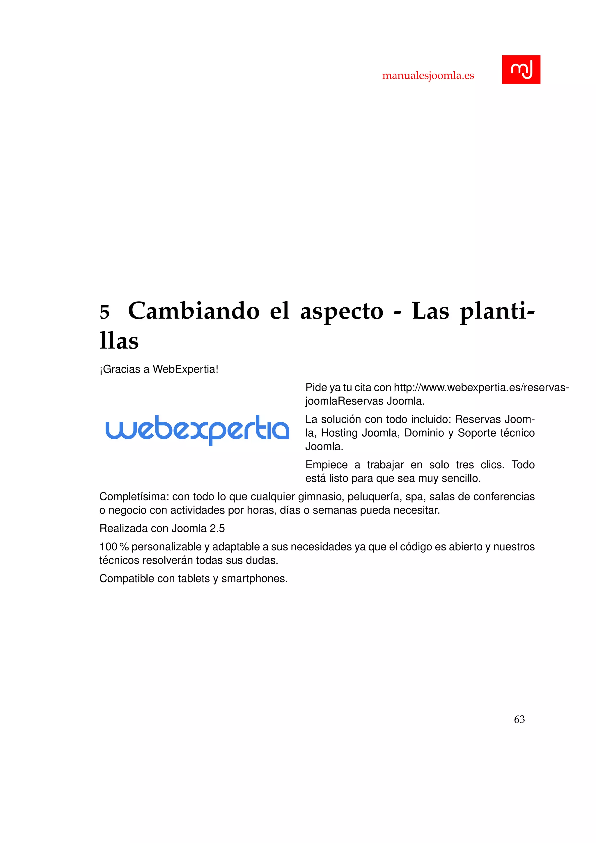 manualesjoomla.es
5 Cambiando el aspecto - Las planti-
llas
¡Gracias a WebExpertia!
Pide ya tu cita con http://www.webexpertia.es/reservas-
joomlaReservas Joomla.
La soluci´on con todo incluido: Reservas Joom-
la, Hosting Joomla, Dominio y Soporte t´ecnico
Joomla.
Empiece a trabajar en solo tres clics. Todo
est´a listo para que sea muy sencillo.
Complet´ısima: con todo lo que cualquier gimnasio, peluquer´ıa, spa, salas de conferencias
o negocio con actividades por horas, d´ıas o semanas pueda necesitar.
Realizada con Joomla 2.5
100 % personalizable y adaptable a sus necesidades ya que el c´odigo es abierto y nuestros
t´ecnicos resolver´an todas sus dudas.
Compatible con tablets y smartphones.
63
 
