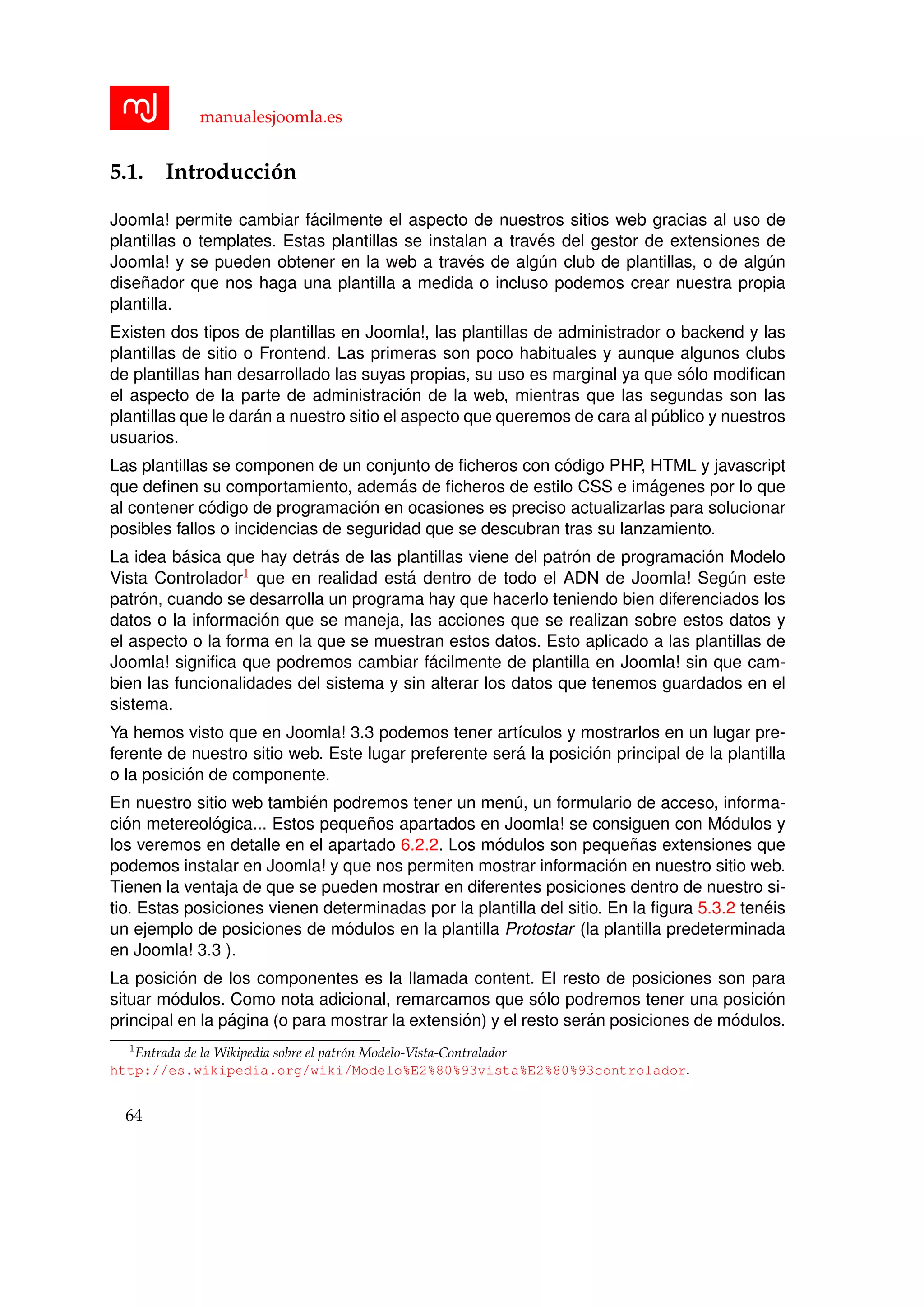 manualesjoomla.es
5.1. Introducci´on
Joomla! permite cambiar f´acilmente el aspecto de nuestros sitios web gracias al uso de
plantillas o templates. Estas plantillas se instalan a trav´es del gestor de extensiones de
Joomla! y se pueden obtener en la web a trav´es de alg´un club de plantillas, o de alg´un
dise˜nador que nos haga una plantilla a medida o incluso podemos crear nuestra propia
plantilla.
Existen dos tipos de plantillas en Joomla!, las plantillas de administrador o backend y las
plantillas de sitio o Frontend. Las primeras son poco habituales y aunque algunos clubs
de plantillas han desarrollado las suyas propias, su uso es marginal ya que s´olo modiﬁcan
el aspecto de la parte de administraci´on de la web, mientras que las segundas son las
plantillas que le dar´an a nuestro sitio el aspecto que queremos de cara al p´ublico y nuestros
usuarios.
Las plantillas se componen de un conjunto de ﬁcheros con c´odigo PHP, HTML y javascript
que deﬁnen su comportamiento, adem´as de ﬁcheros de estilo CSS e im´agenes por lo que
al contener c´odigo de programaci´on en ocasiones es preciso actualizarlas para solucionar
posibles fallos o incidencias de seguridad que se descubran tras su lanzamiento.
La idea b´asica que hay detr´as de las plantillas viene del patr´on de programaci´on Modelo
Vista Controlador1 que en realidad est´a dentro de todo el ADN de Joomla! Seg´un este
patr´on, cuando se desarrolla un programa hay que hacerlo teniendo bien diferenciados los
datos o la informaci´on que se maneja, las acciones que se realizan sobre estos datos y
el aspecto o la forma en la que se muestran estos datos. Esto aplicado a las plantillas de
Joomla! signiﬁca que podremos cambiar f´acilmente de plantilla en Joomla! sin que cam-
bien las funcionalidades del sistema y sin alterar los datos que tenemos guardados en el
sistema.
Ya hemos visto que en Joomla! 3.3 podemos tener art´ıculos y mostrarlos en un lugar pre-
ferente de nuestro sitio web. Este lugar preferente ser´a la posici´on principal de la plantilla
o la posici´on de componente.
En nuestro sitio web tambi´en podremos tener un men´u, un formulario de acceso, informa-
ci´on metereol´ogica... Estos peque˜nos apartados en Joomla! se consiguen con M´odulos y
los veremos en detalle en el apartado 6.2.2. Los m´odulos son peque˜nas extensiones que
podemos instalar en Joomla! y que nos permiten mostrar informaci´on en nuestro sitio web.
Tienen la ventaja de que se pueden mostrar en diferentes posiciones dentro de nuestro si-
tio. Estas posiciones vienen determinadas por la plantilla del sitio. En la ﬁgura 5.3.2 ten´eis
un ejemplo de posiciones de m´odulos en la plantilla Protostar (la plantilla predeterminada
en Joomla! 3.3 ).
La posici´on de los componentes es la llamada content. El resto de posiciones son para
situar m´odulos. Como nota adicional, remarcamos que s´olo podremos tener una posici´on
principal en la p´agina (o para mostrar la extensi´on) y el resto ser´an posiciones de m´odulos.
1
Entrada de la Wikipedia sobre el patr´on Modelo-Vista-Contralador
http://es.wikipedia.org/wiki/Modelo%E2%80%93vista%E2%80%93controlador.
64
 