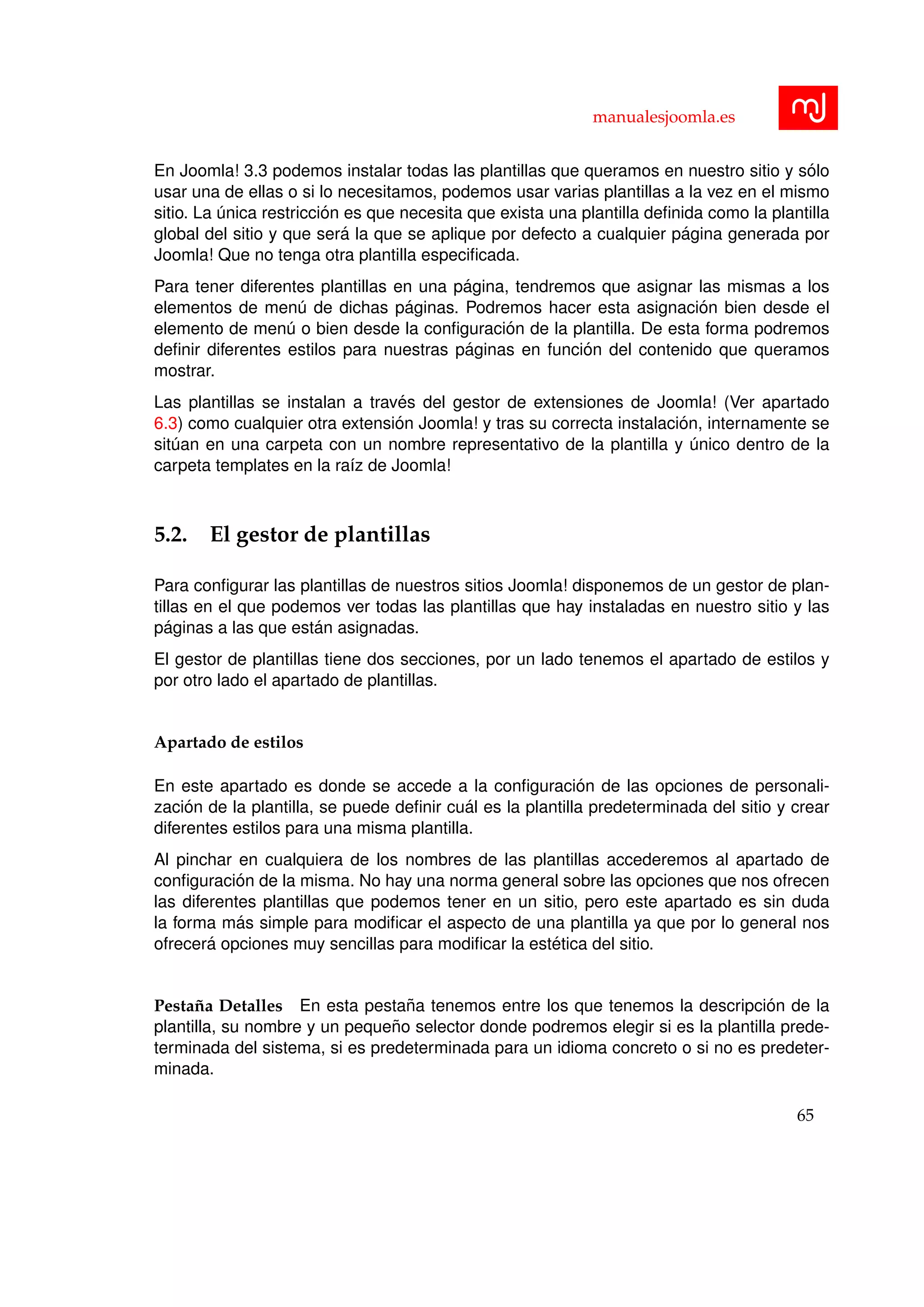 manualesjoomla.es
En Joomla! 3.3 podemos instalar todas las plantillas que queramos en nuestro sitio y s´olo
usar una de ellas o si lo necesitamos, podemos usar varias plantillas a la vez en el mismo
sitio. La ´unica restricci´on es que necesita que exista una plantilla deﬁnida como la plantilla
global del sitio y que ser´a la que se aplique por defecto a cualquier p´agina generada por
Joomla! Que no tenga otra plantilla especiﬁcada.
Para tener diferentes plantillas en una p´agina, tendremos que asignar las mismas a los
elementos de men´u de dichas p´aginas. Podremos hacer esta asignaci´on bien desde el
elemento de men´u o bien desde la conﬁguraci´on de la plantilla. De esta forma podremos
deﬁnir diferentes estilos para nuestras p´aginas en funci´on del contenido que queramos
mostrar.
Las plantillas se instalan a trav´es del gestor de extensiones de Joomla! (Ver apartado
6.3) como cualquier otra extensi´on Joomla! y tras su correcta instalaci´on, internamente se
sit´uan en una carpeta con un nombre representativo de la plantilla y ´unico dentro de la
carpeta templates en la ra´ız de Joomla!
5.2. El gestor de plantillas
Para conﬁgurar las plantillas de nuestros sitios Joomla! disponemos de un gestor de plan-
tillas en el que podemos ver todas las plantillas que hay instaladas en nuestro sitio y las
p´aginas a las que est´an asignadas.
El gestor de plantillas tiene dos secciones, por un lado tenemos el apartado de estilos y
por otro lado el apartado de plantillas.
Apartado de estilos
En este apartado es donde se accede a la conﬁguraci´on de las opciones de personali-
zaci´on de la plantilla, se puede deﬁnir cu´al es la plantilla predeterminada del sitio y crear
diferentes estilos para una misma plantilla.
Al pinchar en cualquiera de los nombres de las plantillas accederemos al apartado de
conﬁguraci´on de la misma. No hay una norma general sobre las opciones que nos ofrecen
las diferentes plantillas que podemos tener en un sitio, pero este apartado es sin duda
la forma m´as simple para modiﬁcar el aspecto de una plantilla ya que por lo general nos
ofrecer´a opciones muy sencillas para modiﬁcar la est´etica del sitio.
Pesta˜na Detalles En esta pesta˜na tenemos entre los que tenemos la descripci´on de la
plantilla, su nombre y un peque˜no selector donde podremos elegir si es la plantilla prede-
terminada del sistema, si es predeterminada para un idioma concreto o si no es predeter-
minada.
65
 