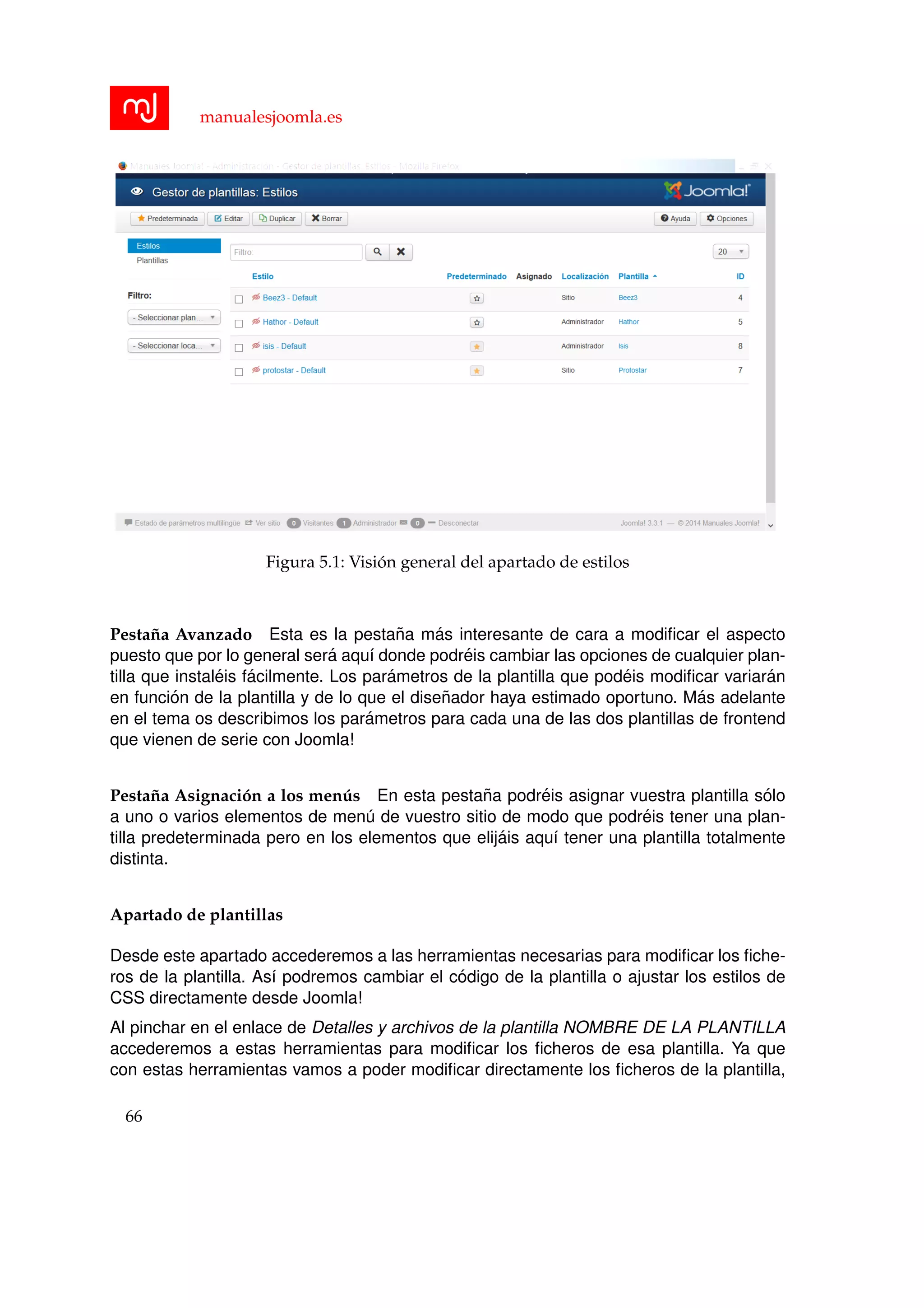 manualesjoomla.es
Figura 5.1: Visi´on general del apartado de estilos
Pesta˜na Avanzado Esta es la pesta˜na m´as interesante de cara a modiﬁcar el aspecto
puesto que por lo general ser´a aqu´ı donde podr´eis cambiar las opciones de cualquier plan-
tilla que instal´eis f´acilmente. Los par´ametros de la plantilla que pod´eis modiﬁcar variar´an
en funci´on de la plantilla y de lo que el dise˜nador haya estimado oportuno. M´as adelante
en el tema os describimos los par´ametros para cada una de las dos plantillas de frontend
que vienen de serie con Joomla!
Pesta˜na Asignaci´on a los men´us En esta pesta˜na podr´eis asignar vuestra plantilla s´olo
a uno o varios elementos de men´u de vuestro sitio de modo que podr´eis tener una plan-
tilla predeterminada pero en los elementos que elij´ais aqu´ı tener una plantilla totalmente
distinta.
Apartado de plantillas
Desde este apartado accederemos a las herramientas necesarias para modiﬁcar los ﬁche-
ros de la plantilla. As´ı podremos cambiar el c´odigo de la plantilla o ajustar los estilos de
CSS directamente desde Joomla!
Al pinchar en el enlace de Detalles y archivos de la plantilla NOMBRE DE LA PLANTILLA
accederemos a estas herramientas para modiﬁcar los ﬁcheros de esa plantilla. Ya que
con estas herramientas vamos a poder modiﬁcar directamente los ﬁcheros de la plantilla,
66
 