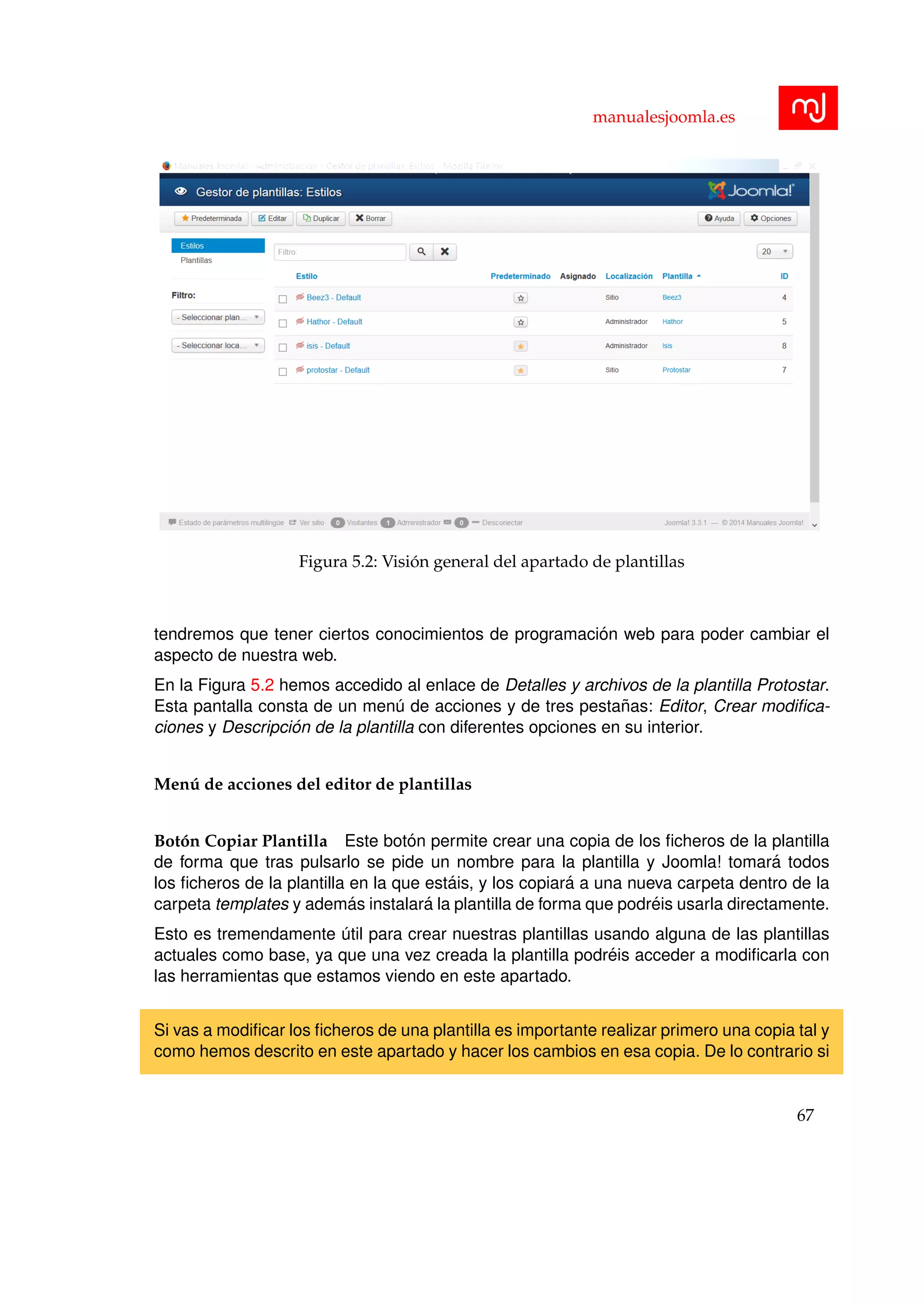 manualesjoomla.es
Figura 5.2: Visi´on general del apartado de plantillas
tendremos que tener ciertos conocimientos de programaci´on web para poder cambiar el
aspecto de nuestra web.
En la Figura 5.2 hemos accedido al enlace de Detalles y archivos de la plantilla Protostar.
Esta pantalla consta de un men´u de acciones y de tres pesta˜nas: Editor, Crear modiﬁca-
ciones y Descripci´on de la plantilla con diferentes opciones en su interior.
Men´u de acciones del editor de plantillas
Bot´on Copiar Plantilla Este bot´on permite crear una copia de los ﬁcheros de la plantilla
de forma que tras pulsarlo se pide un nombre para la plantilla y Joomla! tomar´a todos
los ﬁcheros de la plantilla en la que est´ais, y los copiar´a a una nueva carpeta dentro de la
carpeta templates y adem´as instalar´a la plantilla de forma que podr´eis usarla directamente.
Esto es tremendamente ´util para crear nuestras plantillas usando alguna de las plantillas
actuales como base, ya que una vez creada la plantilla podr´eis acceder a modiﬁcarla con
las herramientas que estamos viendo en este apartado.
Si vas a modiﬁcar los ﬁcheros de una plantilla es importante realizar primero una copia tal y
como hemos descrito en este apartado y hacer los cambios en esa copia. De lo contrario si
67
 