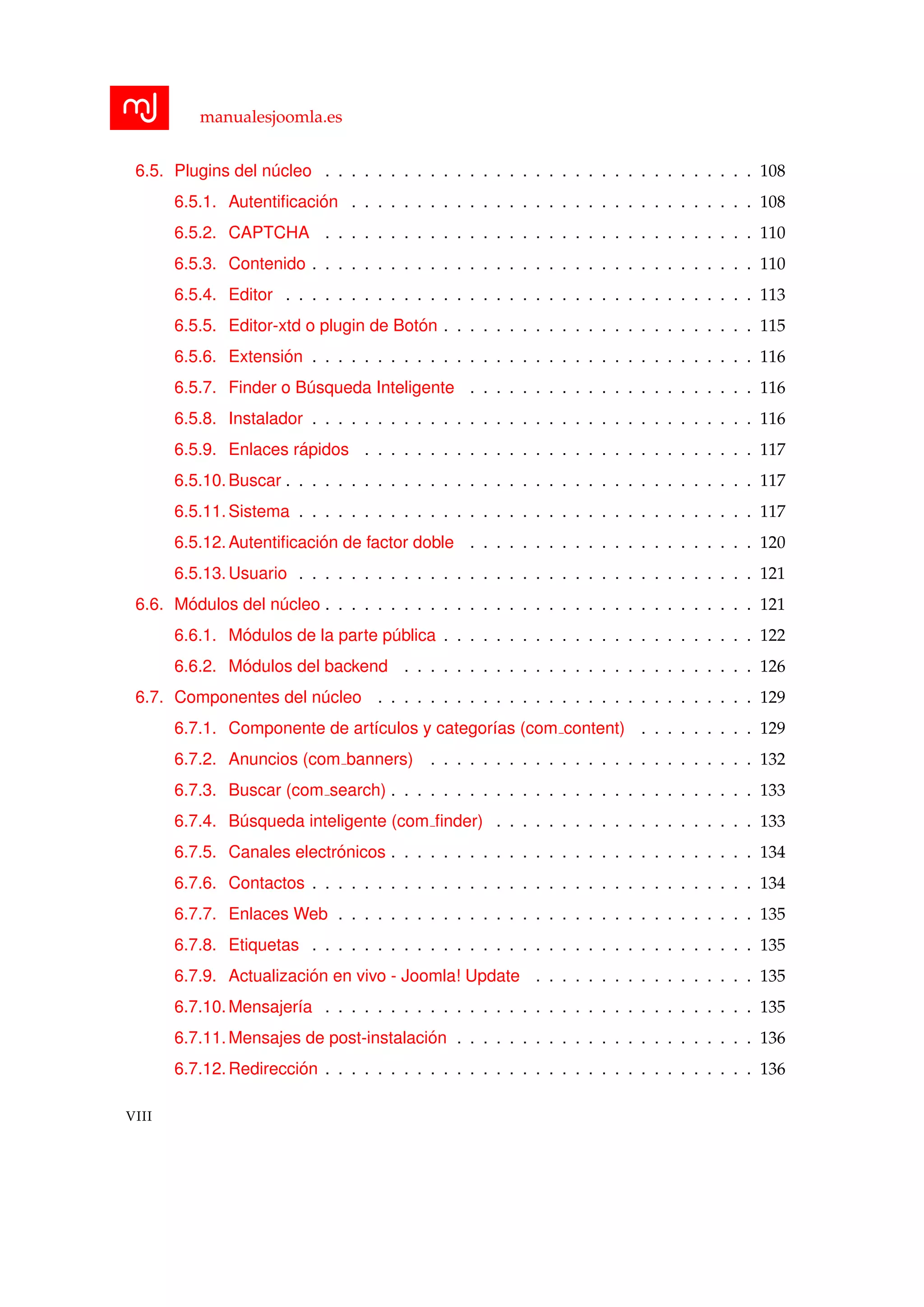 manualesjoomla.es
6.5. Plugins del n´ucleo . . . . . . . . . . . . . . . . . . . . . . . . . . . . . . . . . 108
6.5.1. Autentiﬁcaci´on . . . . . . . . . . . . . . . . . . . . . . . . . . . . . . . 108
6.5.2. CAPTCHA . . . . . . . . . . . . . . . . . . . . . . . . . . . . . . . . . 110
6.5.3. Contenido . . . . . . . . . . . . . . . . . . . . . . . . . . . . . . . . . . 110
6.5.4. Editor . . . . . . . . . . . . . . . . . . . . . . . . . . . . . . . . . . . . 113
6.5.5. Editor-xtd o plugin de Bot´on . . . . . . . . . . . . . . . . . . . . . . . . 115
6.5.6. Extensi´on . . . . . . . . . . . . . . . . . . . . . . . . . . . . . . . . . . 116
6.5.7. Finder o B´usqueda Inteligente . . . . . . . . . . . . . . . . . . . . . . 116
6.5.8. Instalador . . . . . . . . . . . . . . . . . . . . . . . . . . . . . . . . . . 116
6.5.9. Enlaces r´apidos . . . . . . . . . . . . . . . . . . . . . . . . . . . . . . 117
6.5.10.Buscar . . . . . . . . . . . . . . . . . . . . . . . . . . . . . . . . . . . . 117
6.5.11.Sistema . . . . . . . . . . . . . . . . . . . . . . . . . . . . . . . . . . . 117
6.5.12.Autentiﬁcaci´on de factor doble . . . . . . . . . . . . . . . . . . . . . . 120
6.5.13.Usuario . . . . . . . . . . . . . . . . . . . . . . . . . . . . . . . . . . . 121
6.6. M´odulos del n´ucleo . . . . . . . . . . . . . . . . . . . . . . . . . . . . . . . . . 121
6.6.1. M´odulos de la parte p´ublica . . . . . . . . . . . . . . . . . . . . . . . . 122
6.6.2. M´odulos del backend . . . . . . . . . . . . . . . . . . . . . . . . . . . 126
6.7. Componentes del n´ucleo . . . . . . . . . . . . . . . . . . . . . . . . . . . . . 129
6.7.1. Componente de art´ıculos y categor´ıas (com content) . . . . . . . . . 129
6.7.2. Anuncios (com banners) . . . . . . . . . . . . . . . . . . . . . . . . . 132
6.7.3. Buscar (com search) . . . . . . . . . . . . . . . . . . . . . . . . . . . . 133
6.7.4. B´usqueda inteligente (com ﬁnder) . . . . . . . . . . . . . . . . . . . . 133
6.7.5. Canales electr´onicos . . . . . . . . . . . . . . . . . . . . . . . . . . . . 134
6.7.6. Contactos . . . . . . . . . . . . . . . . . . . . . . . . . . . . . . . . . . 134
6.7.7. Enlaces Web . . . . . . . . . . . . . . . . . . . . . . . . . . . . . . . . 135
6.7.8. Etiquetas . . . . . . . . . . . . . . . . . . . . . . . . . . . . . . . . . . 135
6.7.9. Actualizaci´on en vivo - Joomla! Update . . . . . . . . . . . . . . . . . 135
6.7.10.Mensajer´ıa . . . . . . . . . . . . . . . . . . . . . . . . . . . . . . . . . 135
6.7.11.Mensajes de post-instalaci´on . . . . . . . . . . . . . . . . . . . . . . . 136
6.7.12.Redirecci´on . . . . . . . . . . . . . . . . . . . . . . . . . . . . . . . . . 136
VIII
 