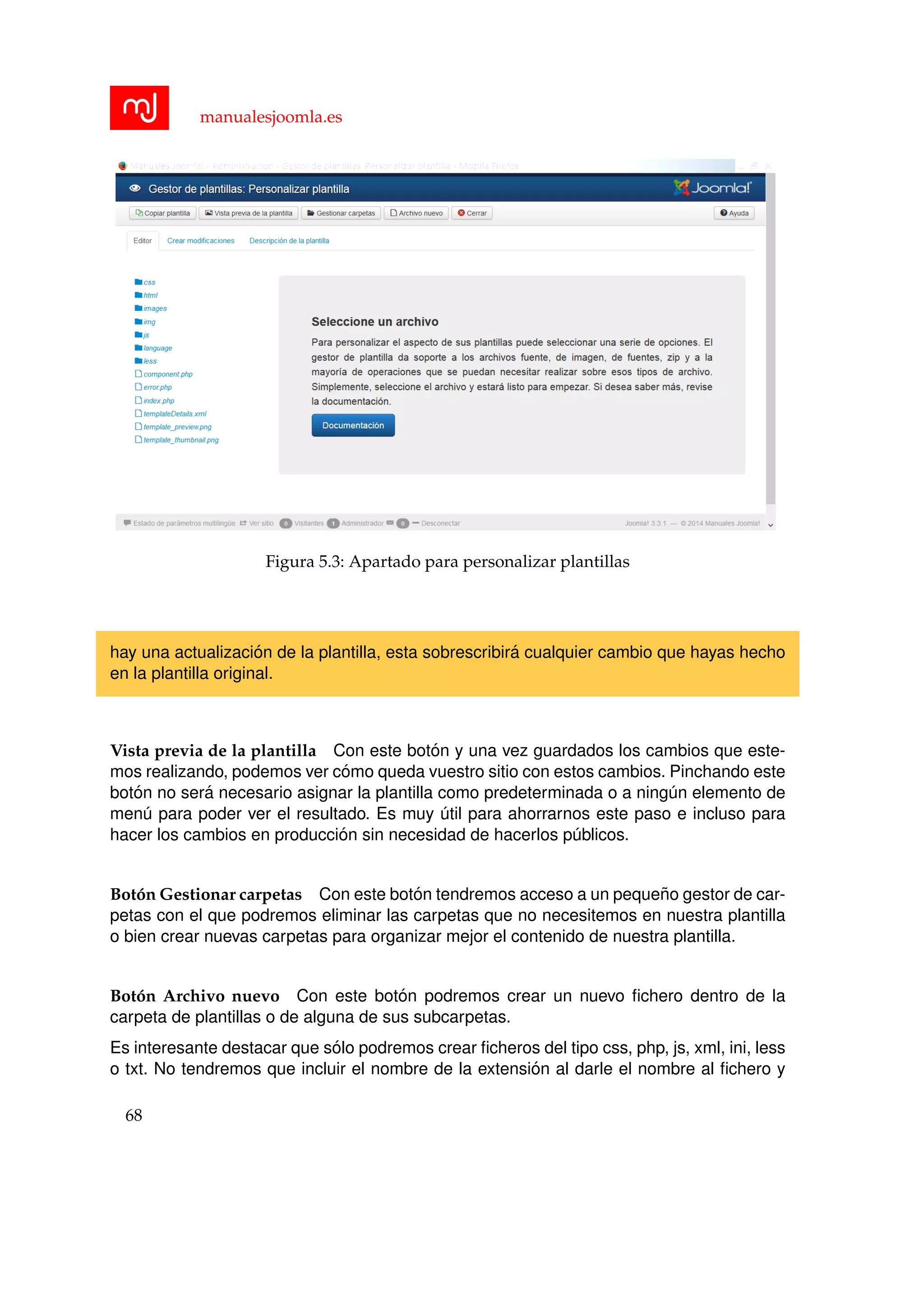 manualesjoomla.es
Figura 5.3: Apartado para personalizar plantillas
hay una actualizaci´on de la plantilla, esta sobrescribir´a cualquier cambio que hayas hecho
en la plantilla original.
Vista previa de la plantilla Con este bot´on y una vez guardados los cambios que este-
mos realizando, podemos ver c´omo queda vuestro sitio con estos cambios. Pinchando este
bot´on no ser´a necesario asignar la plantilla como predeterminada o a ning´un elemento de
men´u para poder ver el resultado. Es muy ´util para ahorrarnos este paso e incluso para
hacer los cambios en producci´on sin necesidad de hacerlos p´ublicos.
Bot´on Gestionar carpetas Con este bot´on tendremos acceso a un peque˜no gestor de car-
petas con el que podremos eliminar las carpetas que no necesitemos en nuestra plantilla
o bien crear nuevas carpetas para organizar mejor el contenido de nuestra plantilla.
Bot´on Archivo nuevo Con este bot´on podremos crear un nuevo ﬁchero dentro de la
carpeta de plantillas o de alguna de sus subcarpetas.
Es interesante destacar que s´olo podremos crear ﬁcheros del tipo css, php, js, xml, ini, less
o txt. No tendremos que incluir el nombre de la extensi´on al darle el nombre al ﬁchero y
68
 