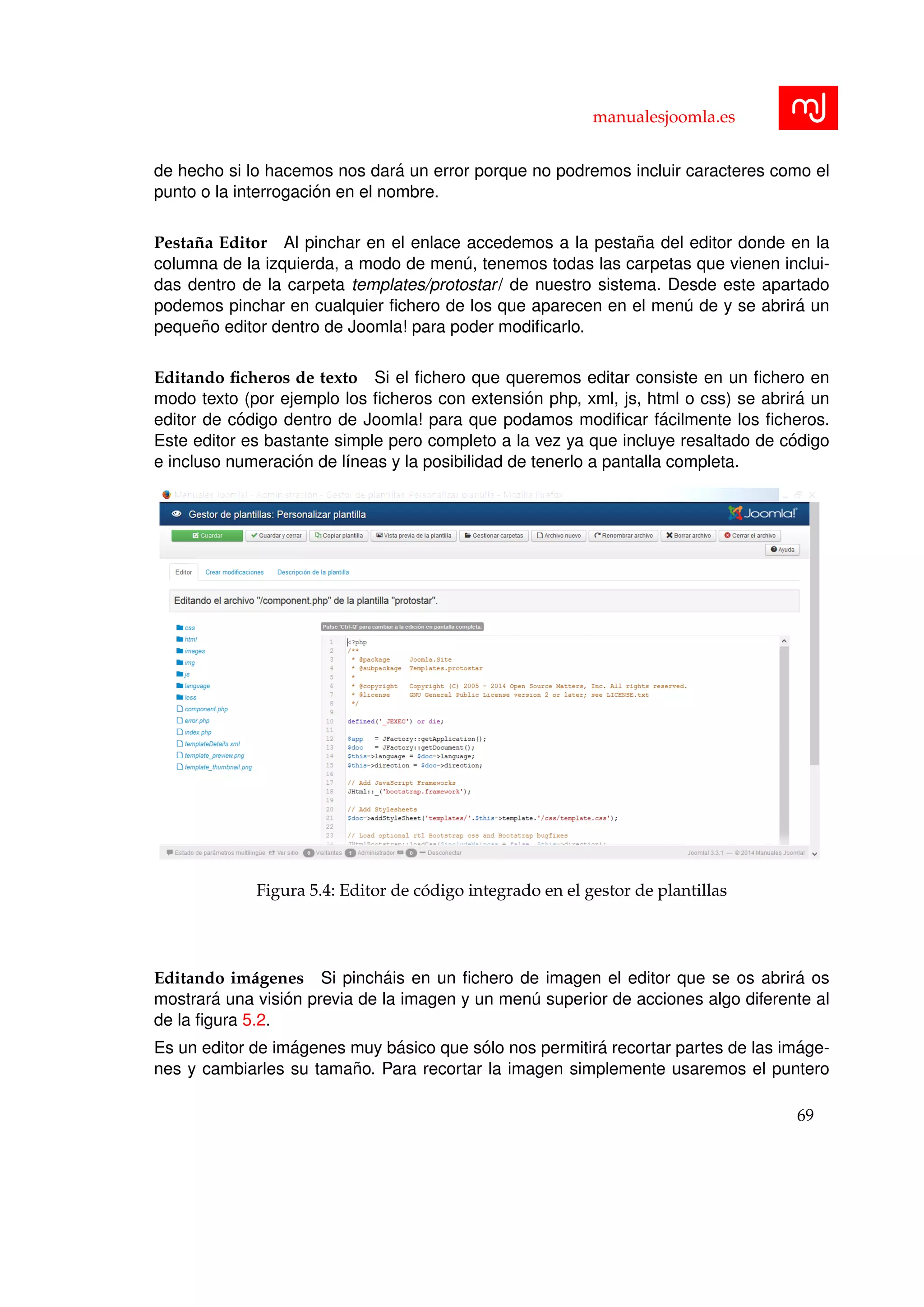 manualesjoomla.es
de hecho si lo hacemos nos dar´a un error porque no podremos incluir caracteres como el
punto o la interrogaci´on en el nombre.
Pesta˜na Editor Al pinchar en el enlace accedemos a la pesta˜na del editor donde en la
columna de la izquierda, a modo de men´u, tenemos todas las carpetas que vienen inclui-
das dentro de la carpeta templates/protostar/ de nuestro sistema. Desde este apartado
podemos pinchar en cualquier ﬁchero de los que aparecen en el men´u de y se abrir´a un
peque˜no editor dentro de Joomla! para poder modiﬁcarlo.
Editando ﬁcheros de texto Si el ﬁchero que queremos editar consiste en un ﬁchero en
modo texto (por ejemplo los ﬁcheros con extensi´on php, xml, js, html o css) se abrir´a un
editor de c´odigo dentro de Joomla! para que podamos modiﬁcar f´acilmente los ﬁcheros.
Este editor es bastante simple pero completo a la vez ya que incluye resaltado de c´odigo
e incluso numeraci´on de l´ıneas y la posibilidad de tenerlo a pantalla completa.
Figura 5.4: Editor de c´odigo integrado en el gestor de plantillas
Editando im´agenes Si pinch´ais en un ﬁchero de imagen el editor que se os abrir´a os
mostrar´a una visi´on previa de la imagen y un men´u superior de acciones algo diferente al
de la ﬁgura 5.2.
Es un editor de im´agenes muy b´asico que s´olo nos permitir´a recortar partes de las im´age-
nes y cambiarles su tama˜no. Para recortar la imagen simplemente usaremos el puntero
69
 