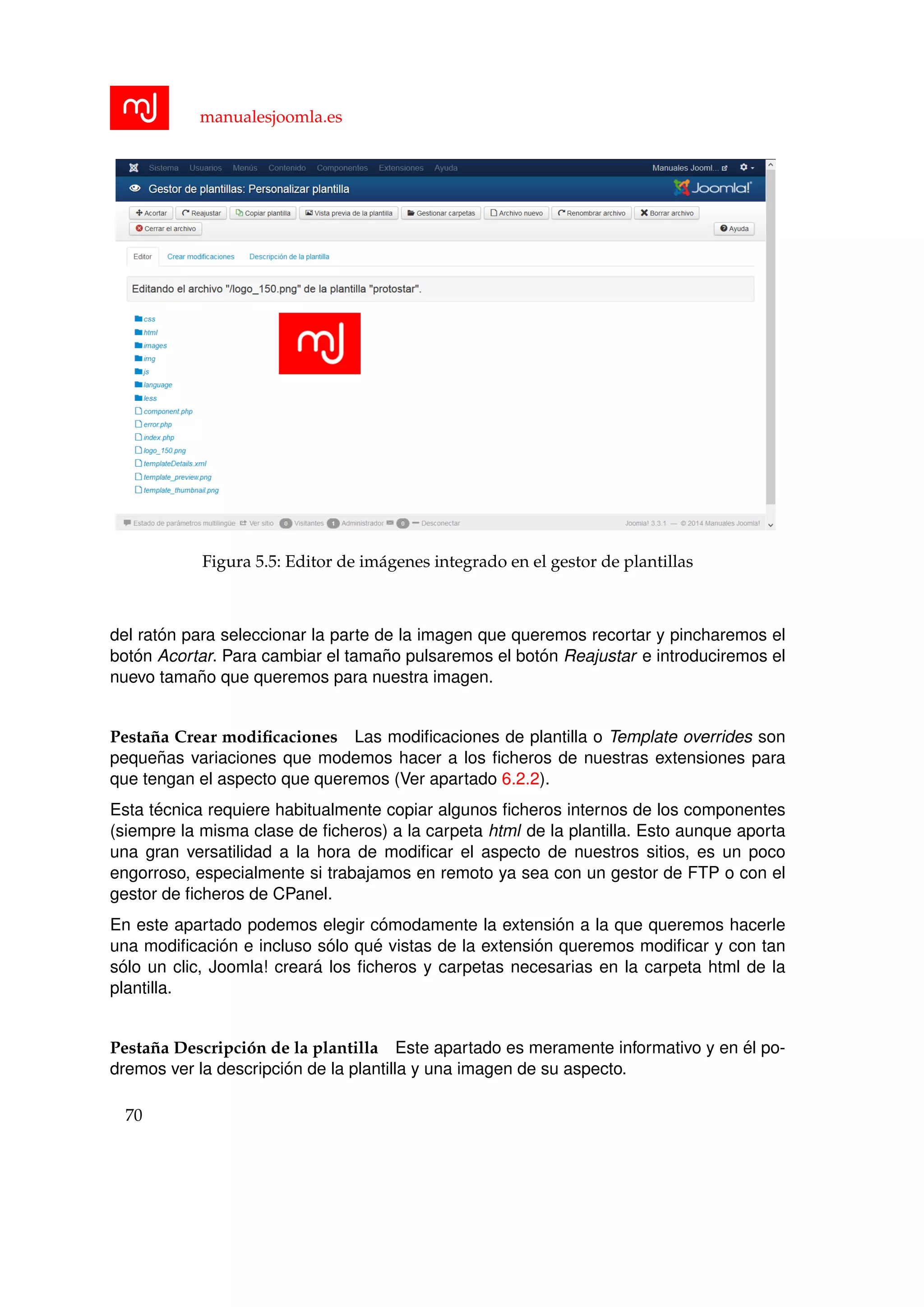 manualesjoomla.es
Figura 5.5: Editor de im´agenes integrado en el gestor de plantillas
del rat´on para seleccionar la parte de la imagen que queremos recortar y pincharemos el
bot´on Acortar. Para cambiar el tama˜no pulsaremos el bot´on Reajustar e introduciremos el
nuevo tama˜no que queremos para nuestra imagen.
Pesta˜na Crear modiﬁcaciones Las modiﬁcaciones de plantilla o Template overrides son
peque˜nas variaciones que modemos hacer a los ﬁcheros de nuestras extensiones para
que tengan el aspecto que queremos (Ver apartado 6.2.2).
Esta t´ecnica requiere habitualmente copiar algunos ﬁcheros internos de los componentes
(siempre la misma clase de ﬁcheros) a la carpeta html de la plantilla. Esto aunque aporta
una gran versatilidad a la hora de modiﬁcar el aspecto de nuestros sitios, es un poco
engorroso, especialmente si trabajamos en remoto ya sea con un gestor de FTP o con el
gestor de ﬁcheros de CPanel.
En este apartado podemos elegir c´omodamente la extensi´on a la que queremos hacerle
una modiﬁcaci´on e incluso s´olo qu´e vistas de la extensi´on queremos modiﬁcar y con tan
s´olo un clic, Joomla! crear´a los ﬁcheros y carpetas necesarias en la carpeta html de la
plantilla.
Pesta˜na Descripci´on de la plantilla Este apartado es meramente informativo y en ´el po-
dremos ver la descripci´on de la plantilla y una imagen de su aspecto.
70
 